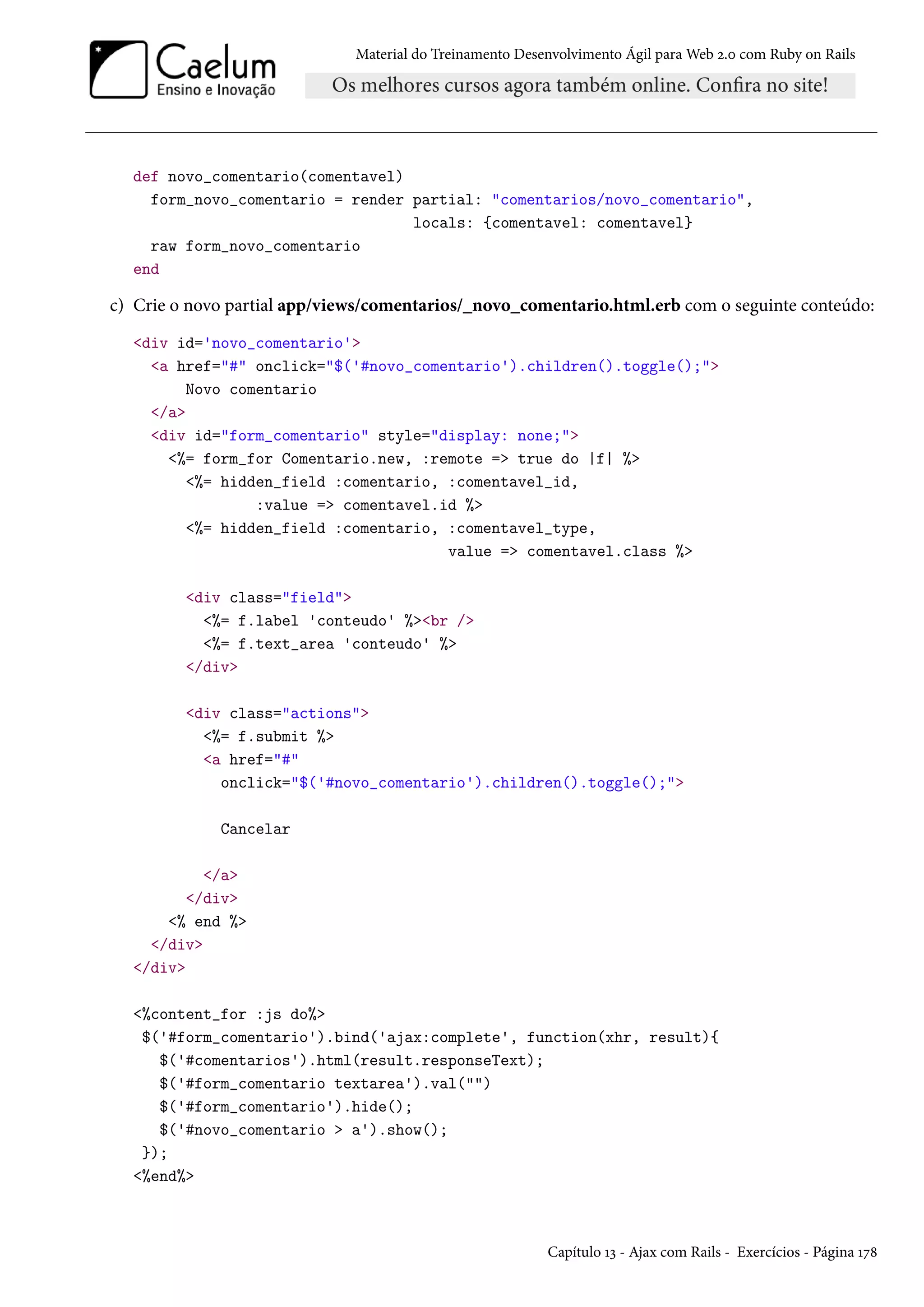 Material do Treinamento Desenvolvimento Ágil para Web 2.0 com Ruby on Rails
def novo_comentario(comentavel)
form_novo_comentario = render partial: "comentarios/novo_comentario",
locals: {comentavel: comentavel}
raw form_novo_comentario
end
c) Crie o novo partial app/views/comentarios/_novo_comentario.html.erb com o seguinte conteúdo:
<div id='novo_comentario'>
<a href="#" onclick="$('#novo_comentario').children().toggle();">
Novo comentario
</a>
<div id="form_comentario" style="display: none;">
<%= form_for Comentario.new, :remote => true do |f| %>
<%= hidden_field :comentario, :comentavel_id,
:value => comentavel.id %>
<%= hidden_field :comentario, :comentavel_type,
value => comentavel.class %>
<div class="field">
<%= f.label 'conteudo' %><br />
<%= f.text_area 'conteudo' %>
</div>
<div class="actions">
<%= f.submit %>
<a href="#"
onclick="$('#novo_comentario').children().toggle();">
Cancelar
</a>
</div>
<% end %>
</div>
</div>
<%content_for :js do%>
$('#form_comentario').bind('ajax:complete', function(xhr, result){
$('#comentarios').html(result.responseText);
$('#form_comentario textarea').val("")
$('#form_comentario').hide();
$('#novo_comentario > a').show();
});
<%end%>
Capítulo 13 - Ajax com Rails - Exercícios - Página 178
 