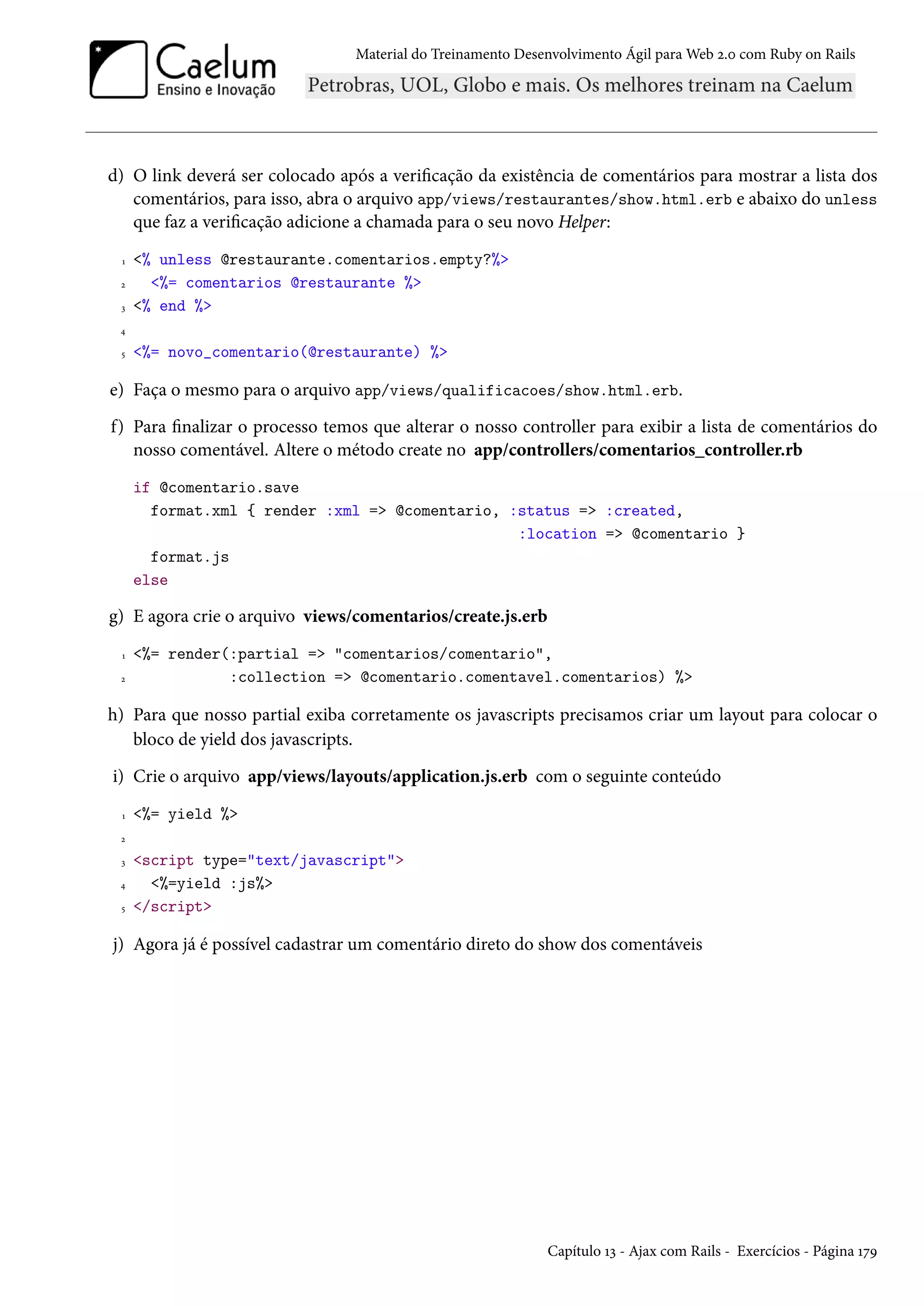Material do Treinamento Desenvolvimento Ágil para Web 2.0 com Ruby on Rails
d) O link deverá ser colocado após a verificação da existência de comentários para mostrar a lista dos
comentários, para isso, abra o arquivo app/views/restaurantes/show.html.erb e abaixo do unless
que faz a verificação adicione a chamada para o seu novo Helper:
1 <% unless @restaurante.comentarios.empty?%>
2 <%= comentarios @restaurante %>
3 <% end %>
4
5 <%= novo_comentario(@restaurante) %>
e) Faça o mesmo para o arquivo app/views/qualificacoes/show.html.erb.
f) Para finalizar o processo temos que alterar o nosso controller para exibir a lista de comentários do
nosso comentável. Altere o método create no app/controllers/comentarios_controller.rb
if @comentario.save
format.xml { render :xml => @comentario, :status => :created,
:location => @comentario }
format.js
else
g) E agora crie o arquivo views/comentarios/create.js.erb
1 <%= render(:partial => "comentarios/comentario",
2 :collection => @comentario.comentavel.comentarios) %>
h) Para que nosso partial exiba corretamente os javascripts precisamos criar um layout para colocar o
bloco de yield dos javascripts.
i) Crie o arquivo app/views/layouts/application.js.erb com o seguinte conteúdo
1 <%= yield %>
2
3 <script type="text/javascript">
4 <%=yield :js%>
5 </script>
j) Agora já é possível cadastrar um comentário direto do show dos comentáveis
Capítulo 13 - Ajax com Rails - Exercícios - Página 179
 
