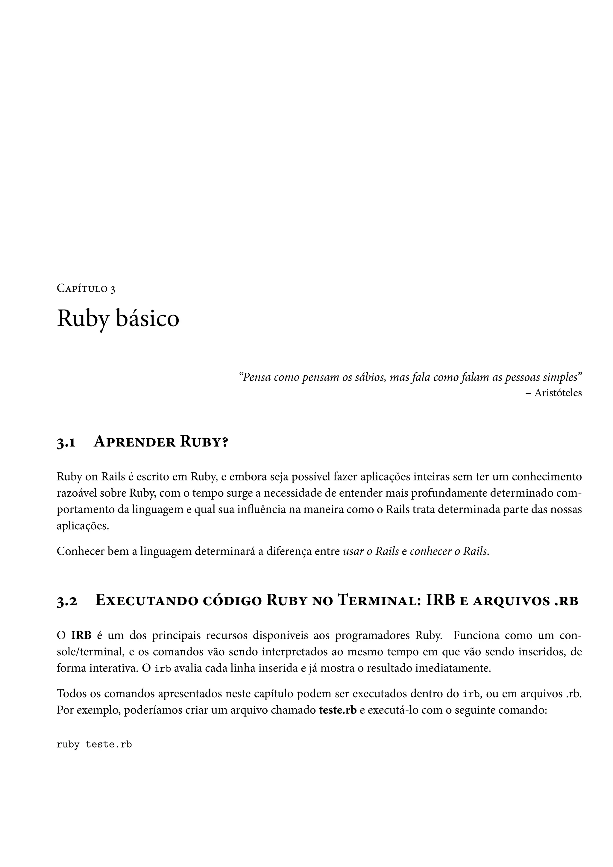 Capítulo 3
Ruby básico
“Pensa como pensam os sábios, mas fala como falam as pessoas simples”
– Aristóteles
3.1 Aprender Ruby?
Ruby on Rails é escrito em Ruby, e embora seja possível fazer aplicações inteiras sem ter um conhecimento
razoável sobre Ruby, com o tempo surge a necessidade de entender mais profundamente determinado com-
portamento da linguagem e qual sua influência na maneira como o Rails trata determinada parte das nossas
aplicações.
Conhecer bem a linguagem determinará a diferença entre usar o Rails e conhecer o Rails.
3.2 Executando código Ruby no Terminal: IRB e arquivos .rb
O IRB é um dos principais recursos disponíveis aos programadores Ruby. Funciona como um con-
sole/terminal, e os comandos vão sendo interpretados ao mesmo tempo em que vão sendo inseridos, de
forma interativa. O irb avalia cada linha inserida e já mostra o resultado imediatamente.
Todos os comandos apresentados neste capítulo podem ser executados dentro do irb, ou em arquivos .rb.
Por exemplo, poderíamos criar um arquivo chamado teste.rb e executá-lo com o seguinte comando:
ruby teste.rb
 