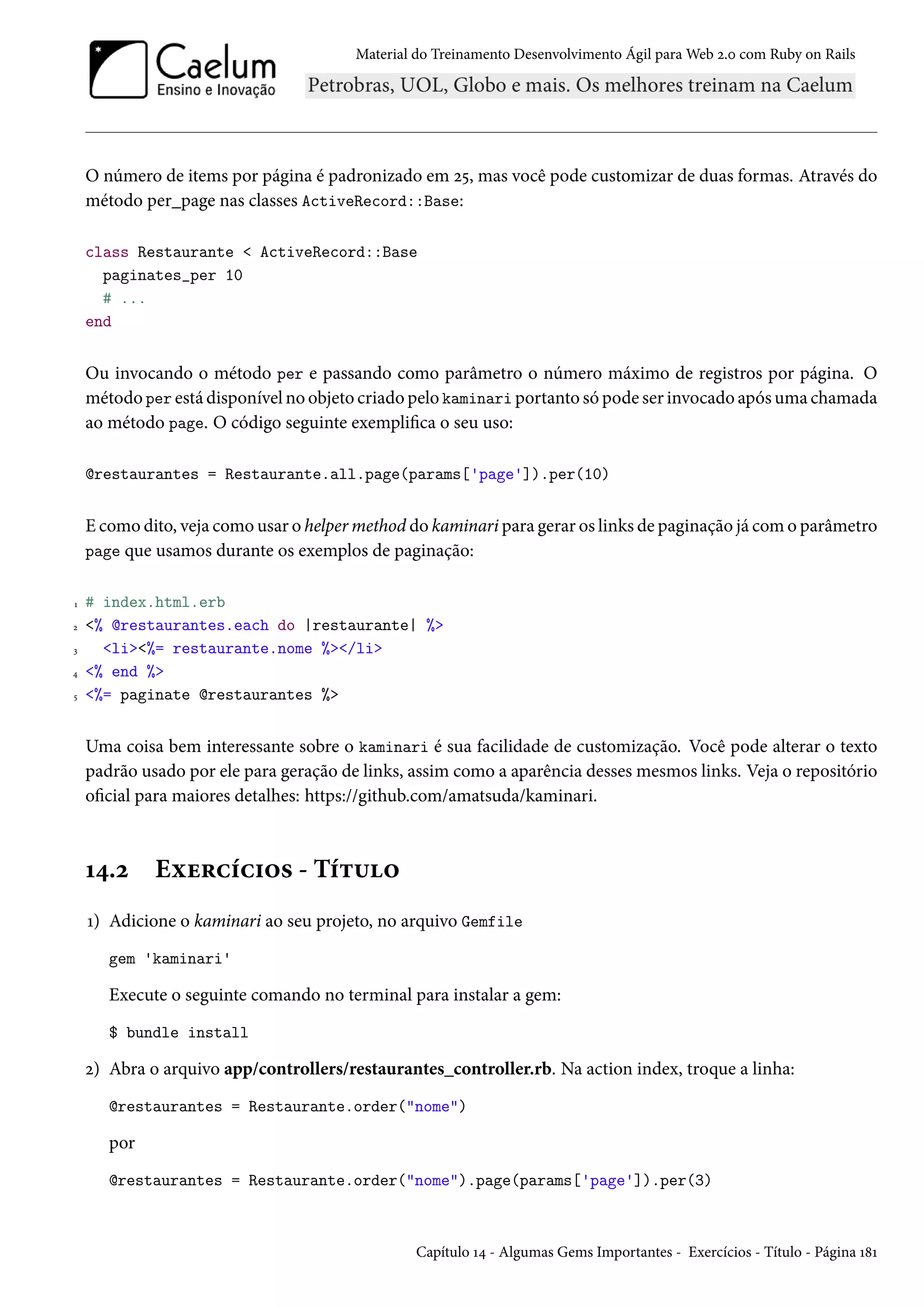 Material do Treinamento Desenvolvimento Ágil para Web 2.0 com Ruby on Rails
O número de items por página é padronizado em 25, mas você pode customizar de duas formas. Através do
método per_page nas classes ActiveRecord::Base:
class Restaurante < ActiveRecord::Base
paginates_per 10
# ...
end
Ou invocando o método per e passando como parâmetro o número máximo de registros por página. O
método per está disponível no objeto criado pelo kaminari portanto só pode ser invocado após uma chamada
ao método page. O código seguinte exemplifica o seu uso:
@restaurantes = Restaurante.all.page(params['page']).per(10)
E como dito, veja como usar o helper method do kaminari para gerar os links de paginação já com o parâmetro
page que usamos durante os exemplos de paginação:
1 # index.html.erb
2 <% @restaurantes.each do |restaurante| %>
3 <li><%= restaurante.nome %></li>
4 <% end %>
5 <%= paginate @restaurantes %>
Uma coisa bem interessante sobre o kaminari é sua facilidade de customização. Você pode alterar o texto
padrão usado por ele para geração de links, assim como a aparência desses mesmos links. Veja o repositório
oficial para maiores detalhes: https://github.com/amatsuda/kaminari.
14.2 Exercícios - Título
1) Adicione o kaminari ao seu projeto, no arquivo Gemfile
gem 'kaminari'
Execute o seguinte comando no terminal para instalar a gem:
$ bundle install
2) Abra o arquivo app/controllers/restaurantes_controller.rb. Na action index, troque a linha:
@restaurantes = Restaurante.order("nome")
por
@restaurantes = Restaurante.order("nome").page(params['page']).per(3)
Capítulo 14 - Algumas Gems Importantes - Exercícios - Título - Página 181
 