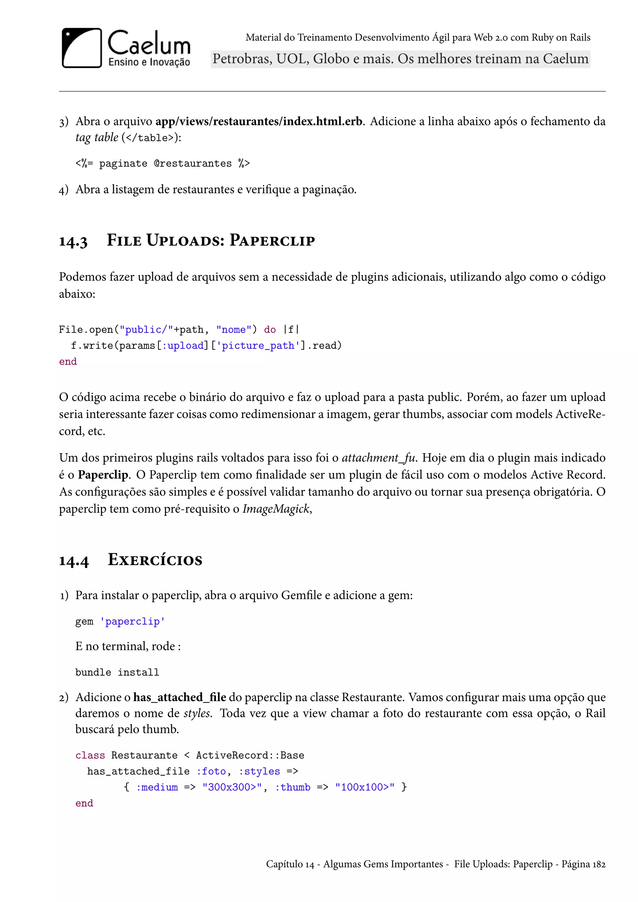 Material do Treinamento Desenvolvimento Ágil para Web 2.0 com Ruby on Rails
3) Abra o arquivo app/views/restaurantes/index.html.erb. Adicione a linha abaixo após o fechamento da
tag table (</table>):
<%= paginate @restaurantes %>
4) Abra a listagem de restaurantes e verifique a paginação.
14.3 File Uploads: Paperclip
Podemos fazer upload de arquivos sem a necessidade de plugins adicionais, utilizando algo como o código
abaixo:
File.open("public/"+path, "nome") do |f|
f.write(params[:upload]['picture_path'].read)
end
O código acima recebe o binário do arquivo e faz o upload para a pasta public. Porém, ao fazer um upload
seria interessante fazer coisas como redimensionar a imagem, gerar thumbs, associar com models ActiveRe-
cord, etc.
Um dos primeiros plugins rails voltados para isso foi o attachment_fu. Hoje em dia o plugin mais indicado
é o Paperclip. O Paperclip tem como finalidade ser um plugin de fácil uso com o modelos Active Record.
As configurações são simples e é possível validar tamanho do arquivo ou tornar sua presença obrigatória. O
paperclip tem como pré-requisito o ImageMagick,
14.4 Exercícios
1) Para instalar o paperclip, abra o arquivo Gemfile e adicione a gem:
gem 'paperclip'
E no terminal, rode :
bundle install
2) Adicione o has_attached_file do paperclip na classe Restaurante. Vamos configurar mais uma opção que
daremos o nome de styles. Toda vez que a view chamar a foto do restaurante com essa opção, o Rail
buscará pelo thumb.
class Restaurante < ActiveRecord::Base
has_attached_file :foto, :styles =>
{ :medium => "300x300>", :thumb => "100x100>" }
end
Capítulo 14 - Algumas Gems Importantes - File Uploads: Paperclip - Página 182
 