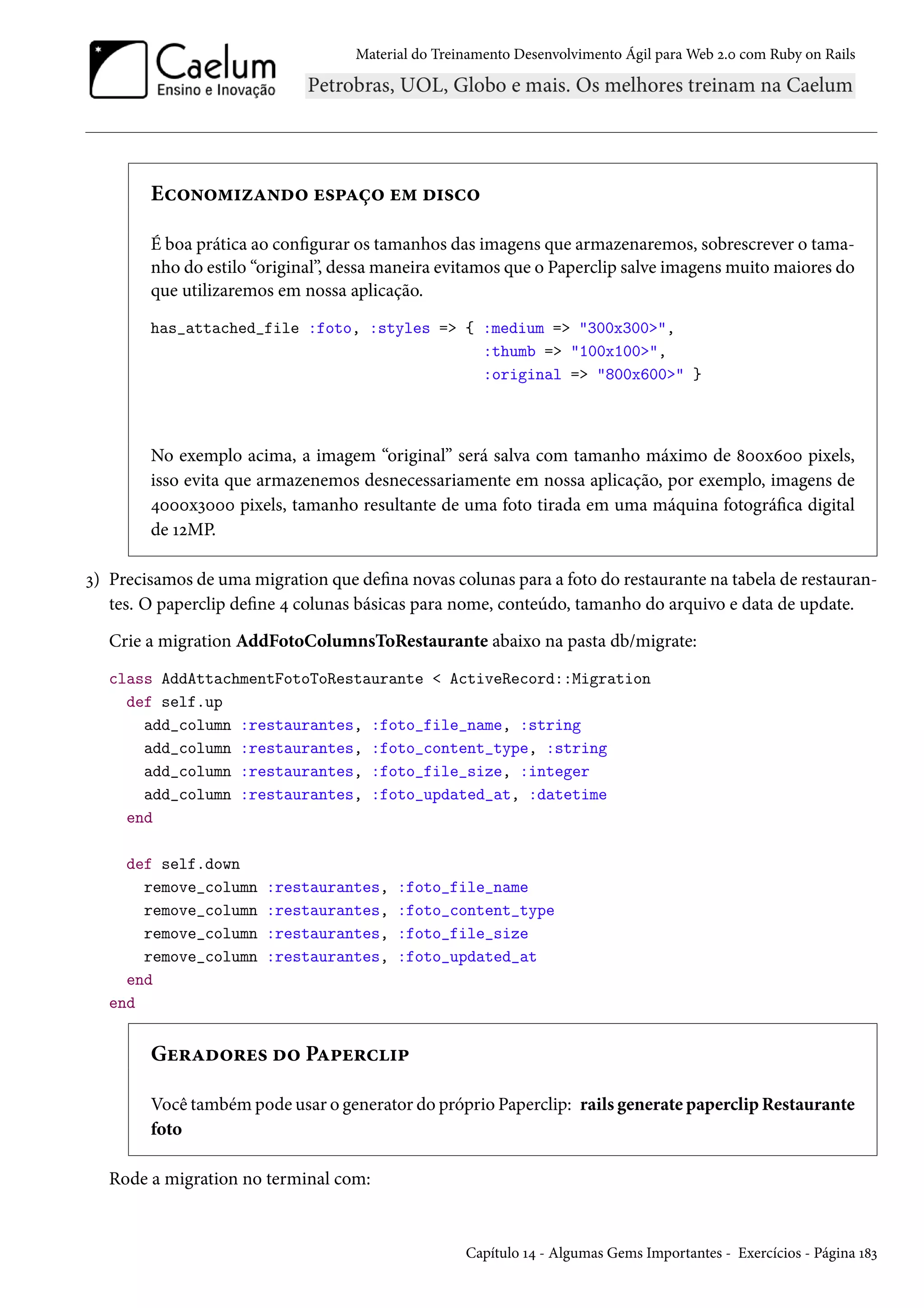 Material do Treinamento Desenvolvimento Ágil para Web 2.0 com Ruby on Rails
Economizando espaço em disco
É boa prática ao configurar os tamanhos das imagens que armazenaremos, sobrescrever o tama-
nho do estilo “original”, dessa maneira evitamos que o Paperclip salve imagens muito maiores do
que utilizaremos em nossa aplicação.
has_attached_file :foto, :styles => { :medium => "300x300>",
:thumb => "100x100>",
:original => "800x600>" }
No exemplo acima, a imagem “original” será salva com tamanho máximo de 800x600 pixels,
isso evita que armazenemos desnecessariamente em nossa aplicação, por exemplo, imagens de
4000x3000 pixels, tamanho resultante de uma foto tirada em uma máquina fotográfica digital
de 12MP.
3) Precisamos de uma migration que defina novas colunas para a foto do restaurante na tabela de restauran-
tes. O paperclip define 4 colunas básicas para nome, conteúdo, tamanho do arquivo e data de update.
Crie a migration AddFotoColumnsToRestaurante abaixo na pasta db/migrate:
class AddAttachmentFotoToRestaurante < ActiveRecord::Migration
def self.up
add_column :restaurantes, :foto_file_name, :string
add_column :restaurantes, :foto_content_type, :string
add_column :restaurantes, :foto_file_size, :integer
add_column :restaurantes, :foto_updated_at, :datetime
end
def self.down
remove_column :restaurantes, :foto_file_name
remove_column :restaurantes, :foto_content_type
remove_column :restaurantes, :foto_file_size
remove_column :restaurantes, :foto_updated_at
end
end
Geradores do Paperclip
Você também pode usar o generator do próprio Paperclip: rails generate paperclip Restaurante
foto
Rode a migration no terminal com:
Capítulo 14 - Algumas Gems Importantes - Exercícios - Página 183
 