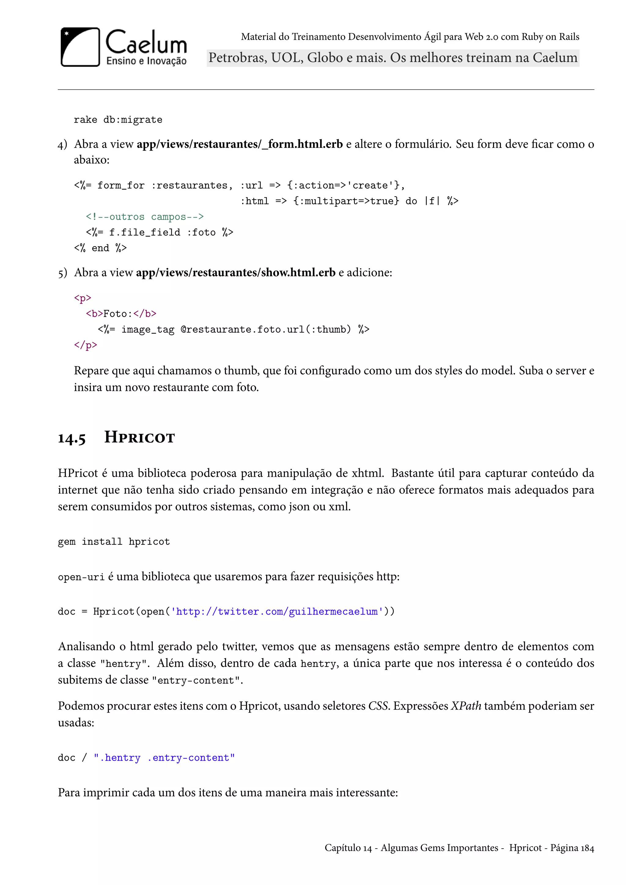 Material do Treinamento Desenvolvimento Ágil para Web 2.0 com Ruby on Rails
rake db:migrate
4) Abra a view app/views/restaurantes/_form.html.erb e altere o formulário. Seu form deve ficar como o
abaixo:
<%= form_for :restaurantes, :url => {:action=>'create'},
:html => {:multipart=>true} do |f| %>
<!--outros campos-->
<%= f.file_field :foto %>
<% end %>
5) Abra a view app/views/restaurantes/show.html.erb e adicione:
<p>
<b>Foto:</b>
<%= image_tag @restaurante.foto.url(:thumb) %>
</p>
Repare que aqui chamamos o thumb, que foi configurado como um dos styles do model. Suba o server e
insira um novo restaurante com foto.
14.5 Hpricot
HPricot é uma biblioteca poderosa para manipulação de xhtml. Bastante útil para capturar conteúdo da
internet que não tenha sido criado pensando em integração e não oferece formatos mais adequados para
serem consumidos por outros sistemas, como json ou xml.
gem install hpricot
open-uri é uma biblioteca que usaremos para fazer requisições http:
doc = Hpricot(open('http://twitter.com/guilhermecaelum'))
Analisando o html gerado pelo twitter, vemos que as mensagens estão sempre dentro de elementos com
a classe "hentry". Além disso, dentro de cada hentry, a única parte que nos interessa é o conteúdo dos
subitems de classe "entry-content".
Podemos procurar estes itens com o Hpricot, usando seletores CSS. Expressões XPath também poderiam ser
usadas:
doc / ".hentry .entry-content"
Para imprimir cada um dos itens de uma maneira mais interessante:
Capítulo 14 - Algumas Gems Importantes - Hpricot - Página 184
 