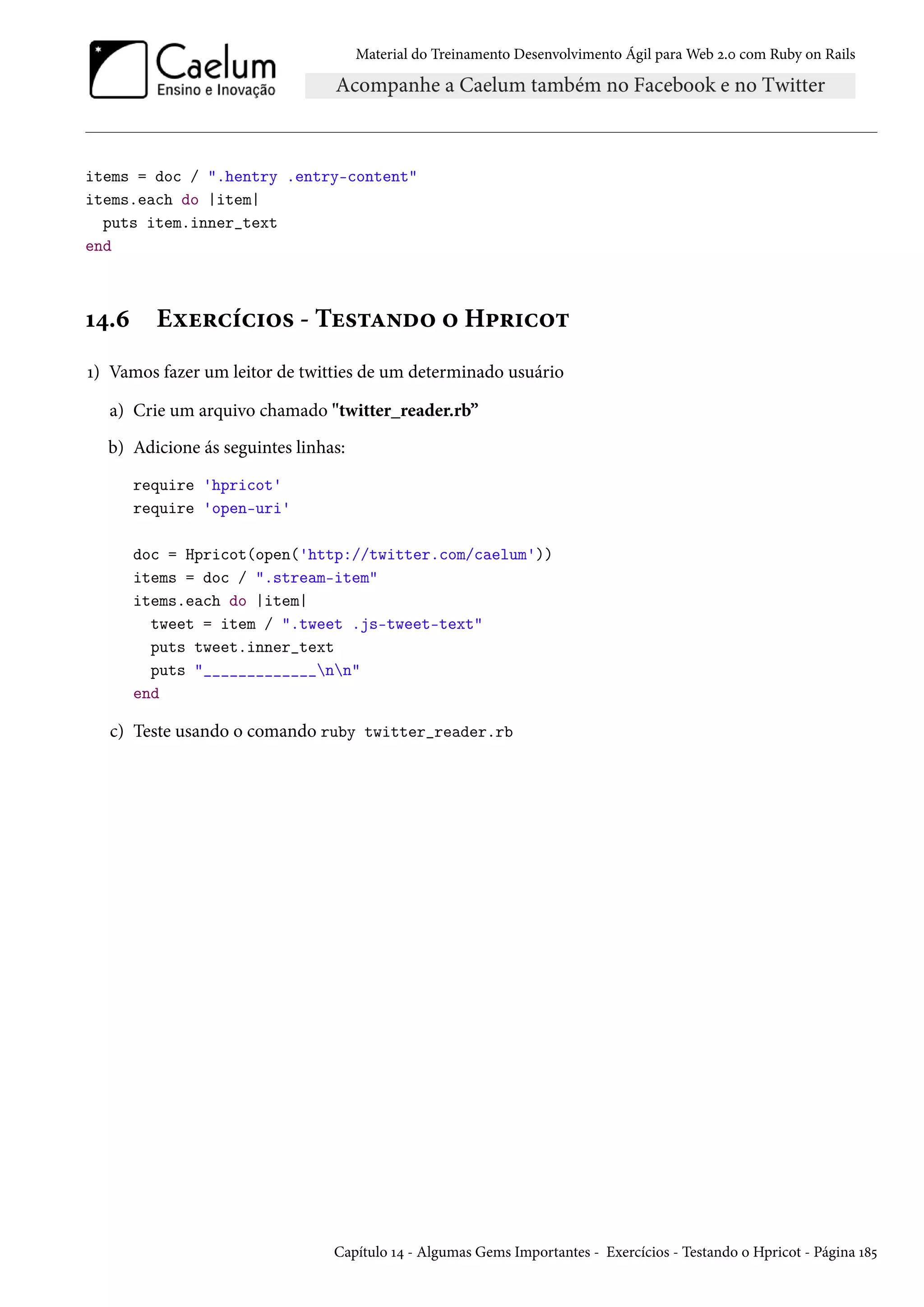 Material do Treinamento Desenvolvimento Ágil para Web 2.0 com Ruby on Rails
items = doc / ".hentry .entry-content"
items.each do |item|
puts item.inner_text
end
14.6 Exercícios - Testando o Hpricot
1) Vamos fazer um leitor de twitties de um determinado usuário
a) Crie um arquivo chamado "twitter_reader.rb”
b) Adicione ás seguintes linhas:
require 'hpricot'
require 'open-uri'
doc = Hpricot(open('http://twitter.com/caelum'))
items = doc / ".stream-item"
items.each do |item|
tweet = item / ".tweet .js-tweet-text"
puts tweet.inner_text
puts "_____________nn"
end
c) Teste usando o comando ruby twitter_reader.rb
Capítulo 14 - Algumas Gems Importantes - Exercícios - Testando o Hpricot - Página 185
 