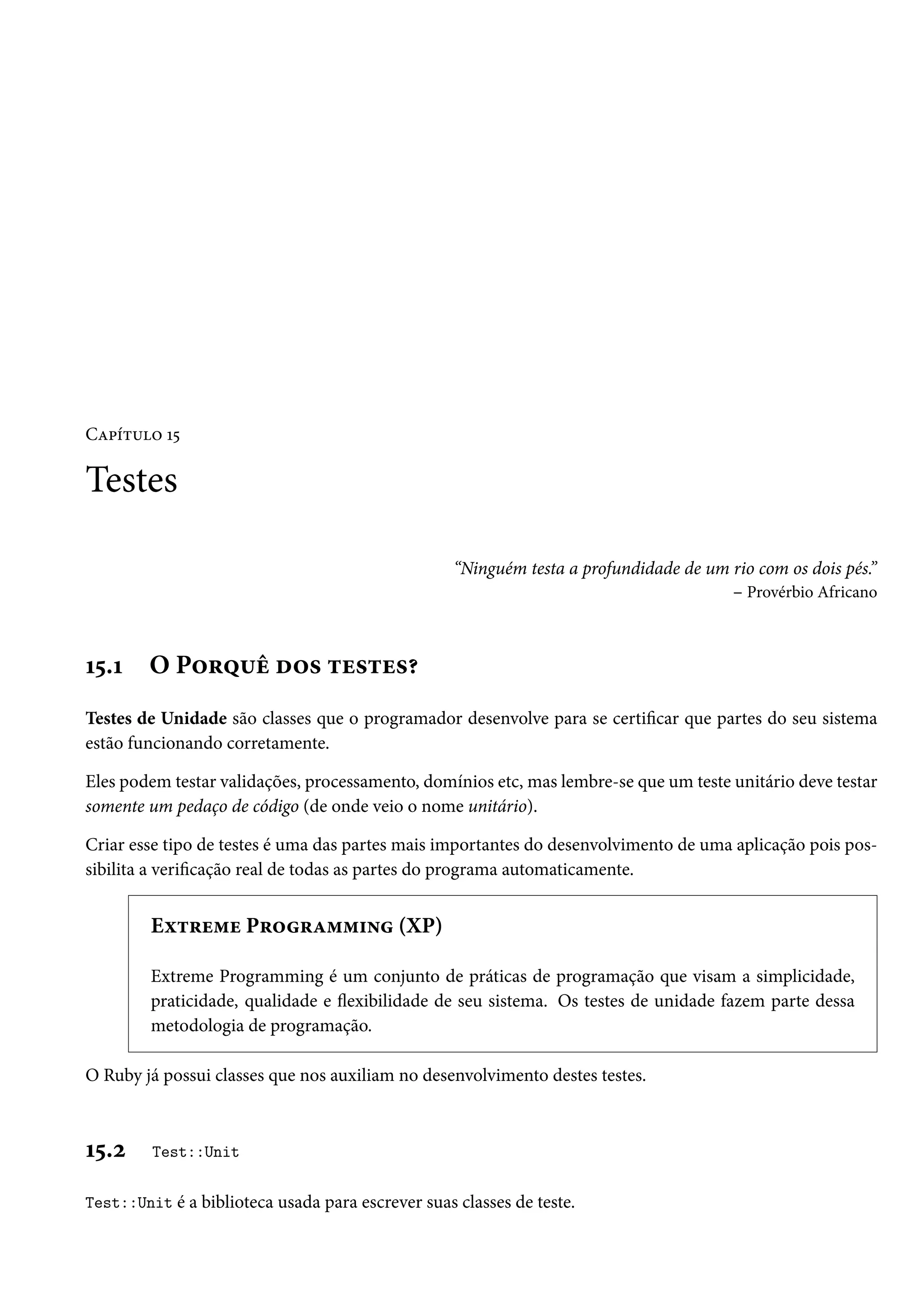 Capítulo 15
Testes
“Ninguém testa a profundidade de um rio com os dois pés.”
– Provérbio Africano
15.1 O Porquê dos testes?
Testes de Unidade são classes que o programador desenvolve para se certificar que partes do seu sistema
estão funcionando corretamente.
Eles podem testar validações, processamento, domínios etc, mas lembre-se que um teste unitário deve testar
somente um pedaço de código (de onde veio o nome unitário).
Criar esse tipo de testes é uma das partes mais importantes do desenvolvimento de uma aplicação pois pos-
sibilita a verificação real de todas as partes do programa automaticamente.
Extreme Programming (XP)
Extreme Programming é um conjunto de práticas de programação que visam a simplicidade,
praticidade, qualidade e flexibilidade de seu sistema. Os testes de unidade fazem parte dessa
metodologia de programação.
O Ruby já possui classes que nos auxiliam no desenvolvimento destes testes.
15.2 Test::Unit
Test::Unit é a biblioteca usada para escrever suas classes de teste.
 