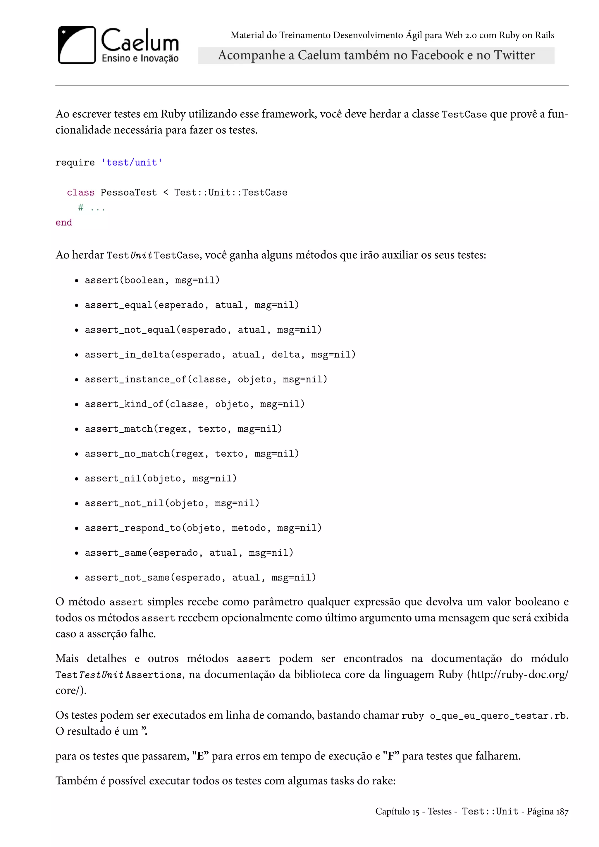 Material do Treinamento Desenvolvimento Ágil para Web 2.0 com Ruby on Rails
Ao escrever testes em Ruby utilizando esse framework, você deve herdar a classe TestCase que provê a fun-
cionalidade necessária para fazer os testes.
require 'test/unit'
class PessoaTest < Test::Unit::TestCase
# ...
end
Ao herdar TestUnit TestCase, você ganha alguns métodos que irão auxiliar os seus testes:
• assert(boolean, msg=nil)
• assert_equal(esperado, atual, msg=nil)
• assert_not_equal(esperado, atual, msg=nil)
• assert_in_delta(esperado, atual, delta, msg=nil)
• assert_instance_of(classe, objeto, msg=nil)
• assert_kind_of(classe, objeto, msg=nil)
• assert_match(regex, texto, msg=nil)
• assert_no_match(regex, texto, msg=nil)
• assert_nil(objeto, msg=nil)
• assert_not_nil(objeto, msg=nil)
• assert_respond_to(objeto, metodo, msg=nil)
• assert_same(esperado, atual, msg=nil)
• assert_not_same(esperado, atual, msg=nil)
O método assert simples recebe como parâmetro qualquer expressão que devolva um valor booleano e
todos os métodos assert recebem opcionalmente como último argumento uma mensagem que será exibida
caso a asserção falhe.
Mais detalhes e outros métodos assert podem ser encontrados na documentação do módulo
TestTestUnit Assertions, na documentação da biblioteca core da linguagem Ruby (http://ruby-doc.org/
core/).
Os testes podem ser executados em linha de comando, bastando chamar ruby o_que_eu_quero_testar.rb.
O resultado é um ”.
para os testes que passarem, "E” para erros em tempo de execução e "F” para testes que falharem.
Também é possível executar todos os testes com algumas tasks do rake:
Capítulo 15 - Testes - Test::Unit - Página 187
 