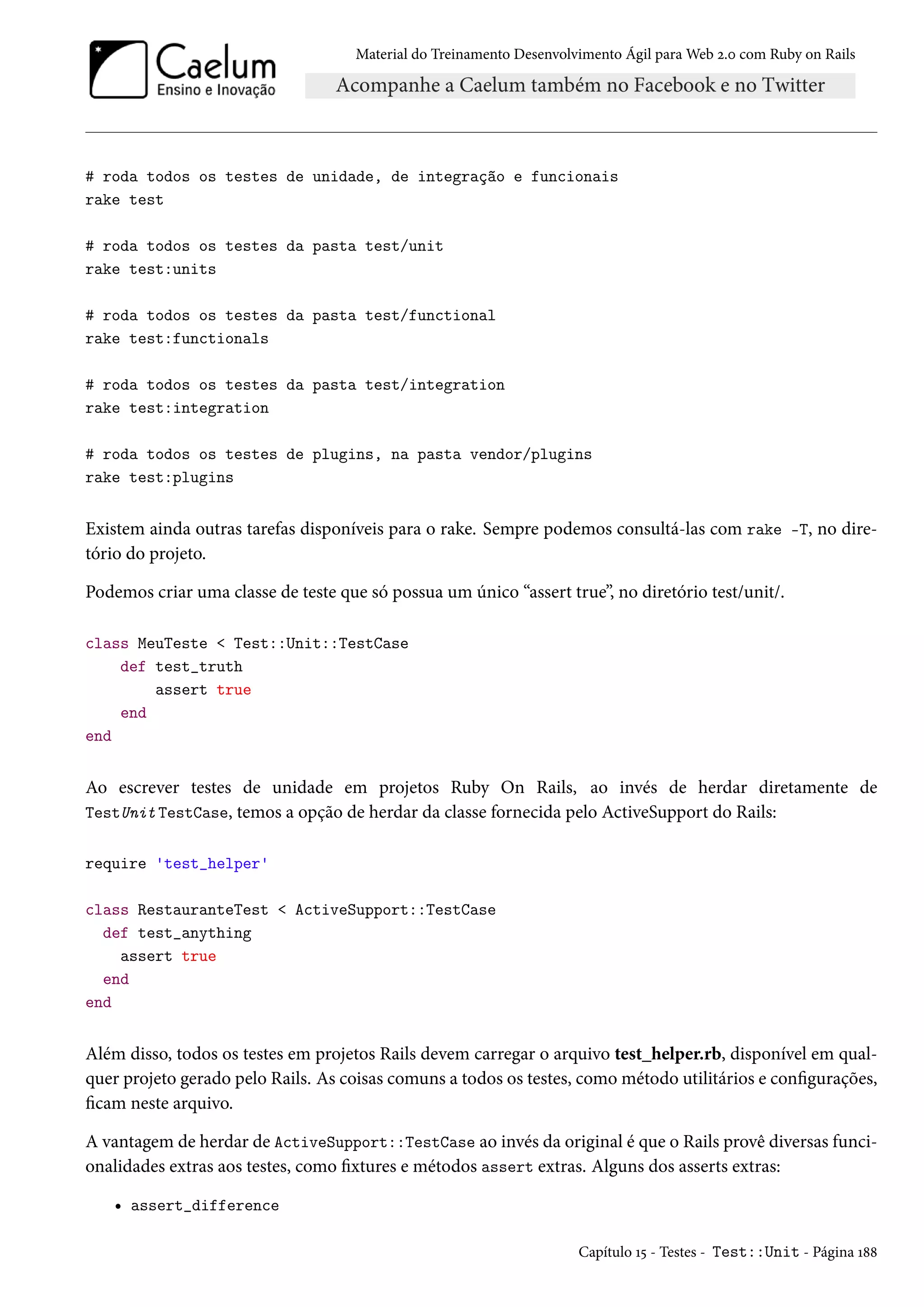 Material do Treinamento Desenvolvimento Ágil para Web 2.0 com Ruby on Rails
# roda todos os testes de unidade, de integração e funcionais
rake test
# roda todos os testes da pasta test/unit
rake test:units
# roda todos os testes da pasta test/functional
rake test:functionals
# roda todos os testes da pasta test/integration
rake test:integration
# roda todos os testes de plugins, na pasta vendor/plugins
rake test:plugins
Existem ainda outras tarefas disponíveis para o rake. Sempre podemos consultá-las com rake -T, no dire-
tório do projeto.
Podemos criar uma classe de teste que só possua um único “assert true”, no diretório test/unit/.
class MeuTeste < Test::Unit::TestCase
def test_truth
assert true
end
end
Ao escrever testes de unidade em projetos Ruby On Rails, ao invés de herdar diretamente de
TestUnit TestCase, temos a opção de herdar da classe fornecida pelo ActiveSupport do Rails:
require 'test_helper'
class RestauranteTest < ActiveSupport::TestCase
def test_anything
assert true
end
end
Além disso, todos os testes em projetos Rails devem carregar o arquivo test_helper.rb, disponível em qual-
quer projeto gerado pelo Rails. As coisas comuns a todos os testes, como método utilitários e configurações,
ficam neste arquivo.
A vantagem de herdar de ActiveSupport::TestCase ao invés da original é que o Rails provê diversas funci-
onalidades extras aos testes, como fixtures e métodos assert extras. Alguns dos asserts extras:
• assert_difference
Capítulo 15 - Testes - Test::Unit - Página 188
 