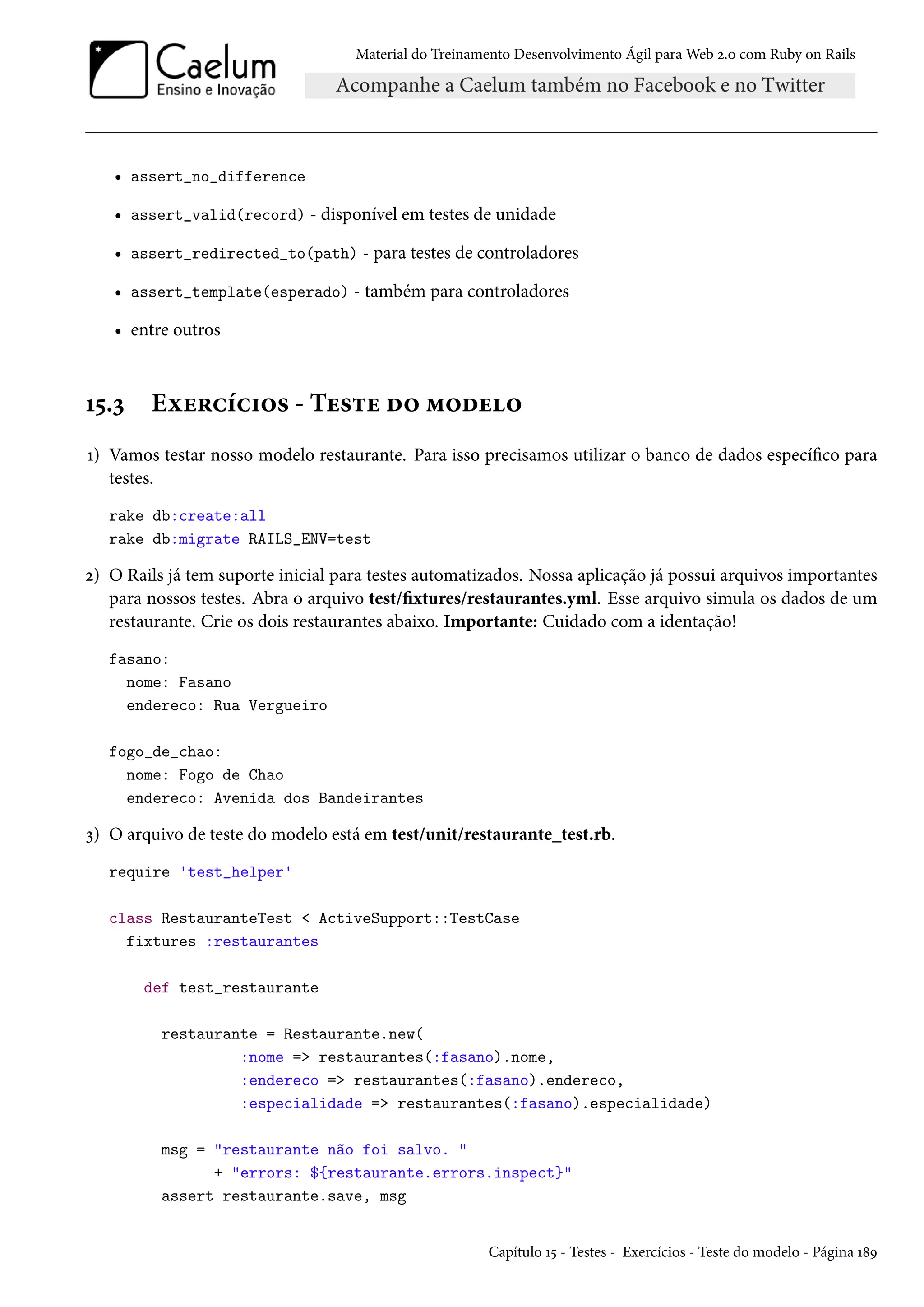 Material do Treinamento Desenvolvimento Ágil para Web 2.0 com Ruby on Rails
• assert_no_difference
• assert_valid(record) - disponível em testes de unidade
• assert_redirected_to(path) - para testes de controladores
• assert_template(esperado) - também para controladores
• entre outros
15.3 Exercícios - Teste do modelo
1) Vamos testar nosso modelo restaurante. Para isso precisamos utilizar o banco de dados específico para
testes.
rake db:create:all
rake db:migrate RAILS_ENV=test
2) O Rails já tem suporte inicial para testes automatizados. Nossa aplicação já possui arquivos importantes
para nossos testes. Abra o arquivo test/fixtures/restaurantes.yml. Esse arquivo simula os dados de um
restaurante. Crie os dois restaurantes abaixo. Importante: Cuidado com a identação!
fasano:
nome: Fasano
endereco: Rua Vergueiro
fogo_de_chao:
nome: Fogo de Chao
endereco: Avenida dos Bandeirantes
3) O arquivo de teste do modelo está em test/unit/restaurante_test.rb.
require 'test_helper'
class RestauranteTest < ActiveSupport::TestCase
fixtures :restaurantes
def test_restaurante
restaurante = Restaurante.new(
:nome => restaurantes(:fasano).nome,
:endereco => restaurantes(:fasano).endereco,
:especialidade => restaurantes(:fasano).especialidade)
msg = "restaurante não foi salvo. "
+ "errors: ${restaurante.errors.inspect}"
assert restaurante.save, msg
Capítulo 15 - Testes - Exercícios - Teste do modelo - Página 189
 