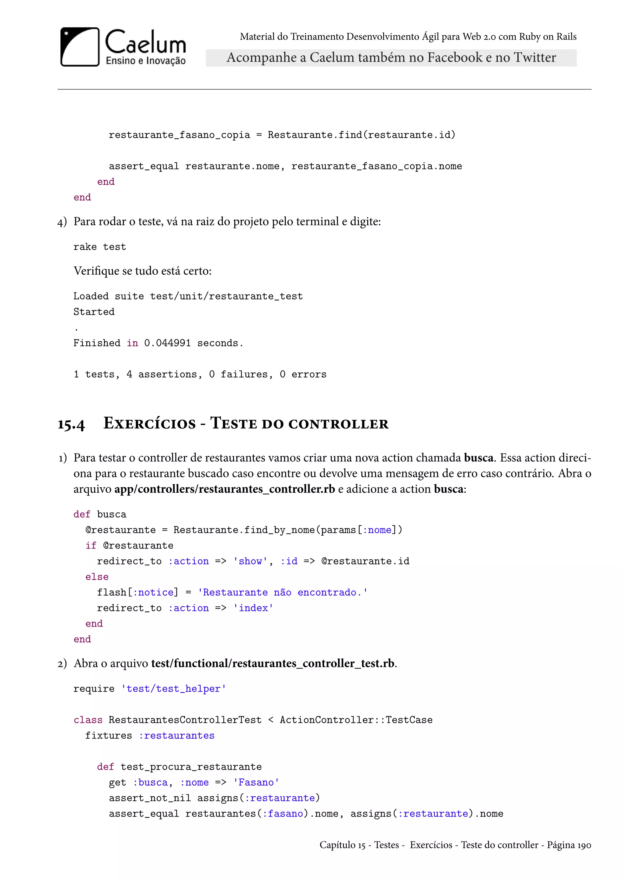 Material do Treinamento Desenvolvimento Ágil para Web 2.0 com Ruby on Rails
restaurante_fasano_copia = Restaurante.find(restaurante.id)
assert_equal restaurante.nome, restaurante_fasano_copia.nome
end
end
4) Para rodar o teste, vá na raiz do projeto pelo terminal e digite:
rake test
Verifique se tudo está certo:
Loaded suite test/unit/restaurante_test
Started
.
Finished in 0.044991 seconds.
1 tests, 4 assertions, 0 failures, 0 errors
15.4 Exercícios - Teste do controller
1) Para testar o controller de restaurantes vamos criar uma nova action chamada busca. Essa action direci-
ona para o restaurante buscado caso encontre ou devolve uma mensagem de erro caso contrário. Abra o
arquivo app/controllers/restaurantes_controller.rb e adicione a action busca:
def busca
@restaurante = Restaurante.find_by_nome(params[:nome])
if @restaurante
redirect_to :action => 'show', :id => @restaurante.id
else
flash[:notice] = 'Restaurante não encontrado.'
redirect_to :action => 'index'
end
end
2) Abra o arquivo test/functional/restaurantes_controller_test.rb.
require 'test/test_helper'
class RestaurantesControllerTest < ActionController::TestCase
fixtures :restaurantes
def test_procura_restaurante
get :busca, :nome => 'Fasano'
assert_not_nil assigns(:restaurante)
assert_equal restaurantes(:fasano).nome, assigns(:restaurante).nome
Capítulo 15 - Testes - Exercícios - Teste do controller - Página 190
 