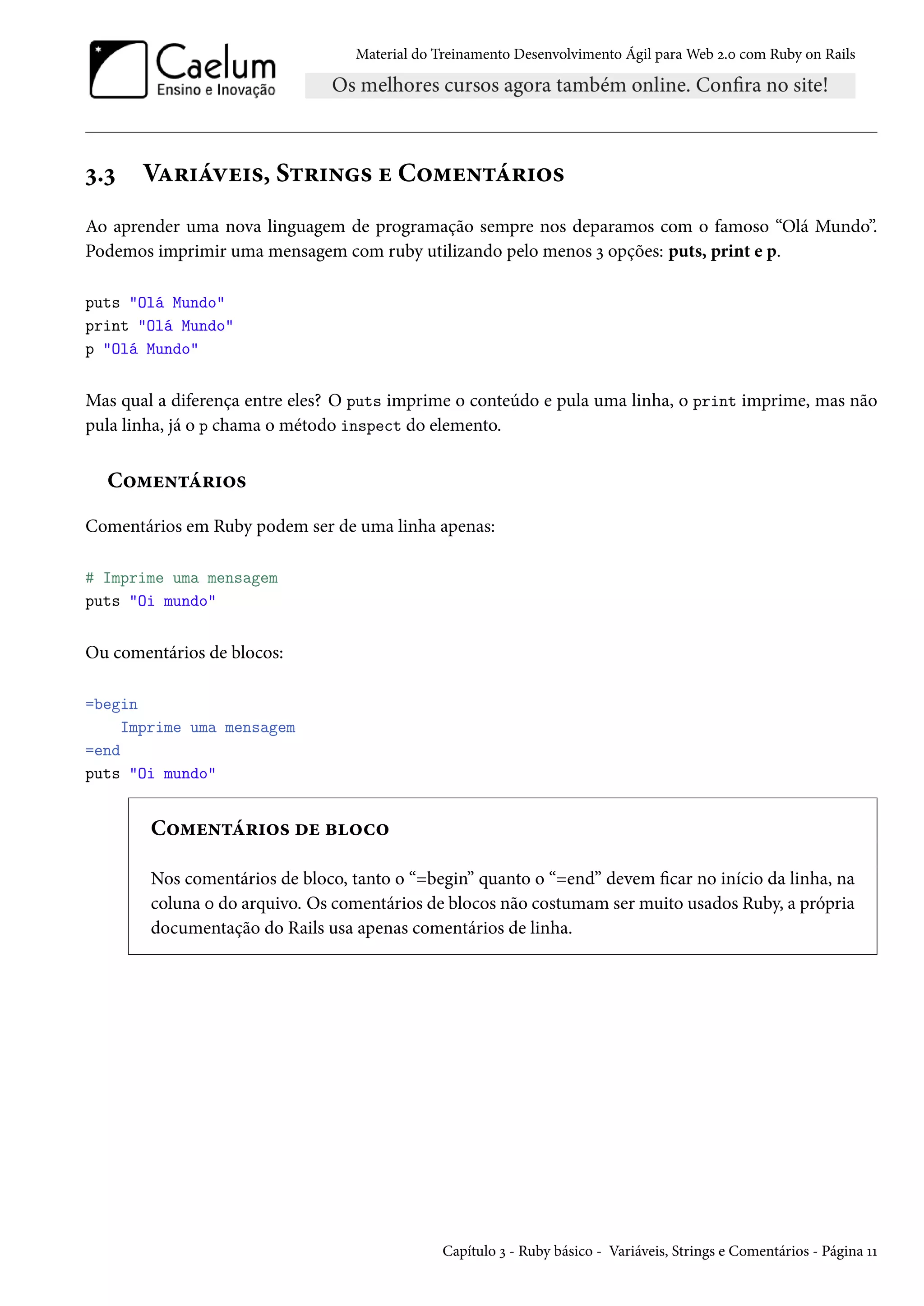Material do Treinamento Desenvolvimento Ágil para Web 2.0 com Ruby on Rails
3.3 Variáveis, Strings e Comentários
Ao aprender uma nova linguagem de programação sempre nos deparamos com o famoso “Olá Mundo”.
Podemos imprimir uma mensagem com ruby utilizando pelo menos 3 opções: puts, print e p.
puts "Olá Mundo"
print "Olá Mundo"
p "Olá Mundo"
Mas qual a diferença entre eles? O puts imprime o conteúdo e pula uma linha, o print imprime, mas não
pula linha, já o p chama o método inspect do elemento.
Comentários
Comentários em Ruby podem ser de uma linha apenas:
# Imprime uma mensagem
puts "Oi mundo"
Ou comentários de blocos:
=begin
Imprime uma mensagem
=end
puts "Oi mundo"
Comentários de bloco
Nos comentários de bloco, tanto o “=begin” quanto o “=end” devem ficar no início da linha, na
coluna 0 do arquivo. Os comentários de blocos não costumam ser muito usados Ruby, a própria
documentação do Rails usa apenas comentários de linha.
Capítulo 3 - Ruby básico - Variáveis, Strings e Comentários - Página 11
 