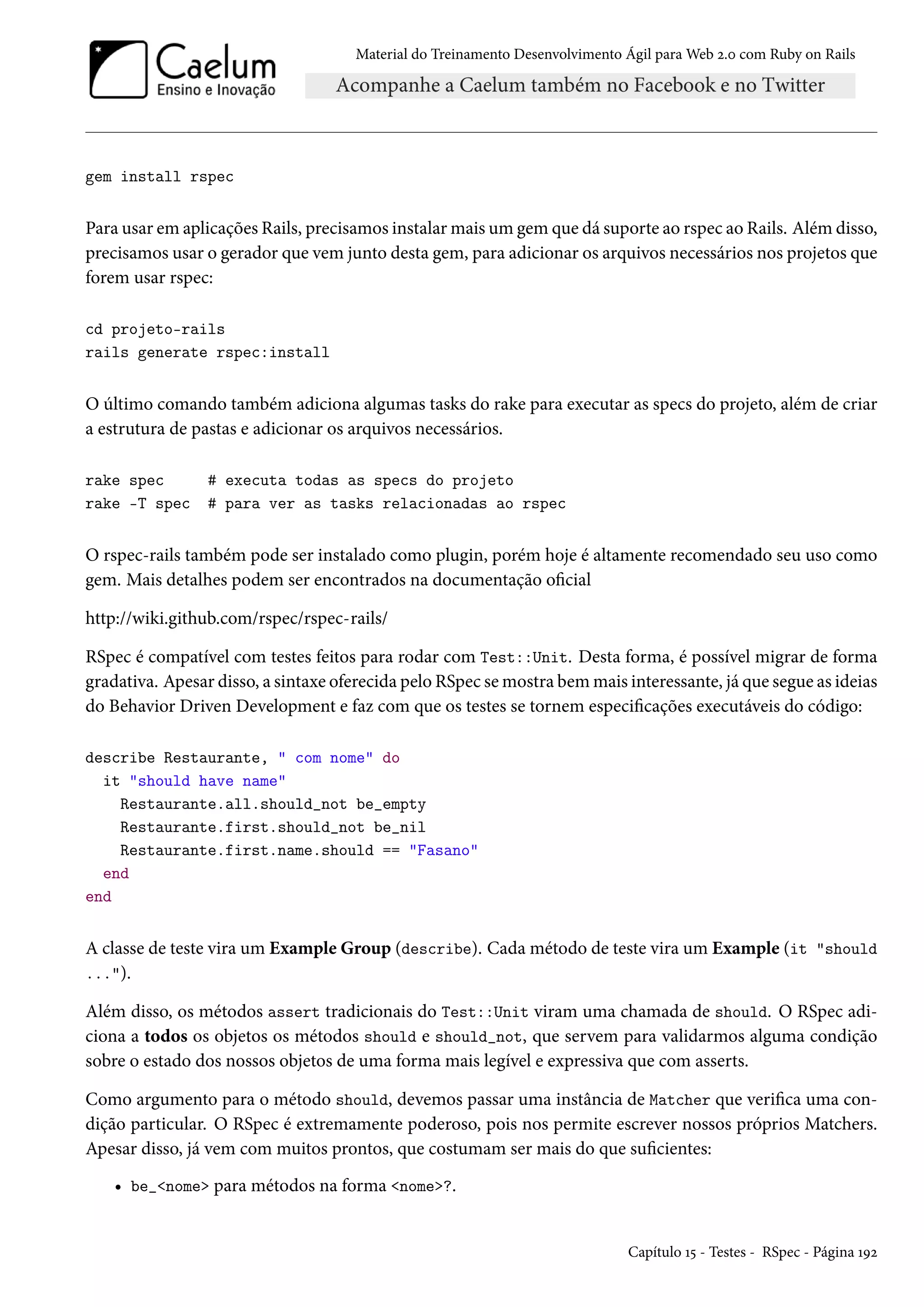 Material do Treinamento Desenvolvimento Ágil para Web 2.0 com Ruby on Rails
gem install rspec
Para usar em aplicações Rails, precisamos instalar mais um gem que dá suporte ao rspec ao Rails. Além disso,
precisamos usar o gerador que vem junto desta gem, para adicionar os arquivos necessários nos projetos que
forem usar rspec:
cd projeto-rails
rails generate rspec:install
O último comando também adiciona algumas tasks do rake para executar as specs do projeto, além de criar
a estrutura de pastas e adicionar os arquivos necessários.
rake spec # executa todas as specs do projeto
rake -T spec # para ver as tasks relacionadas ao rspec
O rspec-rails também pode ser instalado como plugin, porém hoje é altamente recomendado seu uso como
gem. Mais detalhes podem ser encontrados na documentação oficial
http://wiki.github.com/rspec/rspec-rails/
RSpec é compatível com testes feitos para rodar com Test::Unit. Desta forma, é possível migrar de forma
gradativa. Apesar disso, a sintaxe oferecida pelo RSpec se mostra bem mais interessante, já que segue as ideias
do Behavior Driven Development e faz com que os testes se tornem especificações executáveis do código:
describe Restaurante, " com nome" do
it "should have name"
Restaurante.all.should_not be_empty
Restaurante.first.should_not be_nil
Restaurante.first.name.should == "Fasano"
end
end
A classe de teste vira um Example Group (describe). Cada método de teste vira um Example (it "should
...").
Além disso, os métodos assert tradicionais do Test::Unit viram uma chamada de should. O RSpec adi-
ciona a todos os objetos os métodos should e should_not, que servem para validarmos alguma condição
sobre o estado dos nossos objetos de uma forma mais legível e expressiva que com asserts.
Como argumento para o método should, devemos passar uma instância de Matcher que verifica uma con-
dição particular. O RSpec é extremamente poderoso, pois nos permite escrever nossos próprios Matchers.
Apesar disso, já vem com muitos prontos, que costumam ser mais do que suficientes:
• be_<nome> para métodos na forma <nome>?.
Capítulo 15 - Testes - RSpec - Página 192
 