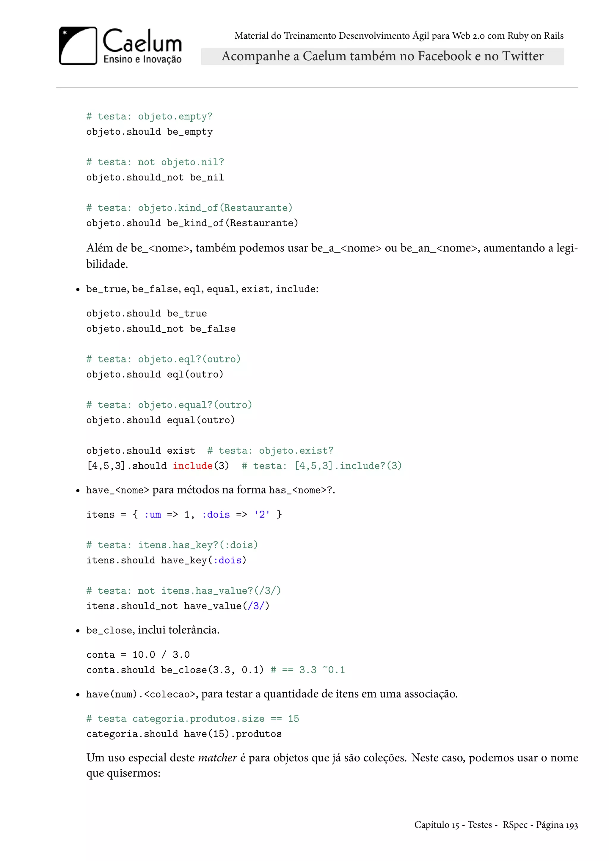 Material do Treinamento Desenvolvimento Ágil para Web 2.0 com Ruby on Rails
# testa: objeto.empty?
objeto.should be_empty
# testa: not objeto.nil?
objeto.should_not be_nil
# testa: objeto.kind_of(Restaurante)
objeto.should be_kind_of(Restaurante)
Além de be_<nome>, também podemos usar be_a_<nome> ou be_an_<nome>, aumentando a legi-
bilidade.
• be_true, be_false, eql, equal, exist, include:
objeto.should be_true
objeto.should_not be_false
# testa: objeto.eql?(outro)
objeto.should eql(outro)
# testa: objeto.equal?(outro)
objeto.should equal(outro)
objeto.should exist # testa: objeto.exist?
[4,5,3].should include(3) # testa: [4,5,3].include?(3)
• have_<nome> para métodos na forma has_<nome>?.
itens = { :um => 1, :dois => '2' }
# testa: itens.has_key?(:dois)
itens.should have_key(:dois)
# testa: not itens.has_value?(/3/)
itens.should_not have_value(/3/)
• be_close, inclui tolerância.
conta = 10.0 / 3.0
conta.should be_close(3.3, 0.1) # == 3.3 ~0.1
• have(num).<colecao>, para testar a quantidade de itens em uma associação.
# testa categoria.produtos.size == 15
categoria.should have(15).produtos
Um uso especial deste matcher é para objetos que já são coleções. Neste caso, podemos usar o nome
que quisermos:
Capítulo 15 - Testes - RSpec - Página 193
 