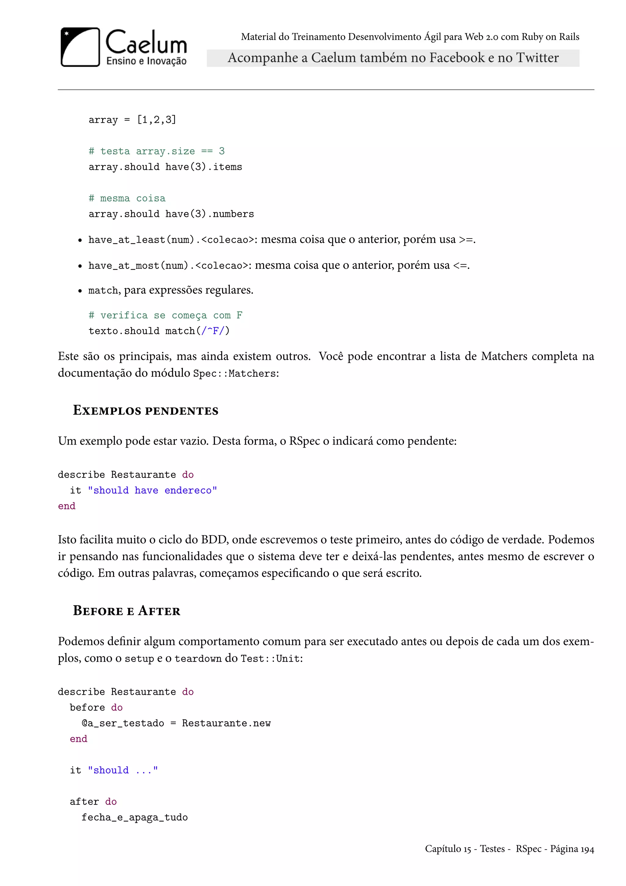 Material do Treinamento Desenvolvimento Ágil para Web 2.0 com Ruby on Rails
array = [1,2,3]
# testa array.size == 3
array.should have(3).items
# mesma coisa
array.should have(3).numbers
• have_at_least(num).<colecao>: mesma coisa que o anterior, porém usa >=.
• have_at_most(num).<colecao>: mesma coisa que o anterior, porém usa <=.
• match, para expressões regulares.
# verifica se começa com F
texto.should match(/^F/)
Este são os principais, mas ainda existem outros. Você pode encontrar a lista de Matchers completa na
documentação do módulo Spec::Matchers:
Exemplos pendentes
Um exemplo pode estar vazio. Desta forma, o RSpec o indicará como pendente:
describe Restaurante do
it "should have endereco"
end
Isto facilita muito o ciclo do BDD, onde escrevemos o teste primeiro, antes do código de verdade. Podemos
ir pensando nas funcionalidades que o sistema deve ter e deixá-las pendentes, antes mesmo de escrever o
código. Em outras palavras, começamos especificando o que será escrito.
Before e After
Podemos definir algum comportamento comum para ser executado antes ou depois de cada um dos exem-
plos, como o setup e o teardown do Test::Unit:
describe Restaurante do
before do
@a_ser_testado = Restaurante.new
end
it "should ..."
after do
fecha_e_apaga_tudo
Capítulo 15 - Testes - RSpec - Página 194
 
