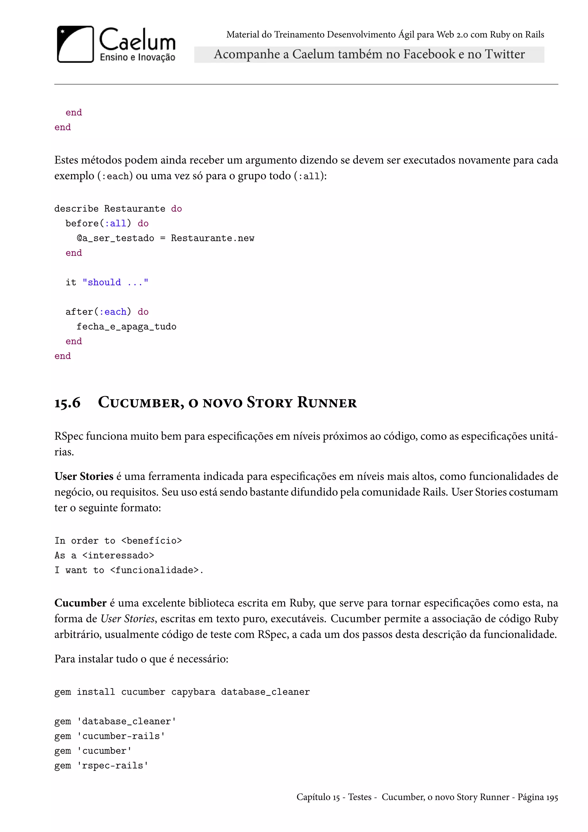 Material do Treinamento Desenvolvimento Ágil para Web 2.0 com Ruby on Rails
end
end
Estes métodos podem ainda receber um argumento dizendo se devem ser executados novamente para cada
exemplo (:each) ou uma vez só para o grupo todo (:all):
describe Restaurante do
before(:all) do
@a_ser_testado = Restaurante.new
end
it "should ..."
after(:each) do
fecha_e_apaga_tudo
end
end
15.6 Cucumber, o novo Story Runner
RSpec funciona muito bem para especificações em níveis próximos ao código, como as especificações unitá-
rias.
User Stories é uma ferramenta indicada para especificações em níveis mais altos, como funcionalidades de
negócio, ou requisitos. Seu uso está sendo bastante difundido pela comunidade Rails. User Stories costumam
ter o seguinte formato:
In order to <benefício>
As a <interessado>
I want to <funcionalidade>.
Cucumber é uma excelente biblioteca escrita em Ruby, que serve para tornar especificações como esta, na
forma de User Stories, escritas em texto puro, executáveis. Cucumber permite a associação de código Ruby
arbitrário, usualmente código de teste com RSpec, a cada um dos passos desta descrição da funcionalidade.
Para instalar tudo o que é necessário:
gem install cucumber capybara database_cleaner
gem 'database_cleaner'
gem 'cucumber-rails'
gem 'cucumber'
gem 'rspec-rails'
Capítulo 15 - Testes - Cucumber, o novo Story Runner - Página 195
 