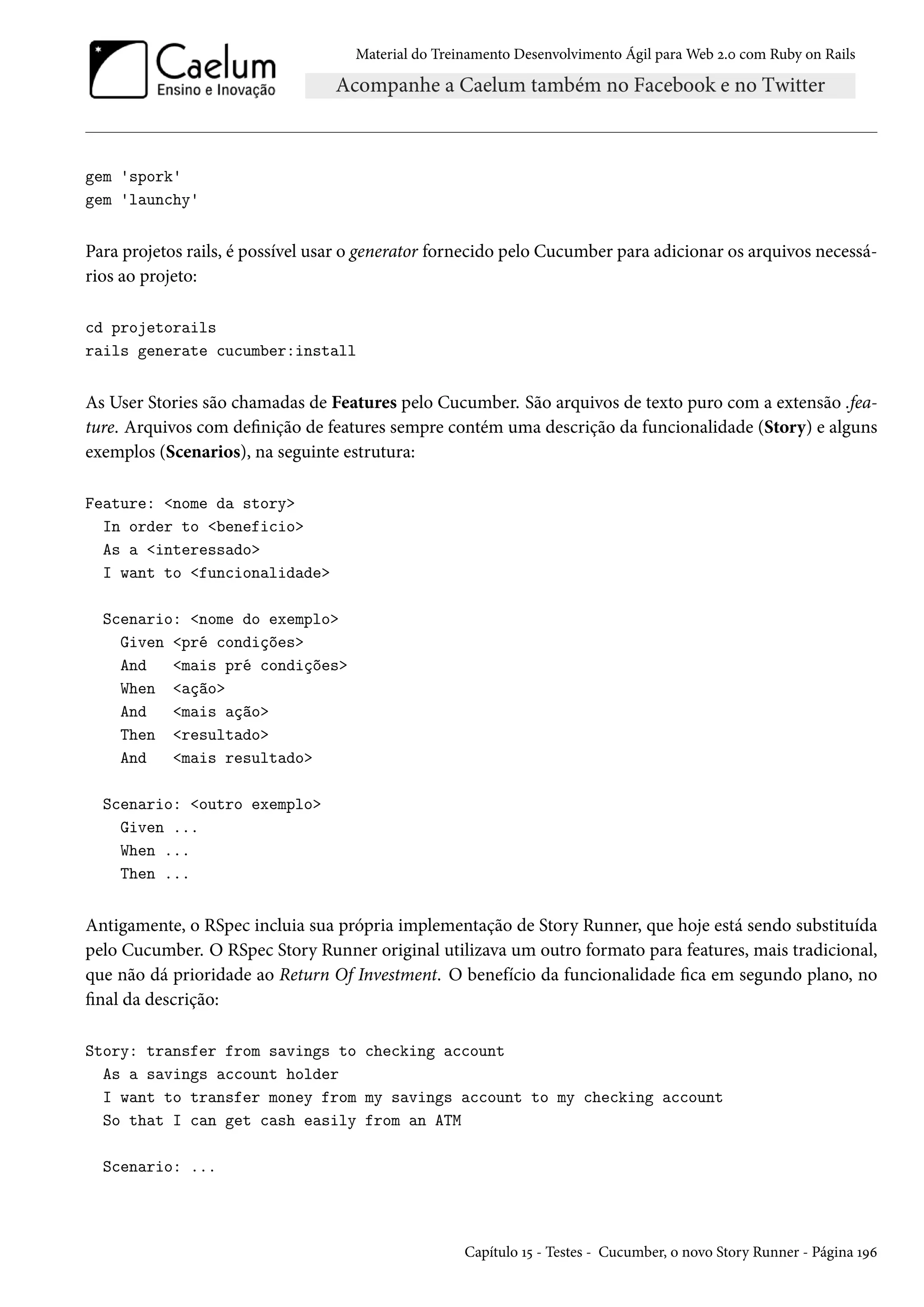 Material do Treinamento Desenvolvimento Ágil para Web 2.0 com Ruby on Rails
gem 'spork'
gem 'launchy'
Para projetos rails, é possível usar o generator fornecido pelo Cucumber para adicionar os arquivos necessá-
rios ao projeto:
cd projetorails
rails generate cucumber:install
As User Stories são chamadas de Features pelo Cucumber. São arquivos de texto puro com a extensão .fea-
ture. Arquivos com definição de features sempre contém uma descrição da funcionalidade (Story) e alguns
exemplos (Scenarios), na seguinte estrutura:
Feature: <nome da story>
In order to <beneficio>
As a <interessado>
I want to <funcionalidade>
Scenario: <nome do exemplo>
Given <pré condições>
And <mais pré condições>
When <ação>
And <mais ação>
Then <resultado>
And <mais resultado>
Scenario: <outro exemplo>
Given ...
When ...
Then ...
Antigamente, o RSpec incluia sua própria implementação de Story Runner, que hoje está sendo substituída
pelo Cucumber. O RSpec Story Runner original utilizava um outro formato para features, mais tradicional,
que não dá prioridade ao Return Of Investment. O benefício da funcionalidade fica em segundo plano, no
final da descrição:
Story: transfer from savings to checking account
As a savings account holder
I want to transfer money from my savings account to my checking account
So that I can get cash easily from an ATM
Scenario: ...
Capítulo 15 - Testes - Cucumber, o novo Story Runner - Página 196
 
