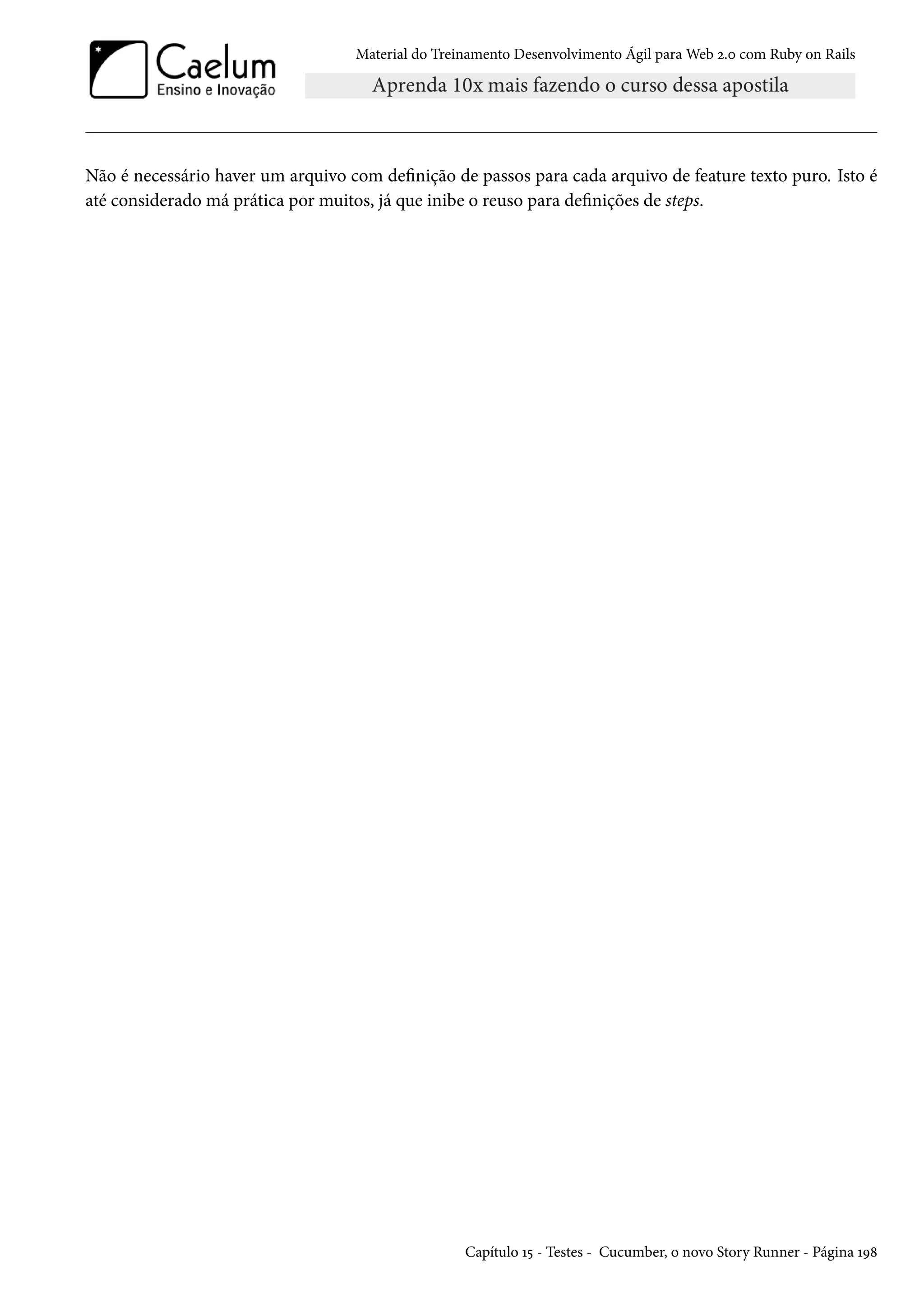 Material do Treinamento Desenvolvimento Ágil para Web 2.0 com Ruby on Rails
Não é necessário haver um arquivo com definição de passos para cada arquivo de feature texto puro. Isto é
até considerado má prática por muitos, já que inibe o reuso para definições de steps.
Capítulo 15 - Testes - Cucumber, o novo Story Runner - Página 198
 