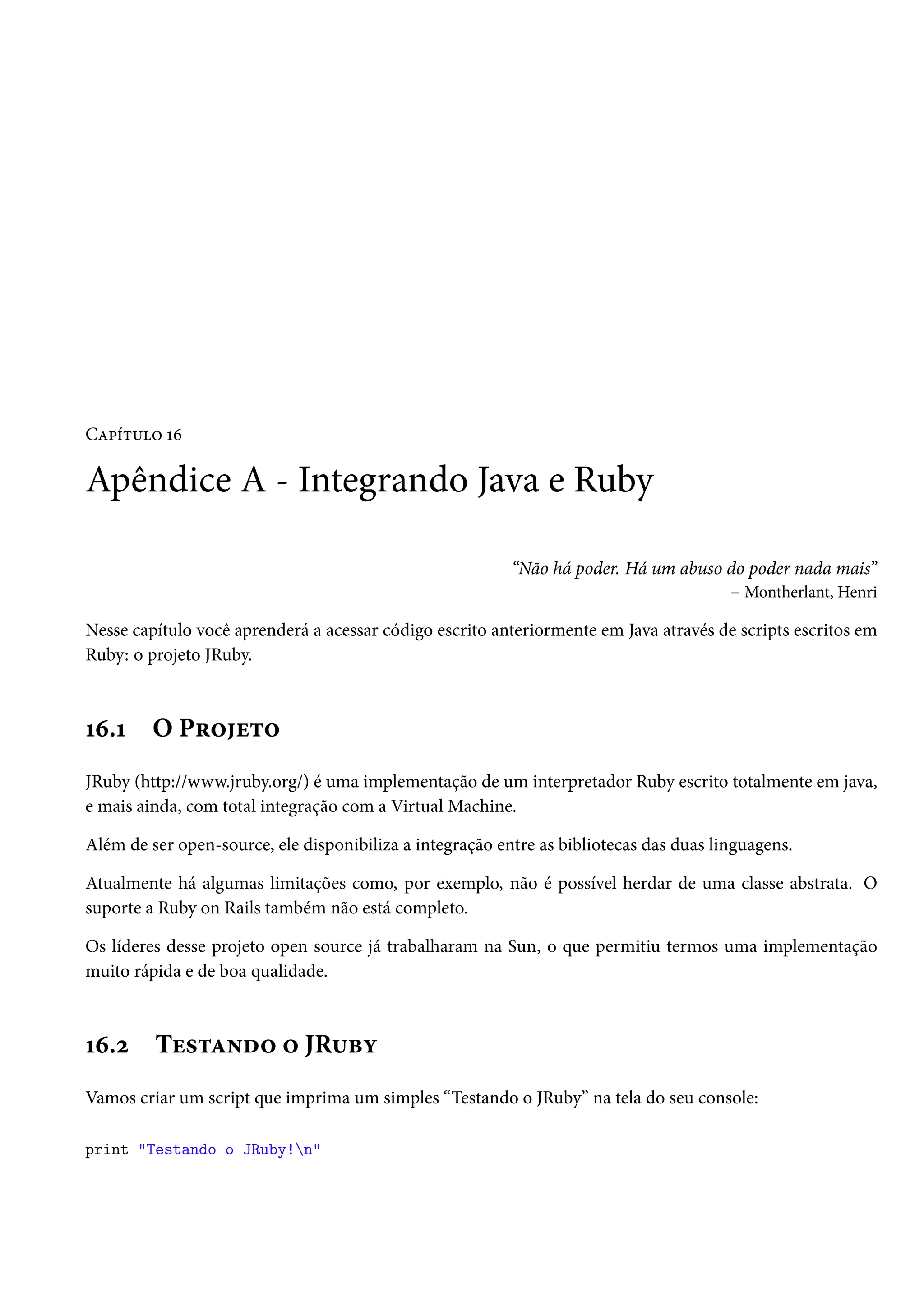 Capítulo 16
Apêndice A - Integrando Java e Ruby
“Não há poder. Há um abuso do poder nada mais”
– Montherlant, Henri
Nesse capítulo você aprenderá a acessar código escrito anteriormente em Java através de scripts escritos em
Ruby: o projeto JRuby.
16.1 O Projeto
JRuby (http://www.jruby.org/) é uma implementação de um interpretador Ruby escrito totalmente em java,
e mais ainda, com total integração com a Virtual Machine.
Além de ser open-source, ele disponibiliza a integração entre as bibliotecas das duas linguagens.
Atualmente há algumas limitações como, por exemplo, não é possível herdar de uma classe abstrata. O
suporte a Ruby on Rails também não está completo.
Os líderes desse projeto open source já trabalharam na Sun, o que permitiu termos uma implementação
muito rápida e de boa qualidade.
16.2 Testando o JRuby
Vamos criar um script que imprima um simples “Testando o JRuby” na tela do seu console:
print "Testando o JRuby!n"
 