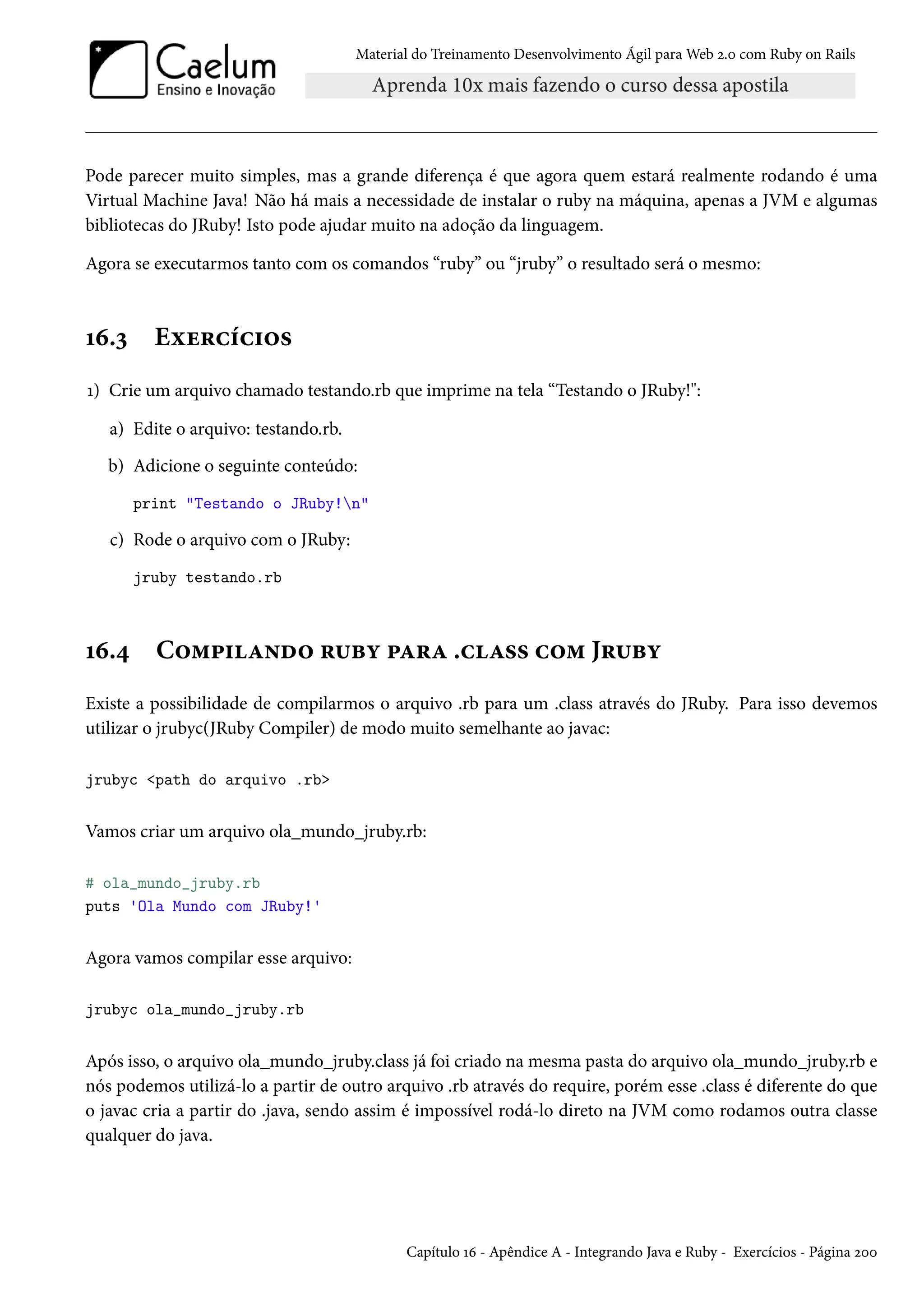 Material do Treinamento Desenvolvimento Ágil para Web 2.0 com Ruby on Rails
Pode parecer muito simples, mas a grande diferença é que agora quem estará realmente rodando é uma
Virtual Machine Java! Não há mais a necessidade de instalar o ruby na máquina, apenas a JVM e algumas
bibliotecas do JRuby! Isto pode ajudar muito na adoção da linguagem.
Agora se executarmos tanto com os comandos “ruby” ou “jruby” o resultado será o mesmo:
16.3 Exercícios
1) Crie um arquivo chamado testando.rb que imprime na tela “Testando o JRuby!":
a) Edite o arquivo: testando.rb.
b) Adicione o seguinte conteúdo:
print "Testando o JRuby!n"
c) Rode o arquivo com o JRuby:
jruby testando.rb
16.4 Compilando ruby para .class com Jruby
Existe a possibilidade de compilarmos o arquivo .rb para um .class através do JRuby. Para isso devemos
utilizar o jrubyc(JRuby Compiler) de modo muito semelhante ao javac:
jrubyc <path do arquivo .rb>
Vamos criar um arquivo ola_mundo_jruby.rb:
# ola_mundo_jruby.rb
puts 'Ola Mundo com JRuby!'
Agora vamos compilar esse arquivo:
jrubyc ola_mundo_jruby.rb
Após isso, o arquivo ola_mundo_jruby.class já foi criado na mesma pasta do arquivo ola_mundo_jruby.rb e
nós podemos utilizá-lo a partir de outro arquivo .rb através do require, porém esse .class é diferente do que
o javac cria a partir do .java, sendo assim é impossível rodá-lo direto na JVM como rodamos outra classe
qualquer do java.
Capítulo 16 - Apêndice A - Integrando Java e Ruby - Exercícios - Página 200
 