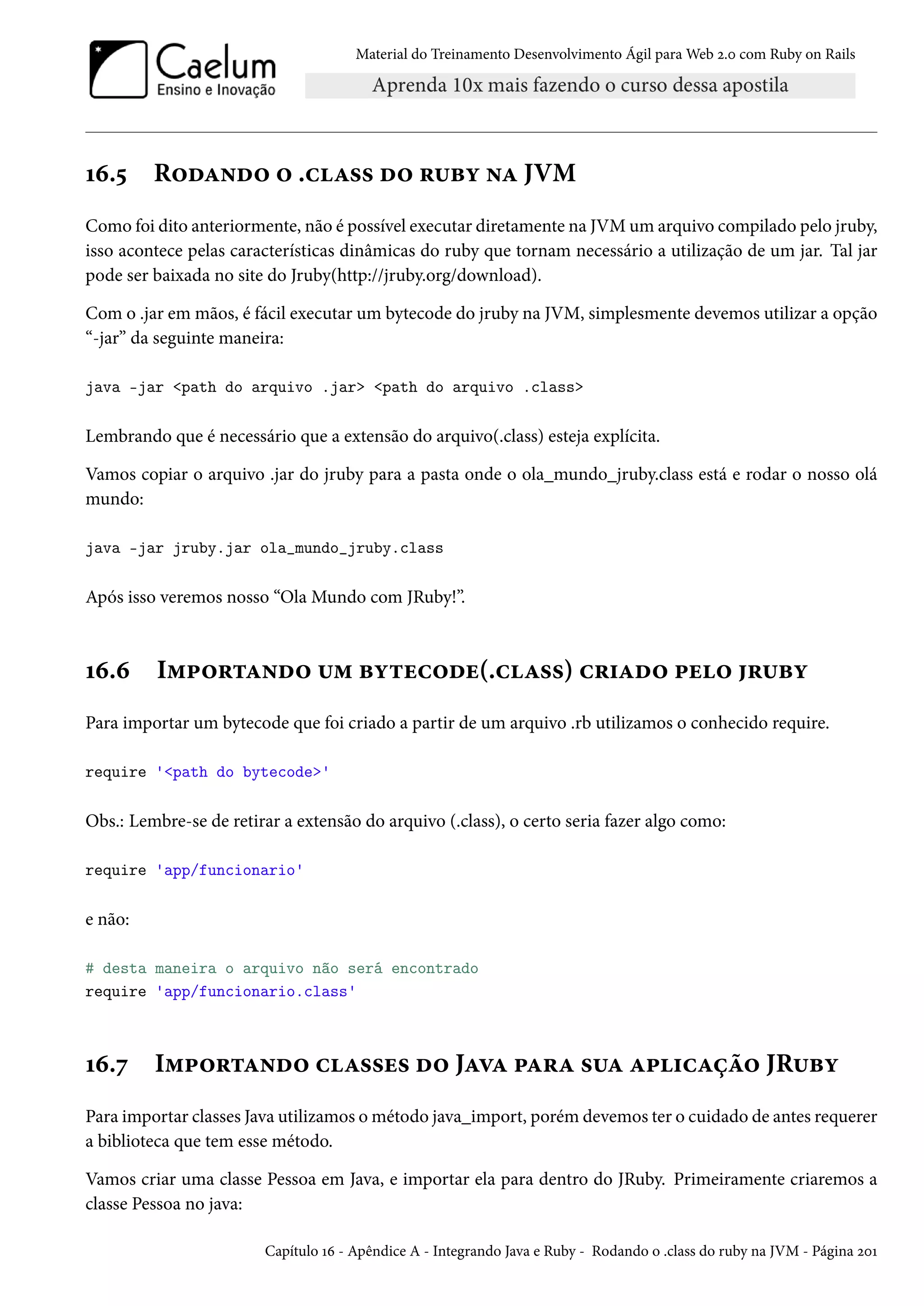 Material do Treinamento Desenvolvimento Ágil para Web 2.0 com Ruby on Rails
16.5 Rodando o .class do ruby na JVM
Como foi dito anteriormente, não é possível executar diretamente na JVM um arquivo compilado pelo jruby,
isso acontece pelas características dinâmicas do ruby que tornam necessário a utilização de um jar. Tal jar
pode ser baixada no site do Jruby(http://jruby.org/download).
Com o .jar em mãos, é fácil executar um bytecode do jruby na JVM, simplesmente devemos utilizar a opção
“-jar” da seguinte maneira:
java -jar <path do arquivo .jar> <path do arquivo .class>
Lembrando que é necessário que a extensão do arquivo(.class) esteja explícita.
Vamos copiar o arquivo .jar do jruby para a pasta onde o ola_mundo_jruby.class está e rodar o nosso olá
mundo:
java -jar jruby.jar ola_mundo_jruby.class
Após isso veremos nosso “Ola Mundo com JRuby!”.
16.6 Importando um bytecode(.class) criado pelo jruby
Para importar um bytecode que foi criado a partir de um arquivo .rb utilizamos o conhecido require.
require '<path do bytecode>'
Obs.: Lembre-se de retirar a extensão do arquivo (.class), o certo seria fazer algo como:
require 'app/funcionario'
e não:
# desta maneira o arquivo não será encontrado
require 'app/funcionario.class'
16.7 Importando classes do Java para sua aplicação JRuby
Para importar classes Java utilizamos o método java_import, porém devemos ter o cuidado de antes requerer
a biblioteca que tem esse método.
Vamos criar uma classe Pessoa em Java, e importar ela para dentro do JRuby. Primeiramente criaremos a
classe Pessoa no java:
Capítulo 16 - Apêndice A - Integrando Java e Ruby - Rodando o .class do ruby na JVM - Página 201
 