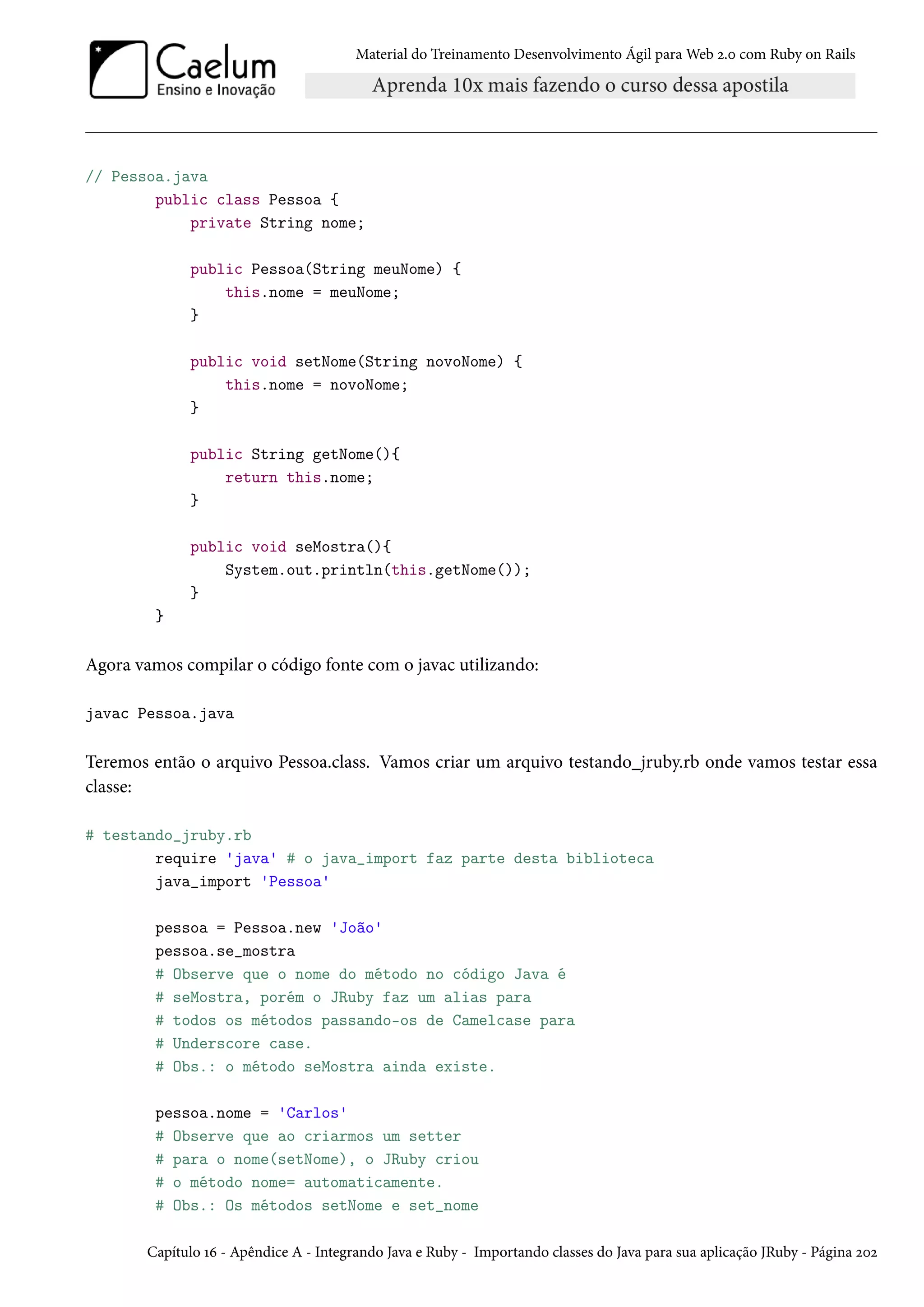 Material do Treinamento Desenvolvimento Ágil para Web 2.0 com Ruby on Rails
// Pessoa.java
public class Pessoa {
private String nome;
public Pessoa(String meuNome) {
this.nome = meuNome;
}
public void setNome(String novoNome) {
this.nome = novoNome;
}
public String getNome(){
return this.nome;
}
public void seMostra(){
System.out.println(this.getNome());
}
}
Agora vamos compilar o código fonte com o javac utilizando:
javac Pessoa.java
Teremos então o arquivo Pessoa.class. Vamos criar um arquivo testando_jruby.rb onde vamos testar essa
classe:
# testando_jruby.rb
require 'java' # o java_import faz parte desta biblioteca
java_import 'Pessoa'
pessoa = Pessoa.new 'João'
pessoa.se_mostra
# Observe que o nome do método no código Java é
# seMostra, porém o JRuby faz um alias para
# todos os métodos passando-os de Camelcase para
# Underscore case.
# Obs.: o método seMostra ainda existe.
pessoa.nome = 'Carlos'
# Observe que ao criarmos um setter
# para o nome(setNome), o JRuby criou
# o método nome= automaticamente.
# Obs.: Os métodos setNome e set_nome
Capítulo 16 - Apêndice A - Integrando Java e Ruby - Importando classes do Java para sua aplicação JRuby - Página 202
 