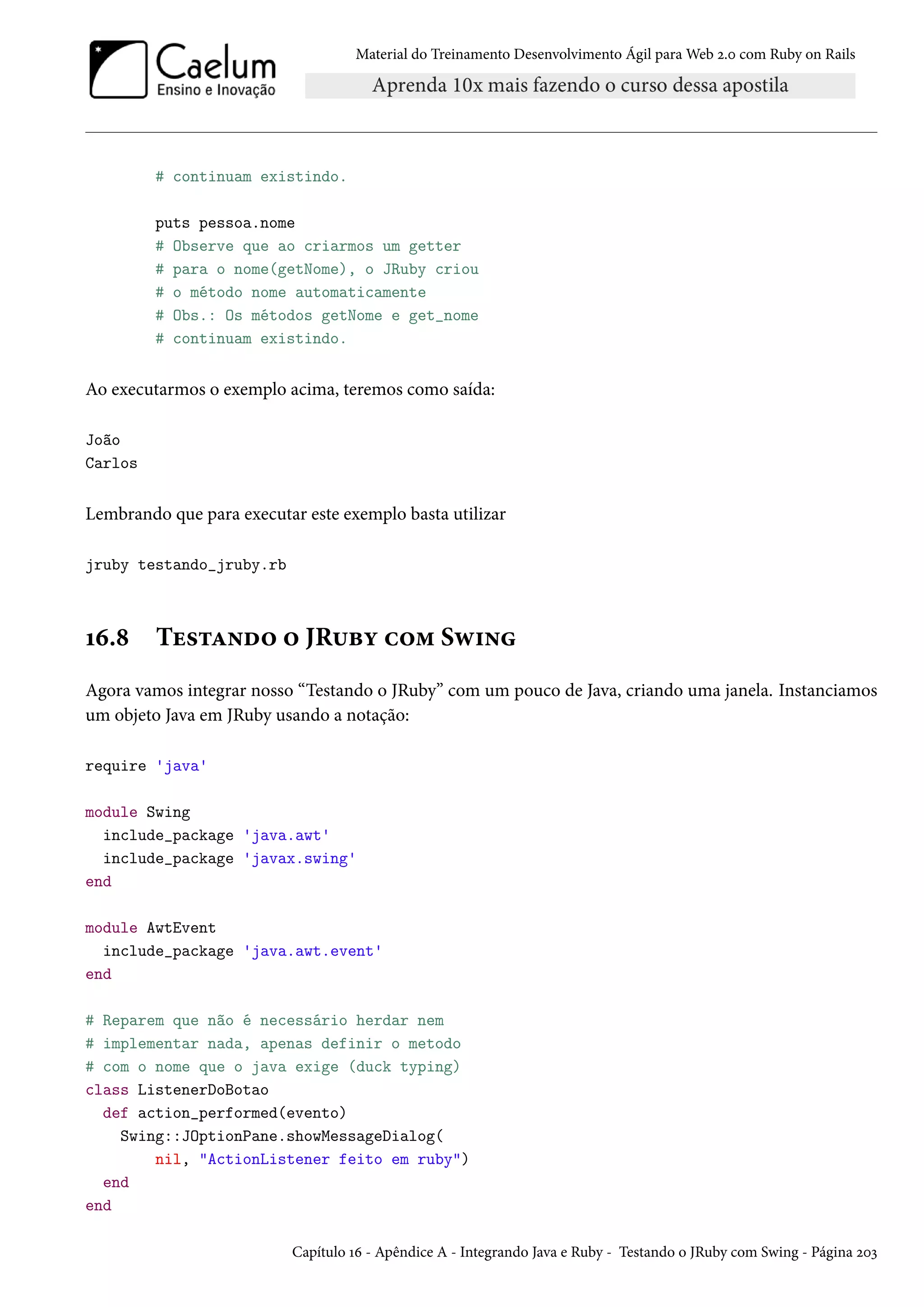 Material do Treinamento Desenvolvimento Ágil para Web 2.0 com Ruby on Rails
# continuam existindo.
puts pessoa.nome
# Observe que ao criarmos um getter
# para o nome(getNome), o JRuby criou
# o método nome automaticamente
# Obs.: Os métodos getNome e get_nome
# continuam existindo.
Ao executarmos o exemplo acima, teremos como saída:
João
Carlos
Lembrando que para executar este exemplo basta utilizar
jruby testando_jruby.rb
16.8 Testando o JRuby com Swing
Agora vamos integrar nosso “Testando o JRuby” com um pouco de Java, criando uma janela. Instanciamos
um objeto Java em JRuby usando a notação:
require 'java'
module Swing
include_package 'java.awt'
include_package 'javax.swing'
end
module AwtEvent
include_package 'java.awt.event'
end
# Reparem que não é necessário herdar nem
# implementar nada, apenas definir o metodo
# com o nome que o java exige (duck typing)
class ListenerDoBotao
def action_performed(evento)
Swing::JOptionPane.showMessageDialog(
nil, "ActionListener feito em ruby")
end
end
Capítulo 16 - Apêndice A - Integrando Java e Ruby - Testando o JRuby com Swing - Página 203
 
