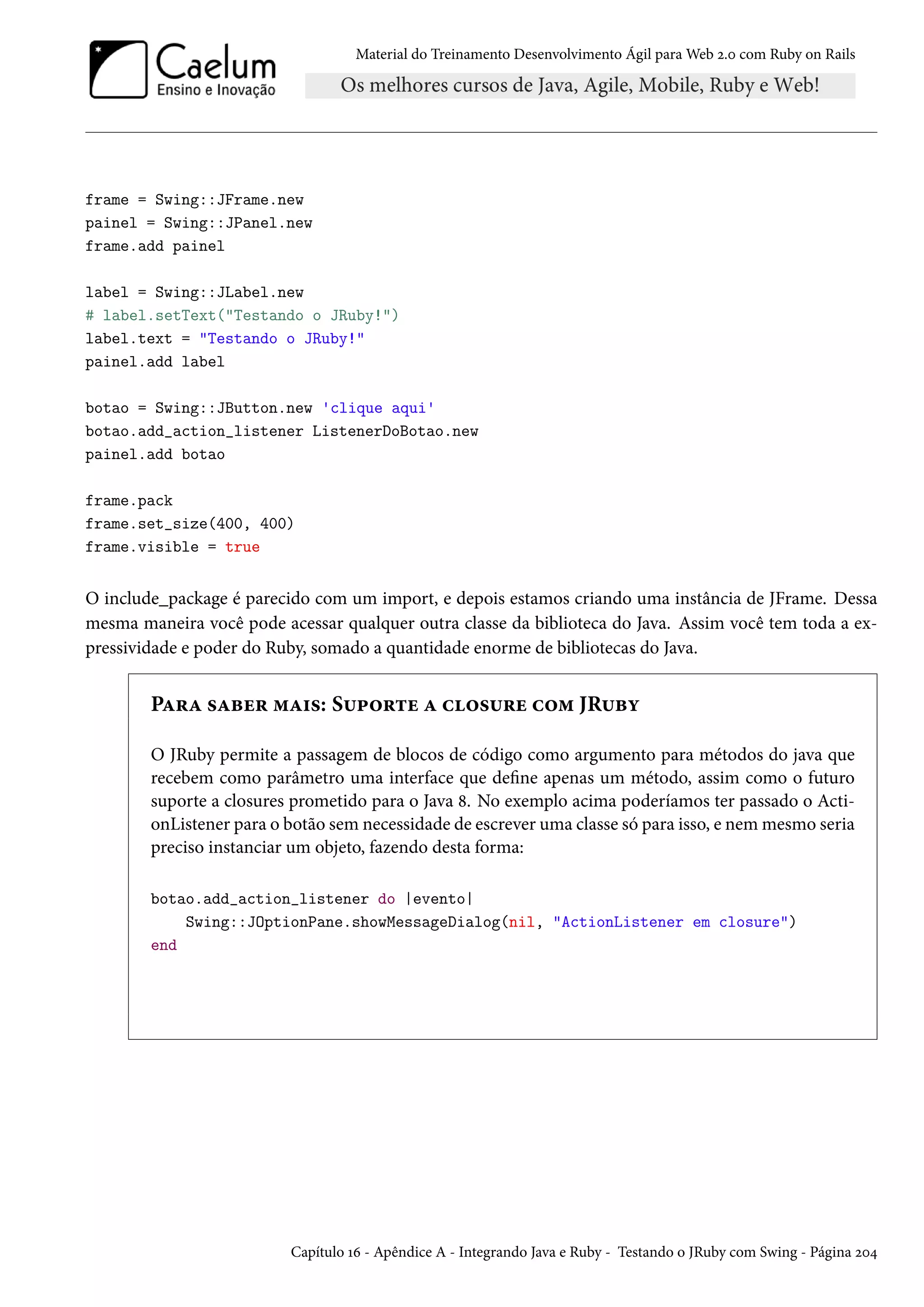 Material do Treinamento Desenvolvimento Ágil para Web 2.0 com Ruby on Rails
frame = Swing::JFrame.new
painel = Swing::JPanel.new
frame.add painel
label = Swing::JLabel.new
# label.setText("Testando o JRuby!")
label.text = "Testando o JRuby!"
painel.add label
botao = Swing::JButton.new 'clique aqui'
botao.add_action_listener ListenerDoBotao.new
painel.add botao
frame.pack
frame.set_size(400, 400)
frame.visible = true
O include_package é parecido com um import, e depois estamos criando uma instância de JFrame. Dessa
mesma maneira você pode acessar qualquer outra classe da biblioteca do Java. Assim você tem toda a ex-
pressividade e poder do Ruby, somado a quantidade enorme de bibliotecas do Java.
Para saber mais: Suporte a closure com JRuby
O JRuby permite a passagem de blocos de código como argumento para métodos do java que
recebem como parâmetro uma interface que define apenas um método, assim como o futuro
suporte a closures prometido para o Java 8. No exemplo acima poderíamos ter passado o Acti-
onListener para o botão sem necessidade de escrever uma classe só para isso, e nem mesmo seria
preciso instanciar um objeto, fazendo desta forma:
botao.add_action_listener do |evento|
Swing::JOptionPane.showMessageDialog(nil, "ActionListener em closure")
end
Capítulo 16 - Apêndice A - Integrando Java e Ruby - Testando o JRuby com Swing - Página 204
 
