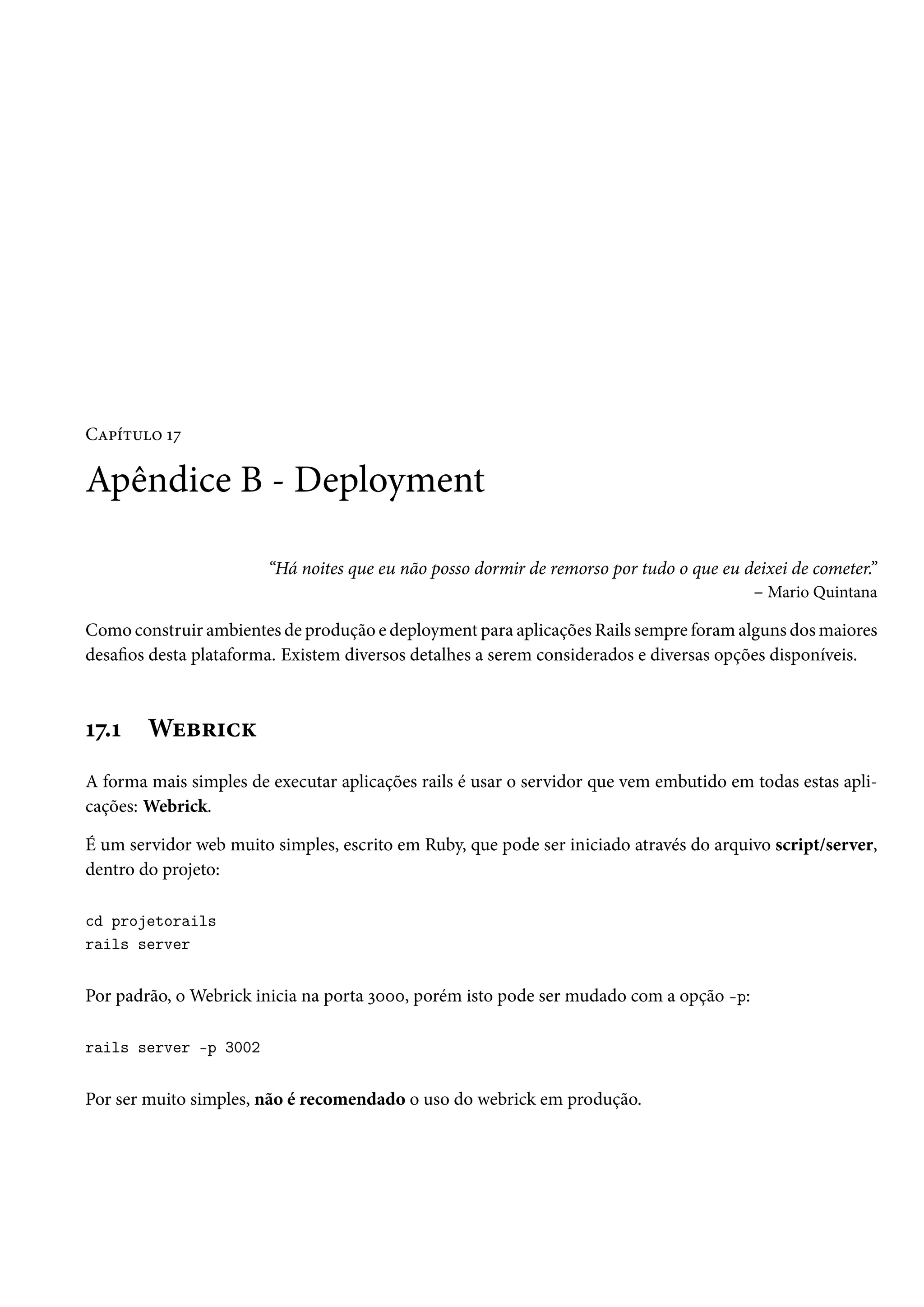 Capítulo 17
Apêndice B - Deployment
“Há noites que eu não posso dormir de remorso por tudo o que eu deixei de cometer.”
– Mario Quintana
Como construir ambientes de produção e deployment para aplicações Rails sempre foram alguns dos maiores
desafios desta plataforma. Existem diversos detalhes a serem considerados e diversas opções disponíveis.
17.1 Webrick
A forma mais simples de executar aplicações rails é usar o servidor que vem embutido em todas estas apli-
cações: Webrick.
É um servidor web muito simples, escrito em Ruby, que pode ser iniciado através do arquivo script/server,
dentro do projeto:
cd projetorails
rails server
Por padrão, o Webrick inicia na porta 3000, porém isto pode ser mudado com a opção -p:
rails server -p 3002
Por ser muito simples, não é recomendado o uso do webrick em produção.
 