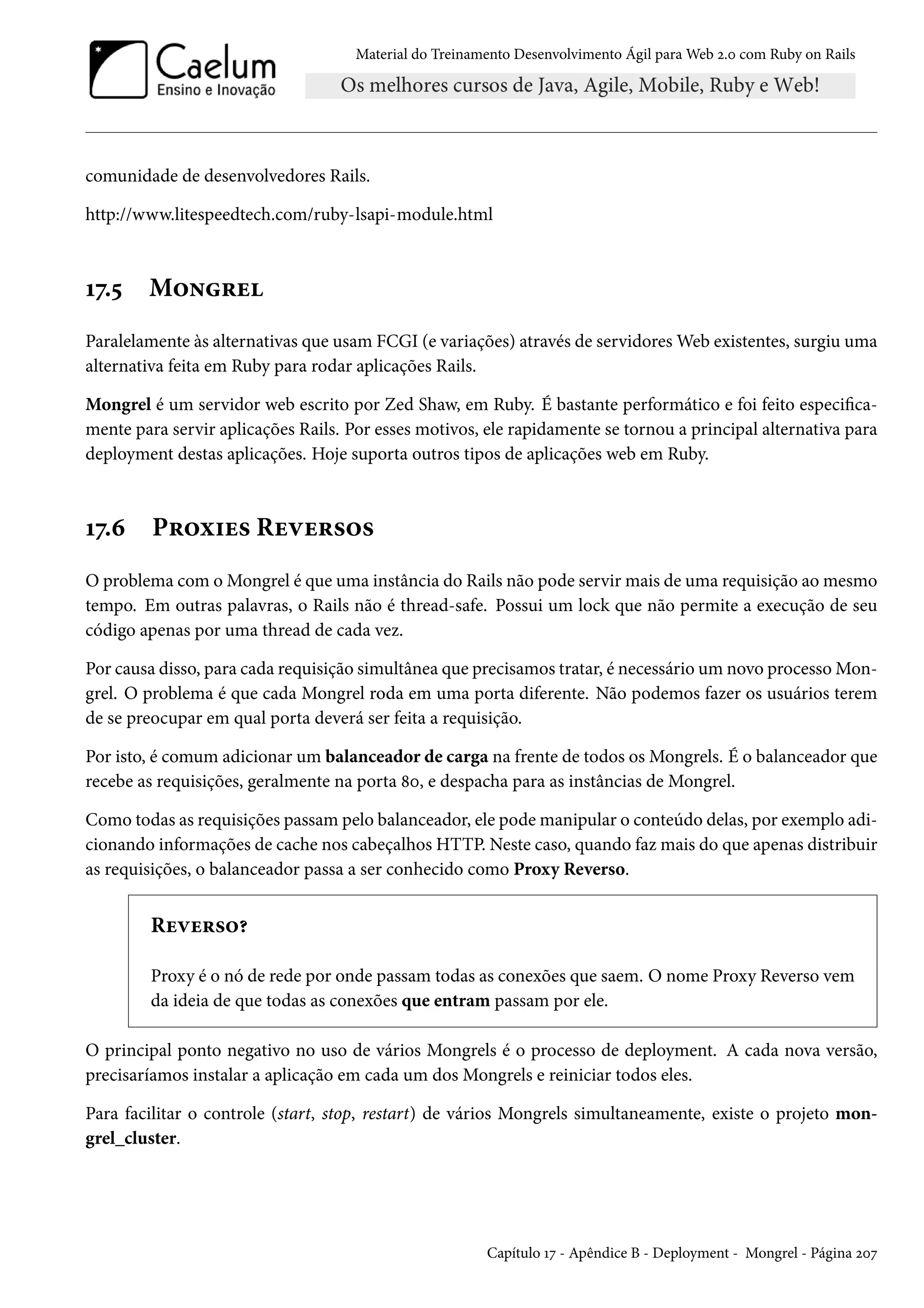 Material do Treinamento Desenvolvimento Ágil para Web 2.0 com Ruby on Rails
comunidade de desenvolvedores Rails.
http://www.litespeedtech.com/ruby-lsapi-module.html
17.5 Mongrel
Paralelamente às alternativas que usam FCGI (e variações) através de servidores Web existentes, surgiu uma
alternativa feita em Ruby para rodar aplicações Rails.
Mongrel é um servidor web escrito por Zed Shaw, em Ruby. É bastante performático e foi feito especifica-
mente para servir aplicações Rails. Por esses motivos, ele rapidamente se tornou a principal alternativa para
deployment destas aplicações. Hoje suporta outros tipos de aplicações web em Ruby.
17.6 Proxies Reversos
O problema com o Mongrel é que uma instância do Rails não pode servir mais de uma requisição ao mesmo
tempo. Em outras palavras, o Rails não é thread-safe. Possui um lock que não permite a execução de seu
código apenas por uma thread de cada vez.
Por causa disso, para cada requisição simultânea que precisamos tratar, é necessário um novo processo Mon-
grel. O problema é que cada Mongrel roda em uma porta diferente. Não podemos fazer os usuários terem
de se preocupar em qual porta deverá ser feita a requisição.
Por isto, é comum adicionar um balanceador de carga na frente de todos os Mongrels. É o balanceador que
recebe as requisições, geralmente na porta 80, e despacha para as instâncias de Mongrel.
Como todas as requisições passam pelo balanceador, ele pode manipular o conteúdo delas, por exemplo adi-
cionando informações de cache nos cabeçalhos HTTP. Neste caso, quando faz mais do que apenas distribuir
as requisições, o balanceador passa a ser conhecido como Proxy Reverso.
Reverso?
Proxy é o nó de rede por onde passam todas as conexões que saem. O nome Proxy Reverso vem
da ideia de que todas as conexões que entram passam por ele.
O principal ponto negativo no uso de vários Mongrels é o processo de deployment. A cada nova versão,
precisaríamos instalar a aplicação em cada um dos Mongrels e reiniciar todos eles.
Para facilitar o controle (start, stop, restart) de vários Mongrels simultaneamente, existe o projeto mon-
grel_cluster.
Capítulo 17 - Apêndice B - Deployment - Mongrel - Página 207
 
