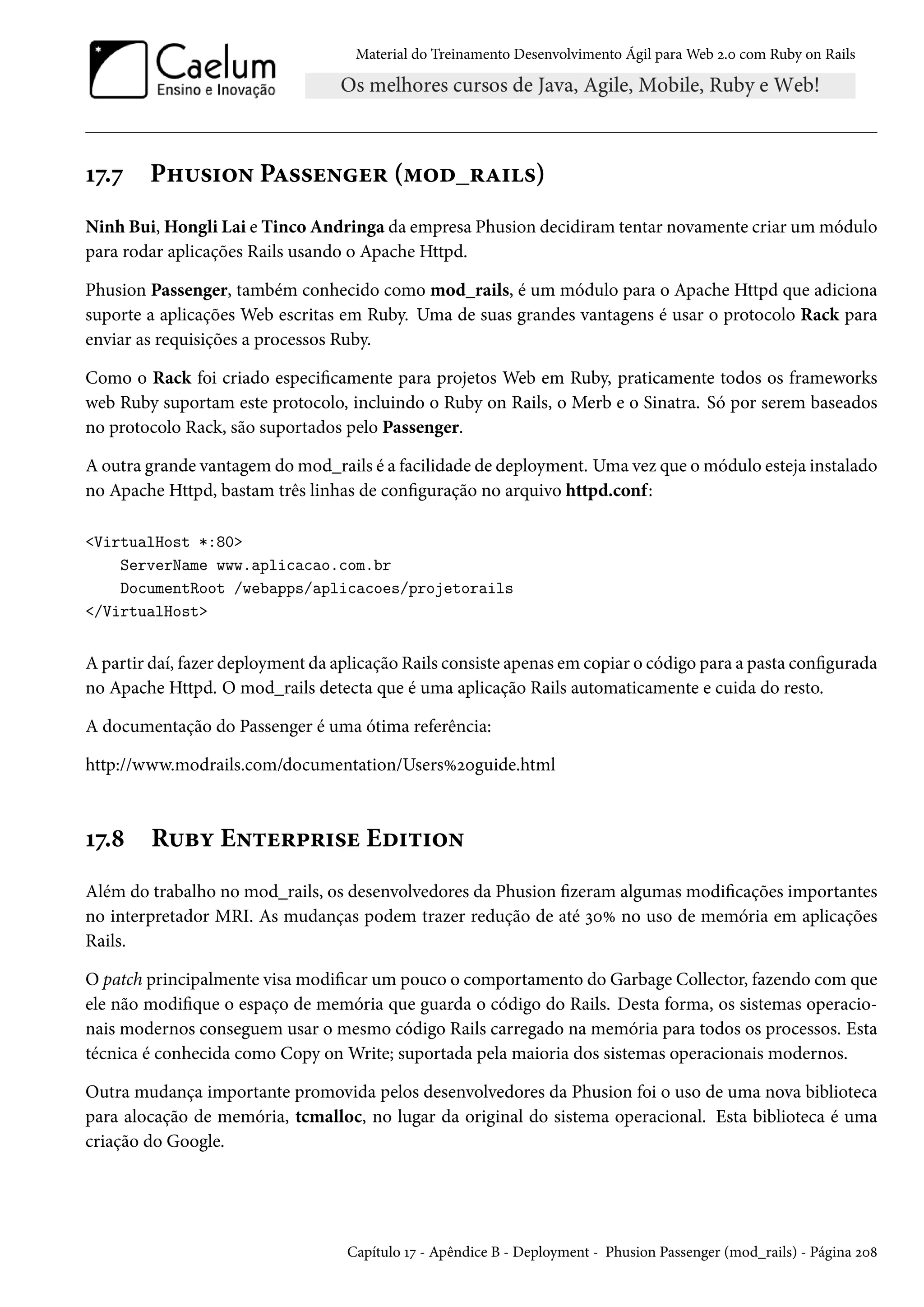 Material do Treinamento Desenvolvimento Ágil para Web 2.0 com Ruby on Rails
17.7 Phusion Passenger (mod_rails)
Ninh Bui, Hongli Lai e Tinco Andringa da empresa Phusion decidiram tentar novamente criar um módulo
para rodar aplicações Rails usando o Apache Httpd.
Phusion Passenger, também conhecido como mod_rails, é um módulo para o Apache Httpd que adiciona
suporte a aplicações Web escritas em Ruby. Uma de suas grandes vantagens é usar o protocolo Rack para
enviar as requisições a processos Ruby.
Como o Rack foi criado especificamente para projetos Web em Ruby, praticamente todos os frameworks
web Ruby suportam este protocolo, incluindo o Ruby on Rails, o Merb e o Sinatra. Só por serem baseados
no protocolo Rack, são suportados pelo Passenger.
A outra grande vantagem do mod_rails é a facilidade de deployment. Uma vez que o módulo esteja instalado
no Apache Httpd, bastam três linhas de configuração no arquivo httpd.conf:
<VirtualHost *:80>
ServerName www.aplicacao.com.br
DocumentRoot /webapps/aplicacoes/projetorails
</VirtualHost>
A partir daí, fazer deployment da aplicação Rails consiste apenas em copiar o código para a pasta configurada
no Apache Httpd. O mod_rails detecta que é uma aplicação Rails automaticamente e cuida do resto.
A documentação do Passenger é uma ótima referência:
http://www.modrails.com/documentation/Users%20guide.html
17.8 Ruby Enterprise Edition
Além do trabalho no mod_rails, os desenvolvedores da Phusion fizeram algumas modificações importantes
no interpretador MRI. As mudanças podem trazer redução de até 30% no uso de memória em aplicações
Rails.
O patch principalmente visa modificar um pouco o comportamento do Garbage Collector, fazendo com que
ele não modifique o espaço de memória que guarda o código do Rails. Desta forma, os sistemas operacio-
nais modernos conseguem usar o mesmo código Rails carregado na memória para todos os processos. Esta
técnica é conhecida como Copy on Write; suportada pela maioria dos sistemas operacionais modernos.
Outra mudança importante promovida pelos desenvolvedores da Phusion foi o uso de uma nova biblioteca
para alocação de memória, tcmalloc, no lugar da original do sistema operacional. Esta biblioteca é uma
criação do Google.
Capítulo 17 - Apêndice B - Deployment - Phusion Passenger (mod_rails) - Página 208
 