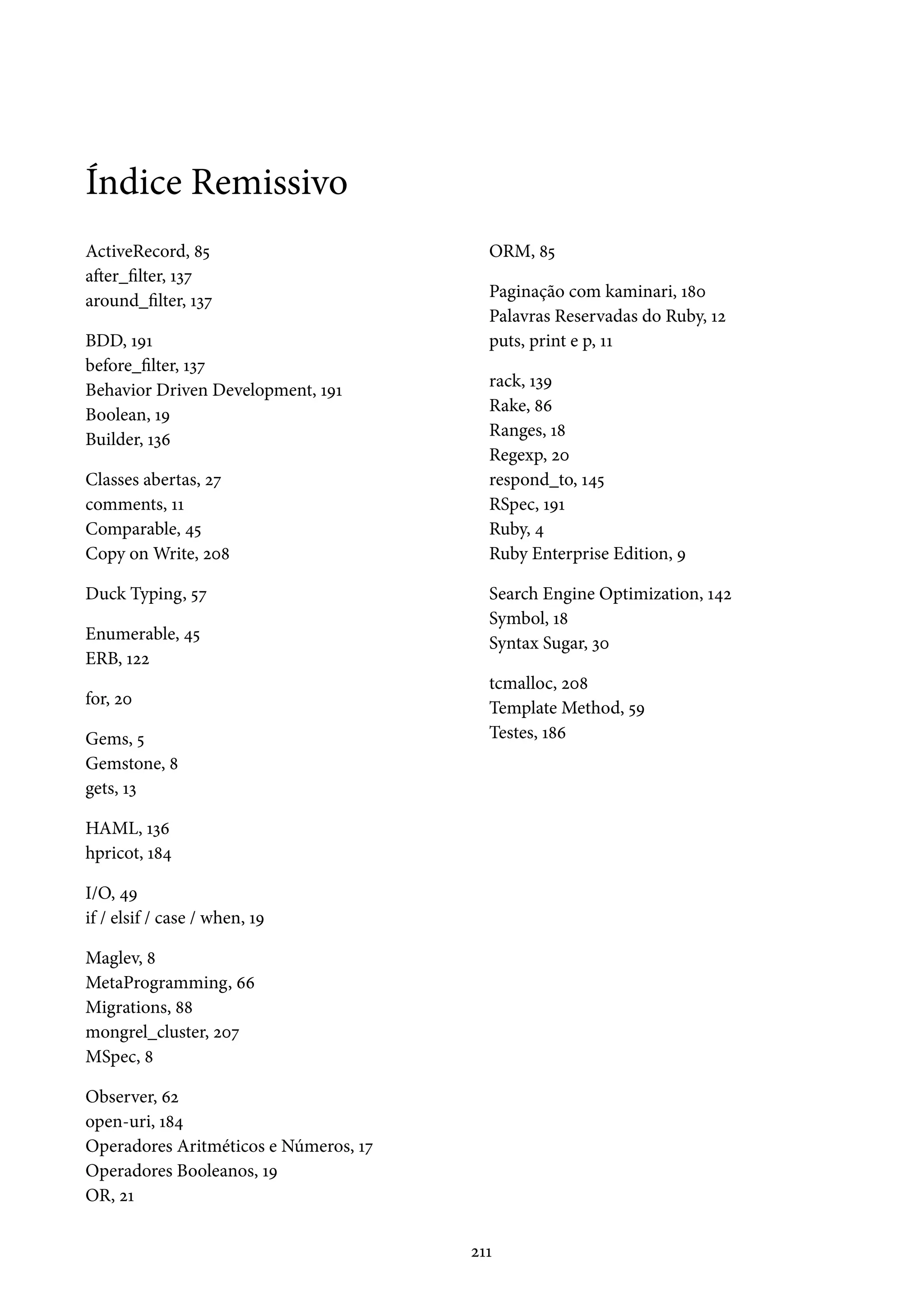Índice Remissivo
ActiveRecord, 85
after_filter, 137
around_filter, 137
BDD, 191
before_filter, 137
Behavior Driven Development, 191
Boolean, 19
Builder, 136
Classes abertas, 27
comments, 11
Comparable, 45
Copy on Write, 208
Duck Typing, 57
Enumerable, 45
ERB, 122
for, 20
Gems, 5
Gemstone, 8
gets, 13
HAML, 136
hpricot, 184
I/O, 49
if / elsif / case / when, 19
Maglev, 8
MetaProgramming, 66
Migrations, 88
mongrel_cluster, 207
MSpec, 8
Observer, 62
open-uri, 184
Operadores Aritméticos e Números, 17
Operadores Booleanos, 19
OR, 21
ORM, 85
Paginação com kaminari, 180
Palavras Reservadas do Ruby, 12
puts, print e p, 11
rack, 139
Rake, 86
Ranges, 18
Regexp, 20
respond_to, 145
RSpec, 191
Ruby, 4
Ruby Enterprise Edition, 9
Search Engine Optimization, 142
Symbol, 18
Syntax Sugar, 30
tcmalloc, 208
Template Method, 59
Testes, 186
211
 