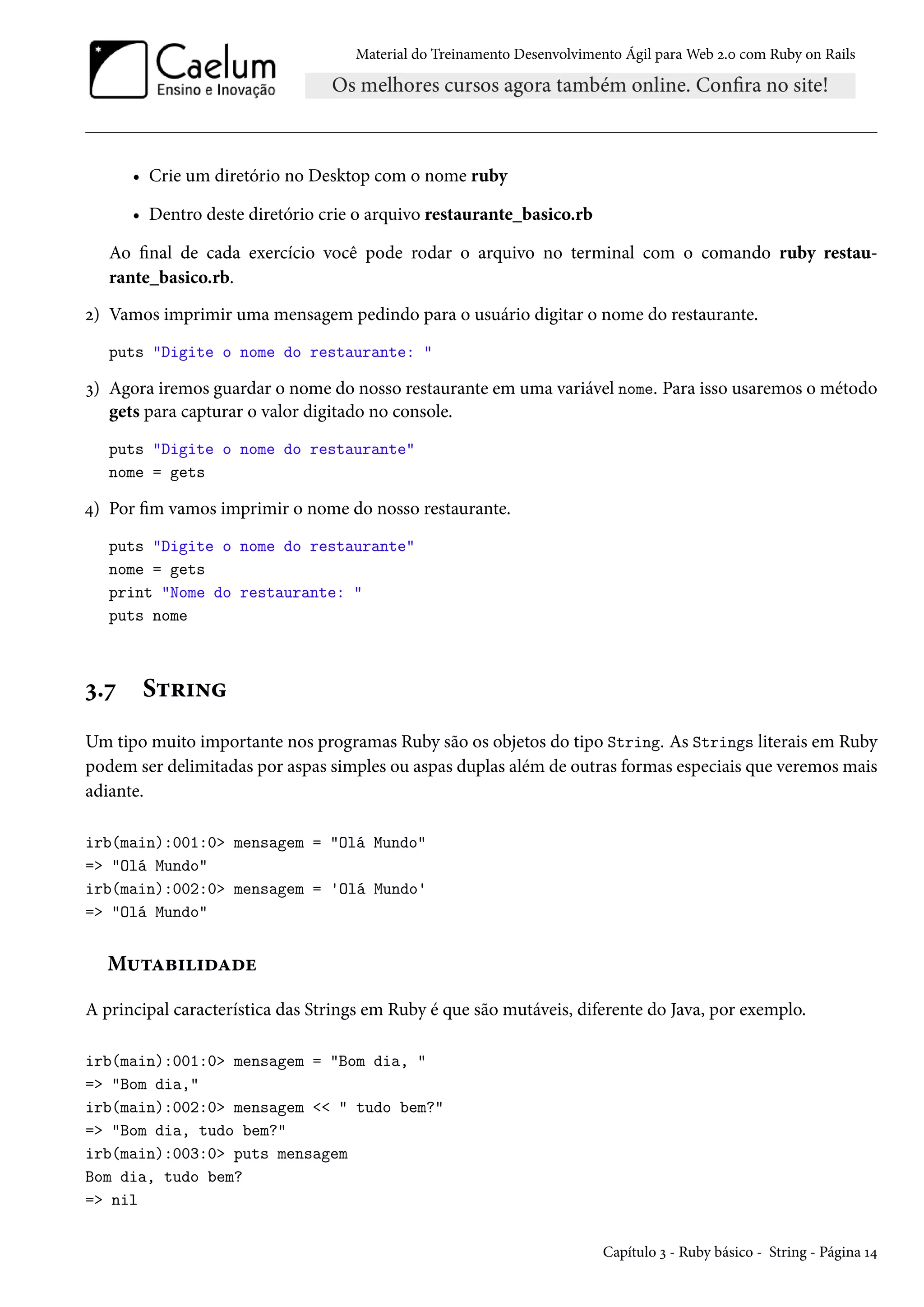 Material do Treinamento Desenvolvimento Ágil para Web 2.0 com Ruby on Rails
• Crie um diretório no Desktop com o nome ruby
• Dentro deste diretório crie o arquivo restaurante_basico.rb
Ao final de cada exercício você pode rodar o arquivo no terminal com o comando ruby restau-
rante_basico.rb.
2) Vamos imprimir uma mensagem pedindo para o usuário digitar o nome do restaurante.
puts "Digite o nome do restaurante: "
3) Agora iremos guardar o nome do nosso restaurante em uma variável nome. Para isso usaremos o método
gets para capturar o valor digitado no console.
puts "Digite o nome do restaurante"
nome = gets
4) Por fim vamos imprimir o nome do nosso restaurante.
puts "Digite o nome do restaurante"
nome = gets
print "Nome do restaurante: "
puts nome
3.7 String
Um tipo muito importante nos programas Ruby são os objetos do tipo String. As Strings literais em Ruby
podem ser delimitadas por aspas simples ou aspas duplas além de outras formas especiais que veremos mais
adiante.
irb(main):001:0> mensagem = "Olá Mundo"
=> "Olá Mundo"
irb(main):002:0> mensagem = 'Olá Mundo'
=> "Olá Mundo"
Mutabilidade
A principal característica das Strings em Ruby é que são mutáveis, diferente do Java, por exemplo.
irb(main):001:0> mensagem = "Bom dia, "
=> "Bom dia,"
irb(main):002:0> mensagem << " tudo bem?"
=> "Bom dia, tudo bem?"
irb(main):003:0> puts mensagem
Bom dia, tudo bem?
=> nil
Capítulo 3 - Ruby básico - String - Página 14
 