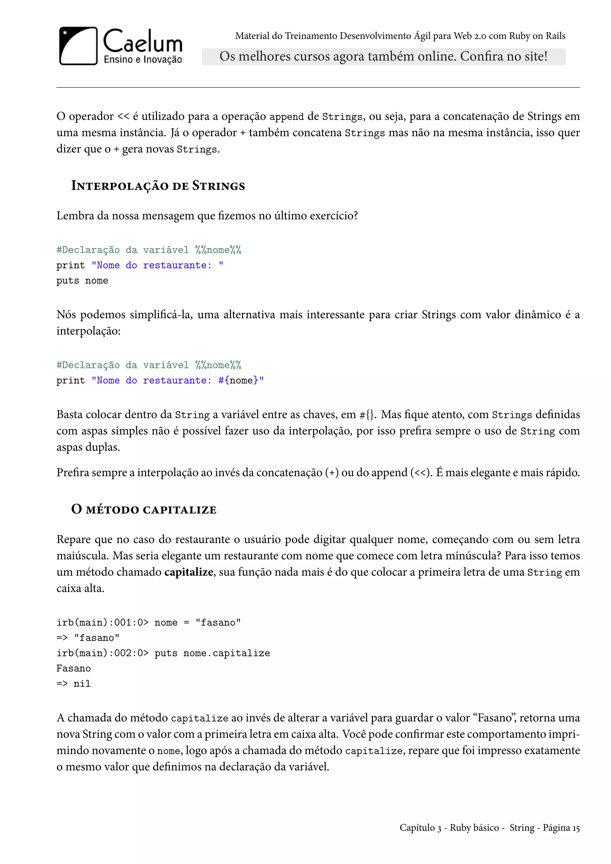 Material do Treinamento Desenvolvimento Ágil para Web 2.0 com Ruby on Rails
O operador << é utilizado para a operação append de Strings, ou seja, para a concatenação de Strings em
uma mesma instância. Já o operador + também concatena Strings mas não na mesma instância, isso quer
dizer que o + gera novas Strings.
Interpolação de Strings
Lembra da nossa mensagem que fizemos no último exercício?
#Declaração da variável %%nome%%
print "Nome do restaurante: "
puts nome
Nós podemos simplificá-la, uma alternativa mais interessante para criar Strings com valor dinâmico é a
interpolação:
#Declaração da variável %%nome%%
print "Nome do restaurante: #{nome}"
Basta colocar dentro da String a variável entre as chaves, em #{}. Mas fique atento, com Strings definidas
com aspas simples não é possível fazer uso da interpolação, por isso prefira sempre o uso de String com
aspas duplas.
Prefira sempre a interpolação ao invés da concatenação (+) ou do append (<<). É mais elegante e mais rápido.
O método capitalize
Repare que no caso do restaurante o usuário pode digitar qualquer nome, começando com ou sem letra
maiúscula. Mas seria elegante um restaurante com nome que comece com letra minúscula? Para isso temos
um método chamado capitalize, sua função nada mais é do que colocar a primeira letra de uma String em
caixa alta.
irb(main):001:0> nome = "fasano"
=> "fasano"
irb(main):002:0> puts nome.capitalize
Fasano
=> nil
A chamada do método capitalize ao invés de alterar a variável para guardar o valor “Fasano”, retorna uma
nova String com o valor com a primeira letra em caixa alta. Você pode confirmar este comportamento impri-
mindo novamente o nome, logo após a chamada do método capitalize, repare que foi impresso exatamente
o mesmo valor que definimos na declaração da variável.
Capítulo 3 - Ruby básico - String - Página 15
 