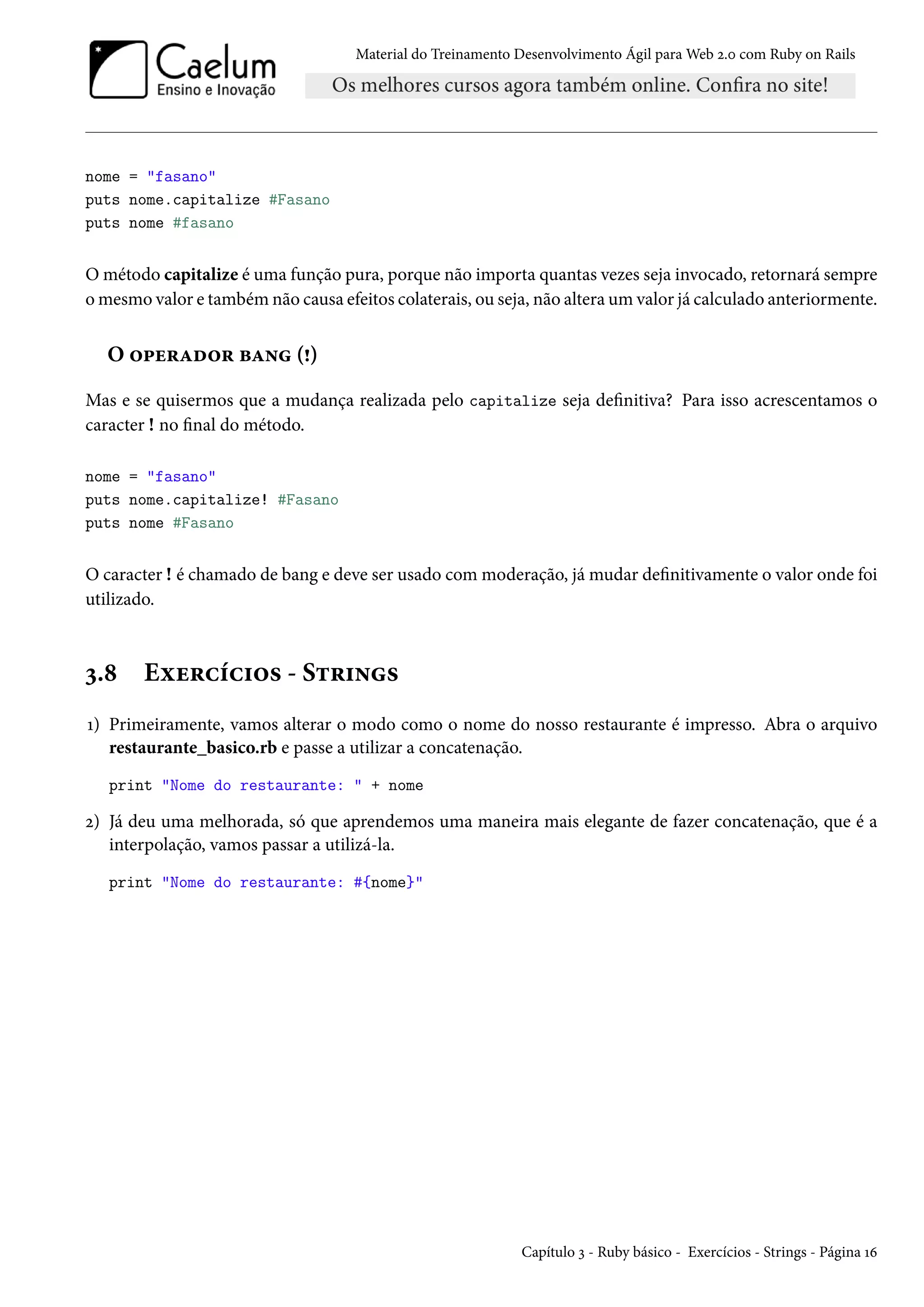 Material do Treinamento Desenvolvimento Ágil para Web 2.0 com Ruby on Rails
nome = "fasano"
puts nome.capitalize #Fasano
puts nome #fasano
O método capitalize é uma função pura, porque não importa quantas vezes seja invocado, retornará sempre
o mesmo valor e também não causa efeitos colaterais, ou seja, não altera um valor já calculado anteriormente.
O operador bang (!)
Mas e se quisermos que a mudança realizada pelo capitalize seja definitiva? Para isso acrescentamos o
caracter ! no final do método.
nome = "fasano"
puts nome.capitalize! #Fasano
puts nome #Fasano
O caracter ! é chamado de bang e deve ser usado com moderação, já mudar definitivamente o valor onde foi
utilizado.
3.8 Exercícios - Strings
1) Primeiramente, vamos alterar o modo como o nome do nosso restaurante é impresso. Abra o arquivo
restaurante_basico.rb e passe a utilizar a concatenação.
print "Nome do restaurante: " + nome
2) Já deu uma melhorada, só que aprendemos uma maneira mais elegante de fazer concatenação, que é a
interpolação, vamos passar a utilizá-la.
print "Nome do restaurante: #{nome}"
Capítulo 3 - Ruby básico - Exercícios - Strings - Página 16
 
