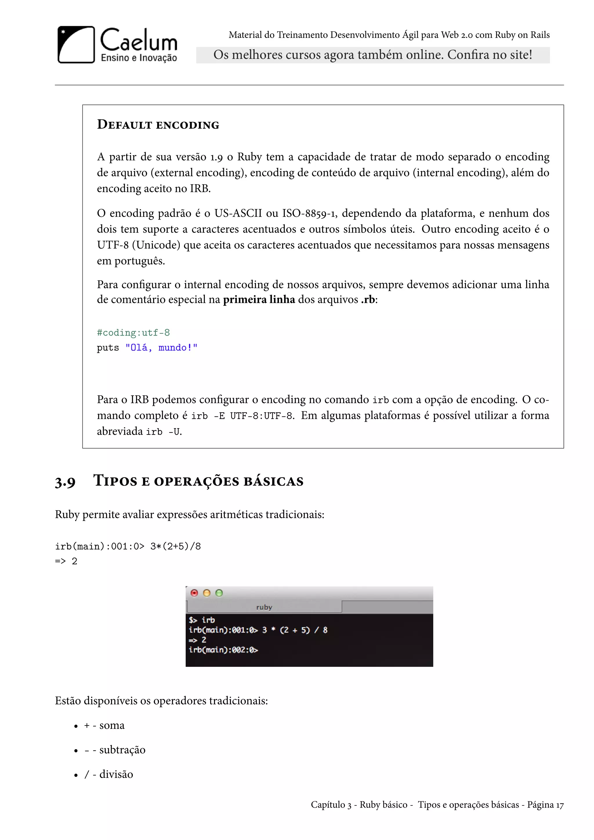 Material do Treinamento Desenvolvimento Ágil para Web 2.0 com Ruby on Rails
Default encoding
A partir de sua versão 1.9 o Ruby tem a capacidade de tratar de modo separado o encoding
de arquivo (external encoding), encoding de conteúdo de arquivo (internal encoding), além do
encoding aceito no IRB.
O encoding padrão é o US-ASCII ou ISO-8859-1, dependendo da plataforma, e nenhum dos
dois tem suporte a caracteres acentuados e outros símbolos úteis. Outro encoding aceito é o
UTF-8 (Unicode) que aceita os caracteres acentuados que necessitamos para nossas mensagens
em português.
Para configurar o internal encoding de nossos arquivos, sempre devemos adicionar uma linha
de comentário especial na primeira linha dos arquivos .rb:
#coding:utf-8
puts "Olá, mundo!"
Para o IRB podemos configurar o encoding no comando irb com a opção de encoding. O co-
mando completo é irb -E UTF-8:UTF-8. Em algumas plataformas é possível utilizar a forma
abreviada irb -U.
3.9 Tipos e operações básicas
Ruby permite avaliar expressões aritméticas tradicionais:
irb(main):001:0> 3*(2+5)/8
=> 2
Estão disponíveis os operadores tradicionais:
• + - soma
• - - subtração
• / - divisão
Capítulo 3 - Ruby básico - Tipos e operações básicas - Página 17
 