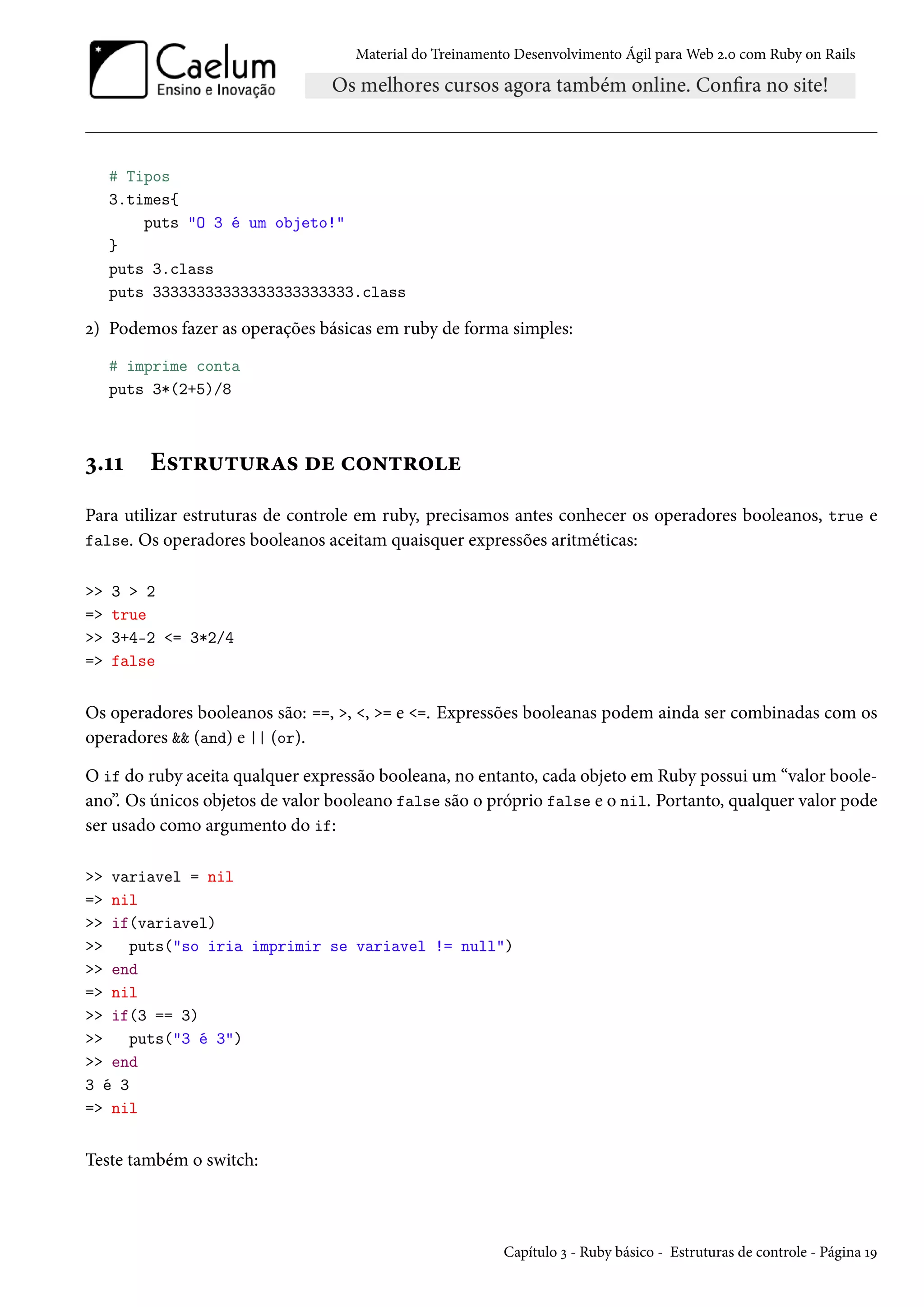 Material do Treinamento Desenvolvimento Ágil para Web 2.0 com Ruby on Rails
# Tipos
3.times{
puts "O 3 é um objeto!"
}
puts 3.class
puts 33333333333333333333333.class
2) Podemos fazer as operações básicas em ruby de forma simples:
# imprime conta
puts 3*(2+5)/8
3.11 Estruturas de controle
Para utilizar estruturas de controle em ruby, precisamos antes conhecer os operadores booleanos, true e
false. Os operadores booleanos aceitam quaisquer expressões aritméticas:
>> 3 > 2
=> true
>> 3+4-2 <= 3*2/4
=> false
Os operadores booleanos são: ==, >, <, >= e <=. Expressões booleanas podem ainda ser combinadas com os
operadores && (and) e || (or).
O if do ruby aceita qualquer expressão booleana, no entanto, cada objeto em Ruby possui um “valor boole-
ano”. Os únicos objetos de valor booleano false são o próprio false e o nil. Portanto, qualquer valor pode
ser usado como argumento do if:
>> variavel = nil
=> nil
>> if(variavel)
>> puts("so iria imprimir se variavel != null")
>> end
=> nil
>> if(3 == 3)
>> puts("3 é 3")
>> end
3 é 3
=> nil
Teste também o switch:
Capítulo 3 - Ruby básico - Estruturas de controle - Página 19
 