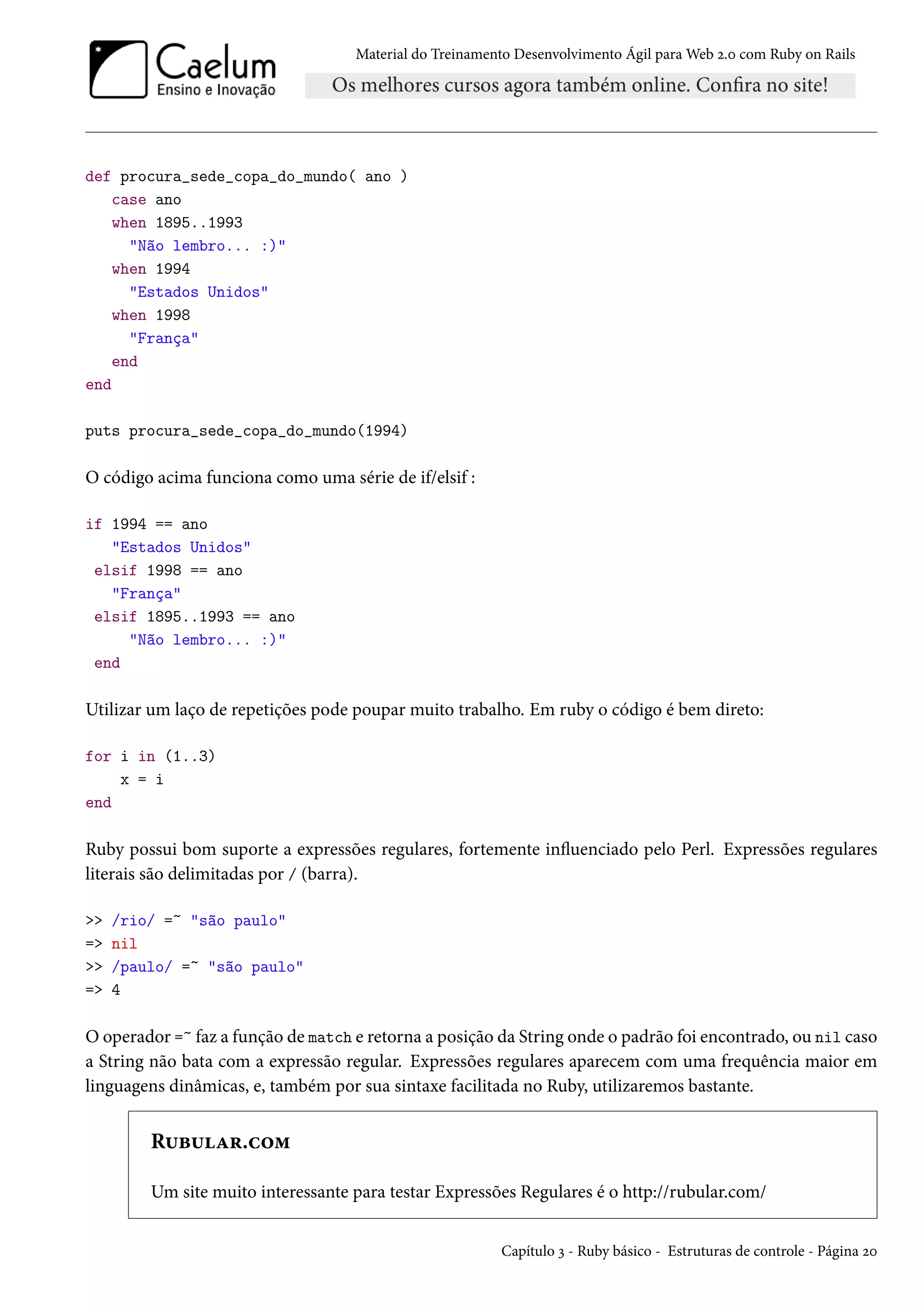 Material do Treinamento Desenvolvimento Ágil para Web 2.0 com Ruby on Rails
def procura_sede_copa_do_mundo( ano )
case ano
when 1895..1993
"Não lembro... :)"
when 1994
"Estados Unidos"
when 1998
"França"
end
end
puts procura_sede_copa_do_mundo(1994)
O código acima funciona como uma série de if/elsif :
if 1994 == ano
"Estados Unidos"
elsif 1998 == ano
"França"
elsif 1895..1993 == ano
"Não lembro... :)"
end
Utilizar um laço de repetições pode poupar muito trabalho. Em ruby o código é bem direto:
for i in (1..3)
x = i
end
Ruby possui bom suporte a expressões regulares, fortemente influenciado pelo Perl. Expressões regulares
literais são delimitadas por / (barra).
>> /rio/ =~ "são paulo"
=> nil
>> /paulo/ =~ "são paulo"
=> 4
O operador =~ faz a função de match e retorna a posição da String onde o padrão foi encontrado, ou nil caso
a String não bata com a expressão regular. Expressões regulares aparecem com uma frequência maior em
linguagens dinâmicas, e, também por sua sintaxe facilitada no Ruby, utilizaremos bastante.
Rubular.com
Um site muito interessante para testar Expressões Regulares é o http://rubular.com/
Capítulo 3 - Ruby básico - Estruturas de controle - Página 20
 