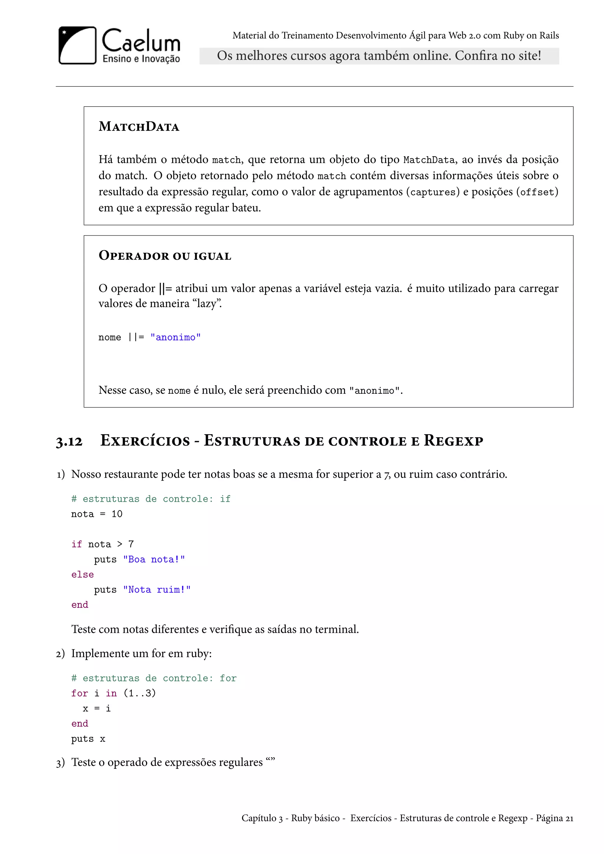Material do Treinamento Desenvolvimento Ágil para Web 2.0 com Ruby on Rails
MatchData
Há também o método match, que retorna um objeto do tipo MatchData, ao invés da posição
do match. O objeto retornado pelo método match contém diversas informações úteis sobre o
resultado da expressão regular, como o valor de agrupamentos (captures) e posições (offset)
em que a expressão regular bateu.
Operador ou igual
O operador ||= atribui um valor apenas a variável esteja vazia. é muito utilizado para carregar
valores de maneira “lazy”.
nome ||= "anonimo"
Nesse caso, se nome é nulo, ele será preenchido com "anonimo".
3.12 Exercícios - Estruturas de controle e Regexp
1) Nosso restaurante pode ter notas boas se a mesma for superior a 7, ou ruim caso contrário.
# estruturas de controle: if
nota = 10
if nota > 7
puts "Boa nota!"
else
puts "Nota ruim!"
end
Teste com notas diferentes e verifique as saídas no terminal.
2) Implemente um for em ruby:
# estruturas de controle: for
for i in (1..3)
x = i
end
puts x
3) Teste o operado de expressões regulares “”
Capítulo 3 - Ruby básico - Exercícios - Estruturas de controle e Regexp - Página 21
 