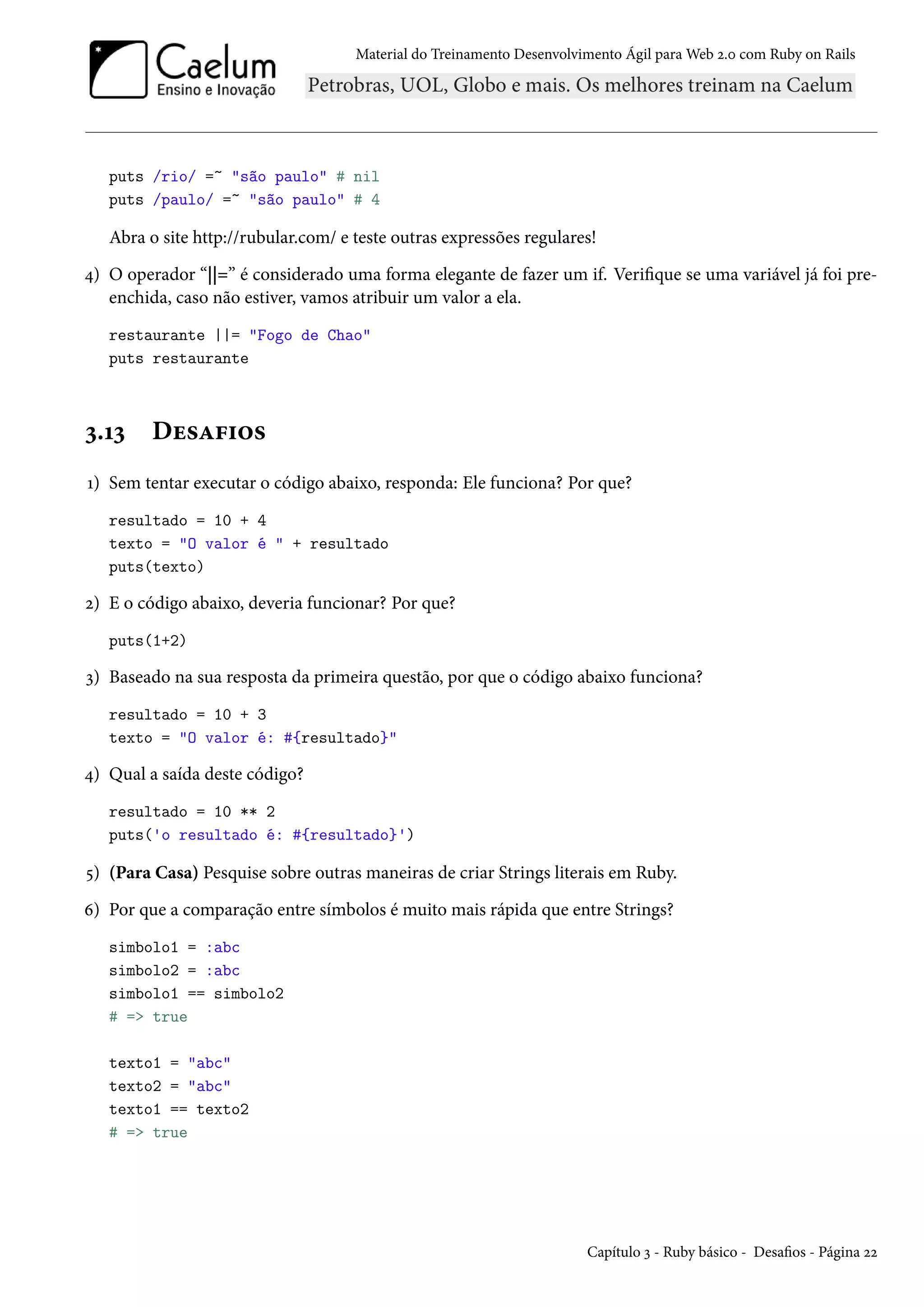 Material do Treinamento Desenvolvimento Ágil para Web 2.0 com Ruby on Rails
puts /rio/ =~ "são paulo" # nil
puts /paulo/ =~ "são paulo" # 4
Abra o site http://rubular.com/ e teste outras expressões regulares!
4) O operador “||=” é considerado uma forma elegante de fazer um if. Verifique se uma variável já foi pre-
enchida, caso não estiver, vamos atribuir um valor a ela.
restaurante ||= "Fogo de Chao"
puts restaurante
3.13 Desafios
1) Sem tentar executar o código abaixo, responda: Ele funciona? Por que?
resultado = 10 + 4
texto = "O valor é " + resultado
puts(texto)
2) E o código abaixo, deveria funcionar? Por que?
puts(1+2)
3) Baseado na sua resposta da primeira questão, por que o código abaixo funciona?
resultado = 10 + 3
texto = "O valor é: #{resultado}"
4) Qual a saída deste código?
resultado = 10 ** 2
puts('o resultado é: #{resultado}')
5) (Para Casa) Pesquise sobre outras maneiras de criar Strings literais em Ruby.
6) Por que a comparação entre símbolos é muito mais rápida que entre Strings?
simbolo1 = :abc
simbolo2 = :abc
simbolo1 == simbolo2
# => true
texto1 = "abc"
texto2 = "abc"
texto1 == texto2
# => true
Capítulo 3 - Ruby básico - Desafios - Página 22
 