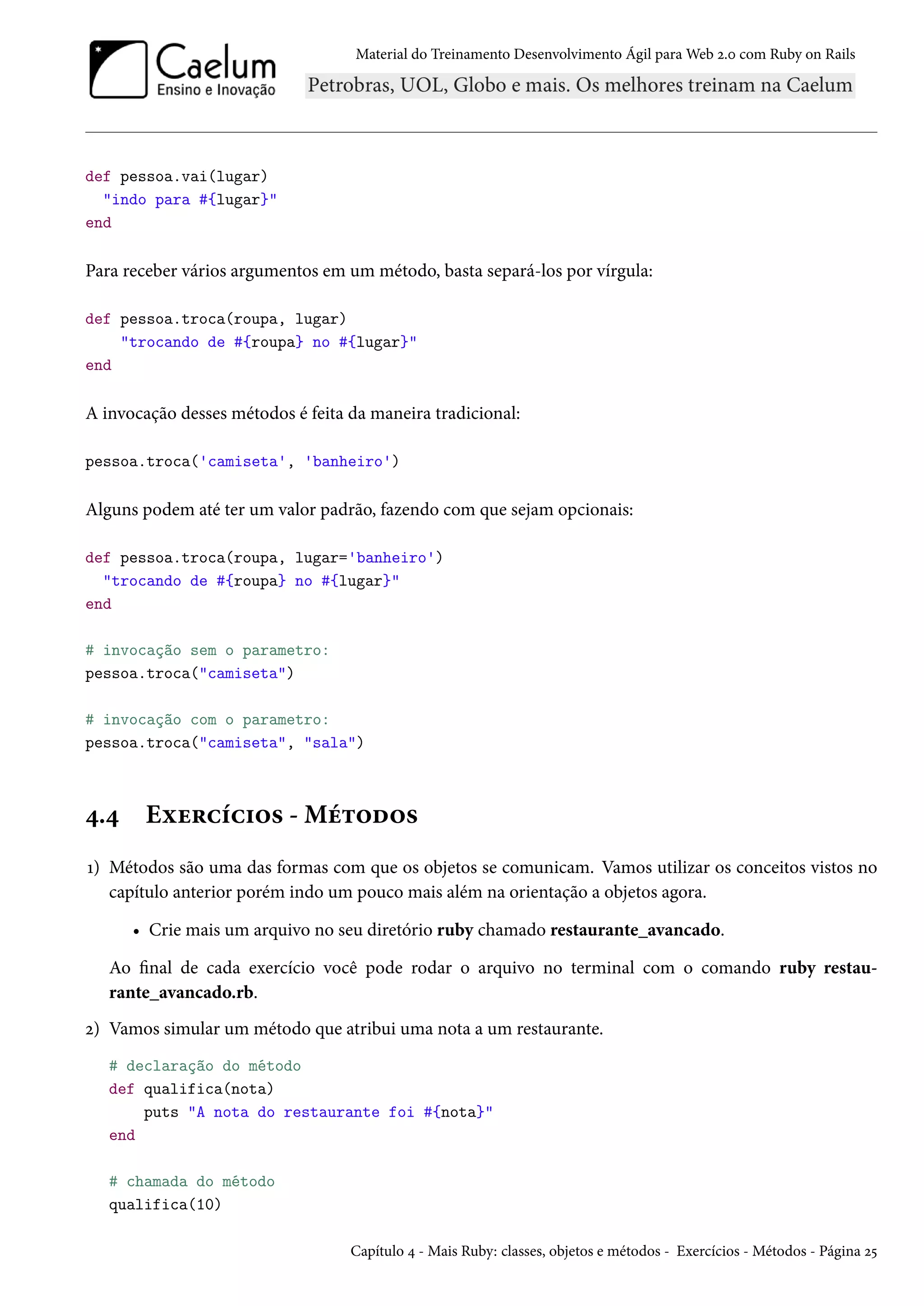 Material do Treinamento Desenvolvimento Ágil para Web 2.0 com Ruby on Rails
def pessoa.vai(lugar)
"indo para #{lugar}"
end
Para receber vários argumentos em um método, basta separá-los por vírgula:
def pessoa.troca(roupa, lugar)
"trocando de #{roupa} no #{lugar}"
end
A invocação desses métodos é feita da maneira tradicional:
pessoa.troca('camiseta', 'banheiro')
Alguns podem até ter um valor padrão, fazendo com que sejam opcionais:
def pessoa.troca(roupa, lugar='banheiro')
"trocando de #{roupa} no #{lugar}"
end
# invocação sem o parametro:
pessoa.troca("camiseta")
# invocação com o parametro:
pessoa.troca("camiseta", "sala")
4.4 Exercícios - Métodos
1) Métodos são uma das formas com que os objetos se comunicam. Vamos utilizar os conceitos vistos no
capítulo anterior porém indo um pouco mais além na orientação a objetos agora.
• Crie mais um arquivo no seu diretório ruby chamado restaurante_avancado.
Ao final de cada exercício você pode rodar o arquivo no terminal com o comando ruby restau-
rante_avancado.rb.
2) Vamos simular um método que atribui uma nota a um restaurante.
# declaração do método
def qualifica(nota)
puts "A nota do restaurante foi #{nota}"
end
# chamada do método
qualifica(10)
Capítulo 4 - Mais Ruby: classes, objetos e métodos - Exercícios - Métodos - Página 25
 