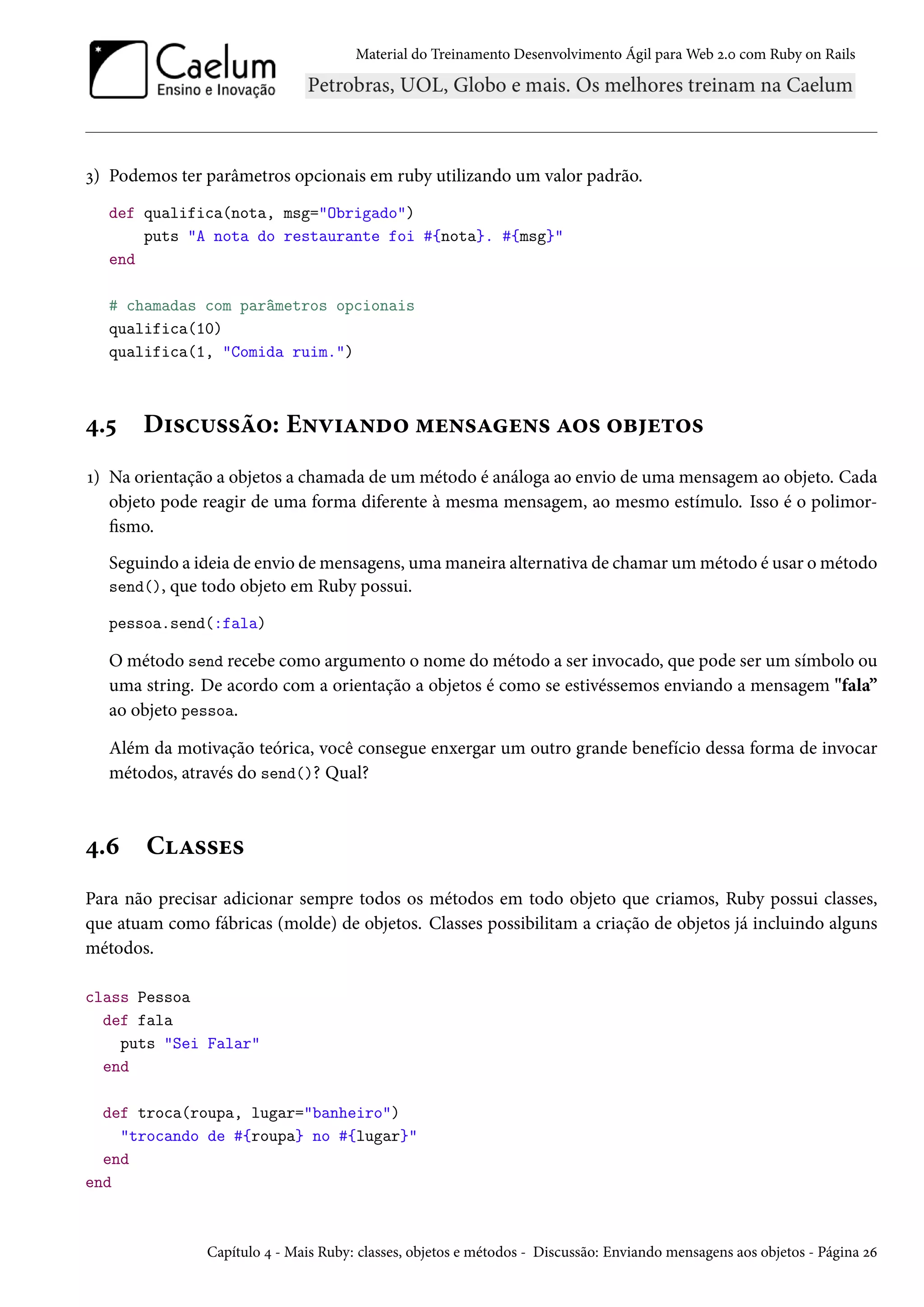 Material do Treinamento Desenvolvimento Ágil para Web 2.0 com Ruby on Rails
3) Podemos ter parâmetros opcionais em ruby utilizando um valor padrão.
def qualifica(nota, msg="Obrigado")
puts "A nota do restaurante foi #{nota}. #{msg}"
end
# chamadas com parâmetros opcionais
qualifica(10)
qualifica(1, "Comida ruim.")
4.5 Discussão: Enviando mensagens aos objetos
1) Na orientação a objetos a chamada de um método é análoga ao envio de uma mensagem ao objeto. Cada
objeto pode reagir de uma forma diferente à mesma mensagem, ao mesmo estímulo. Isso é o polimor-
fismo.
Seguindo a ideia de envio de mensagens, uma maneira alternativa de chamar um método é usar o método
send(), que todo objeto em Ruby possui.
pessoa.send(:fala)
O método send recebe como argumento o nome do método a ser invocado, que pode ser um símbolo ou
uma string. De acordo com a orientação a objetos é como se estivéssemos enviando a mensagem "fala”
ao objeto pessoa.
Além da motivação teórica, você consegue enxergar um outro grande benefício dessa forma de invocar
métodos, através do send()? Qual?
4.6 Classes
Para não precisar adicionar sempre todos os métodos em todo objeto que criamos, Ruby possui classes,
que atuam como fábricas (molde) de objetos. Classes possibilitam a criação de objetos já incluindo alguns
métodos.
class Pessoa
def fala
puts "Sei Falar"
end
def troca(roupa, lugar="banheiro")
"trocando de #{roupa} no #{lugar}"
end
end
Capítulo 4 - Mais Ruby: classes, objetos e métodos - Discussão: Enviando mensagens aos objetos - Página 26
 