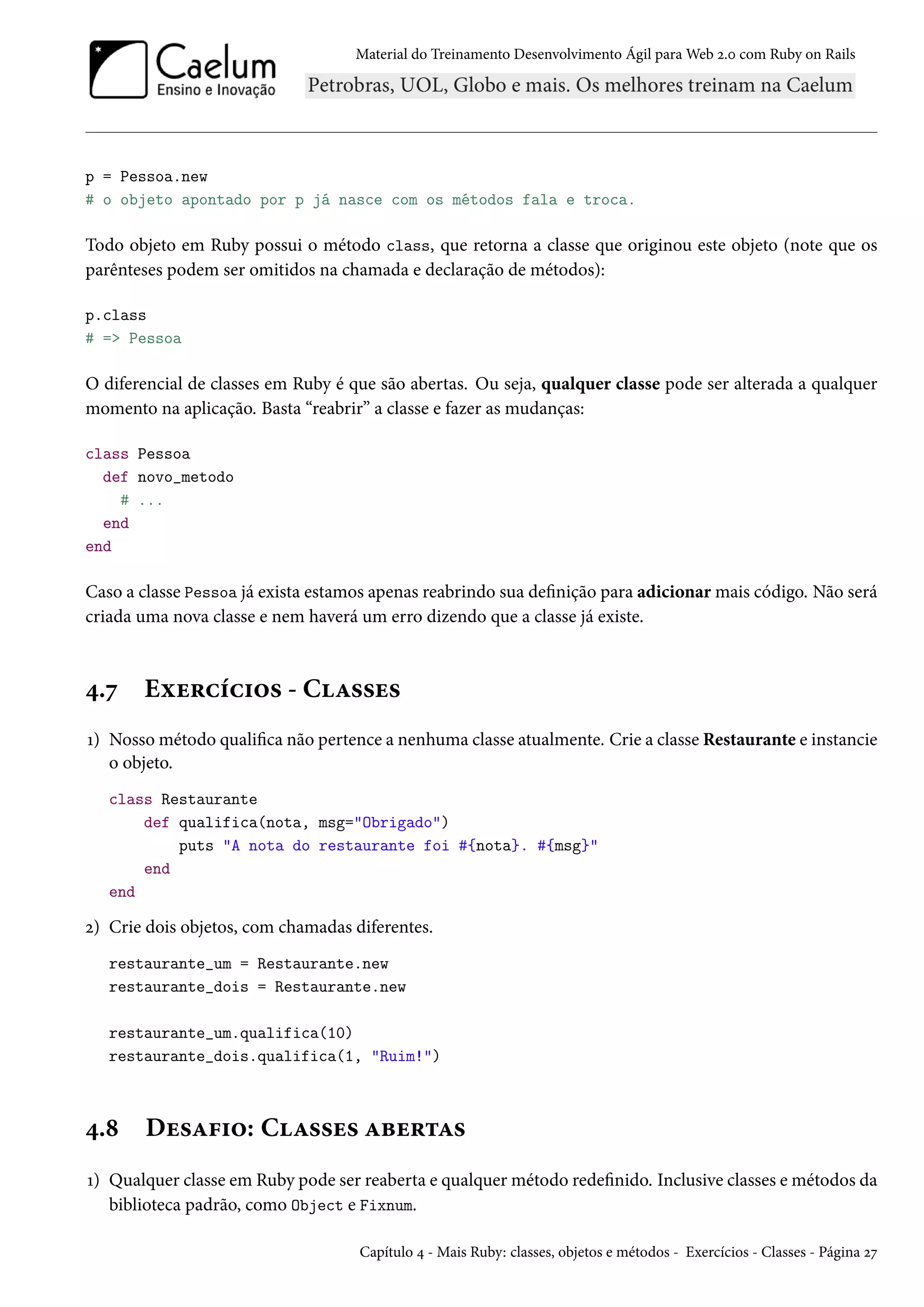 Material do Treinamento Desenvolvimento Ágil para Web 2.0 com Ruby on Rails
p = Pessoa.new
# o objeto apontado por p já nasce com os métodos fala e troca.
Todo objeto em Ruby possui o método class, que retorna a classe que originou este objeto (note que os
parênteses podem ser omitidos na chamada e declaração de métodos):
p.class
# => Pessoa
O diferencial de classes em Ruby é que são abertas. Ou seja, qualquer classe pode ser alterada a qualquer
momento na aplicação. Basta “reabrir” a classe e fazer as mudanças:
class Pessoa
def novo_metodo
# ...
end
end
Caso a classe Pessoa já exista estamos apenas reabrindo sua definição para adicionar mais código. Não será
criada uma nova classe e nem haverá um erro dizendo que a classe já existe.
4.7 Exercícios - Classes
1) Nosso método qualifica não pertence a nenhuma classe atualmente. Crie a classe Restaurante e instancie
o objeto.
class Restaurante
def qualifica(nota, msg="Obrigado")
puts "A nota do restaurante foi #{nota}. #{msg}"
end
end
2) Crie dois objetos, com chamadas diferentes.
restaurante_um = Restaurante.new
restaurante_dois = Restaurante.new
restaurante_um.qualifica(10)
restaurante_dois.qualifica(1, "Ruim!")
4.8 Desafio: Classes abertas
1) Qualquer classe em Ruby pode ser reaberta e qualquer método redefinido. Inclusive classes e métodos da
biblioteca padrão, como Object e Fixnum.
Capítulo 4 - Mais Ruby: classes, objetos e métodos - Exercícios - Classes - Página 27
 