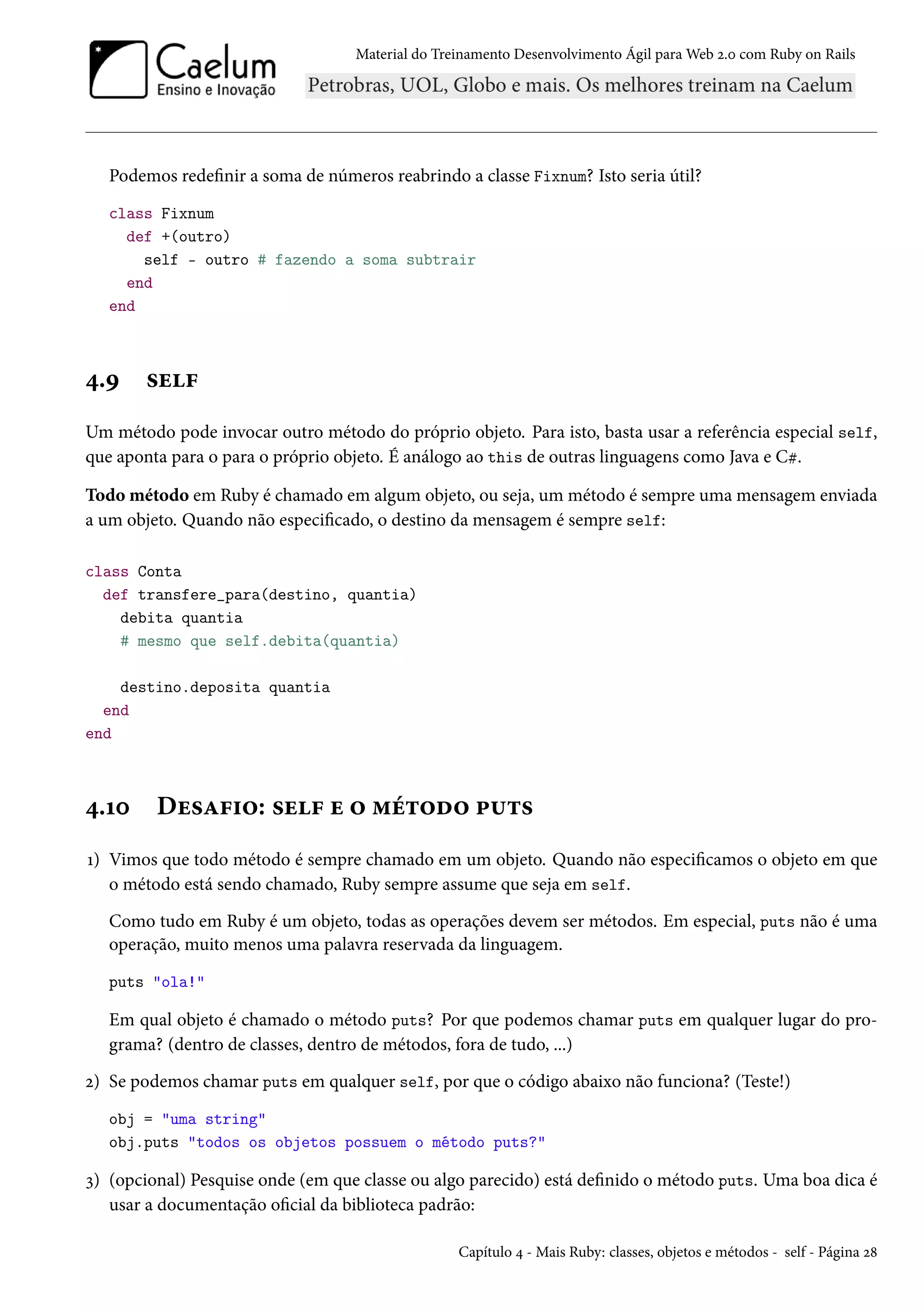 Material do Treinamento Desenvolvimento Ágil para Web 2.0 com Ruby on Rails
Podemos redefinir a soma de números reabrindo a classe Fixnum? Isto seria útil?
class Fixnum
def +(outro)
self - outro # fazendo a soma subtrair
end
end
4.9 self
Um método pode invocar outro método do próprio objeto. Para isto, basta usar a referência especial self,
que aponta para o para o próprio objeto. É análogo ao this de outras linguagens como Java e C#.
Todo método em Ruby é chamado em algum objeto, ou seja, um método é sempre uma mensagem enviada
a um objeto. Quando não especificado, o destino da mensagem é sempre self:
class Conta
def transfere_para(destino, quantia)
debita quantia
# mesmo que self.debita(quantia)
destino.deposita quantia
end
end
4.10 Desafio: self e o método puts
1) Vimos que todo método é sempre chamado em um objeto. Quando não especificamos o objeto em que
o método está sendo chamado, Ruby sempre assume que seja em self.
Como tudo em Ruby é um objeto, todas as operações devem ser métodos. Em especial, puts não é uma
operação, muito menos uma palavra reservada da linguagem.
puts "ola!"
Em qual objeto é chamado o método puts? Por que podemos chamar puts em qualquer lugar do pro-
grama? (dentro de classes, dentro de métodos, fora de tudo, ...)
2) Se podemos chamar puts em qualquer self, por que o código abaixo não funciona? (Teste!)
obj = "uma string"
obj.puts "todos os objetos possuem o método puts?"
3) (opcional) Pesquise onde (em que classe ou algo parecido) está definido o método puts. Uma boa dica é
usar a documentação oficial da biblioteca padrão:
Capítulo 4 - Mais Ruby: classes, objetos e métodos - self - Página 28
 