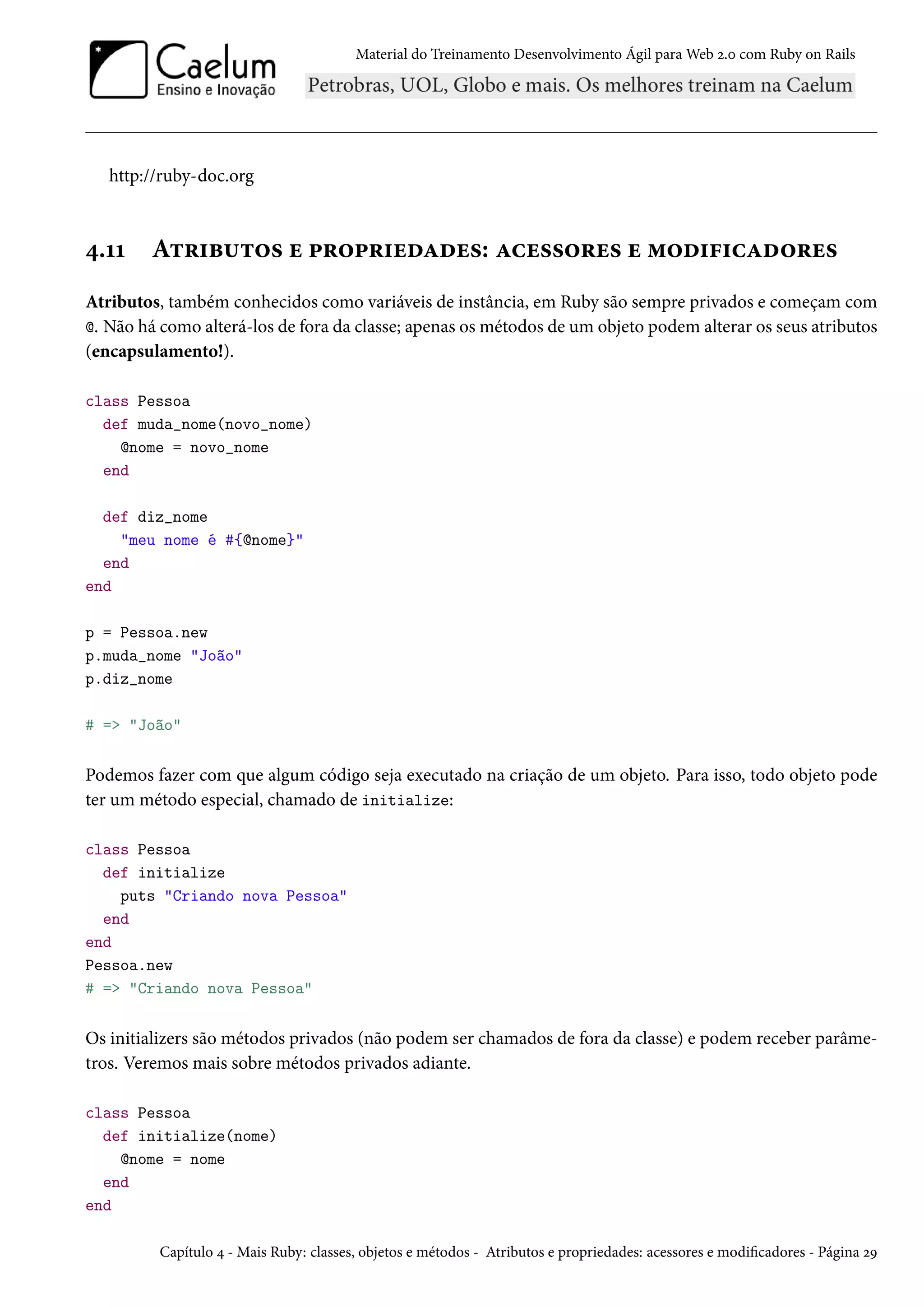Material do Treinamento Desenvolvimento Ágil para Web 2.0 com Ruby on Rails
http://ruby-doc.org
4.11 Atributos e propriedades: acessores e modificadores
Atributos, também conhecidos como variáveis de instância, em Ruby são sempre privados e começam com
@. Não há como alterá-los de fora da classe; apenas os métodos de um objeto podem alterar os seus atributos
(encapsulamento!).
class Pessoa
def muda_nome(novo_nome)
@nome = novo_nome
end
def diz_nome
"meu nome é #{@nome}"
end
end
p = Pessoa.new
p.muda_nome "João"
p.diz_nome
# => "João"
Podemos fazer com que algum código seja executado na criação de um objeto. Para isso, todo objeto pode
ter um método especial, chamado de initialize:
class Pessoa
def initialize
puts "Criando nova Pessoa"
end
end
Pessoa.new
# => "Criando nova Pessoa"
Os initializers são métodos privados (não podem ser chamados de fora da classe) e podem receber parâme-
tros. Veremos mais sobre métodos privados adiante.
class Pessoa
def initialize(nome)
@nome = nome
end
end
Capítulo 4 - Mais Ruby: classes, objetos e métodos - Atributos e propriedades: acessores e modificadores - Página 29
 