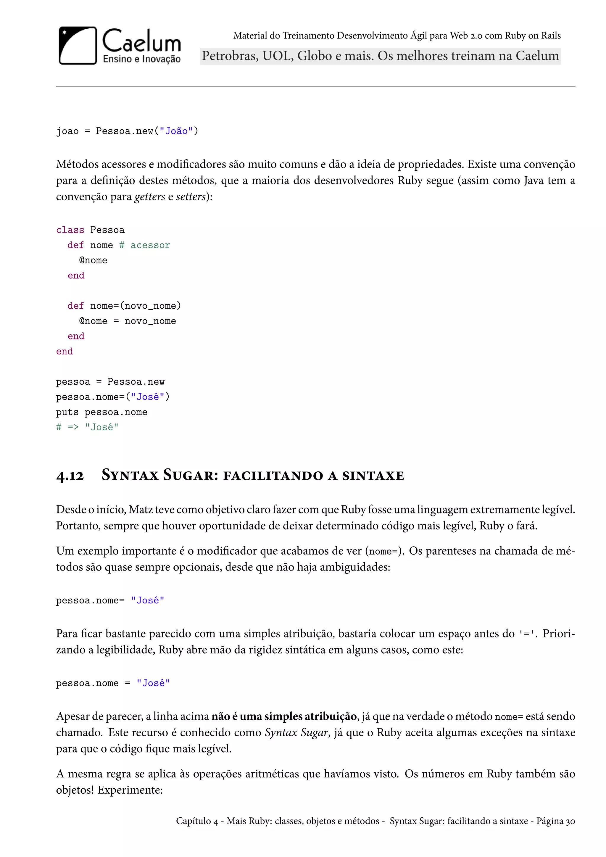 Material do Treinamento Desenvolvimento Ágil para Web 2.0 com Ruby on Rails
joao = Pessoa.new("João")
Métodos acessores e modificadores são muito comuns e dão a ideia de propriedades. Existe uma convenção
para a definição destes métodos, que a maioria dos desenvolvedores Ruby segue (assim como Java tem a
convenção para getters e setters):
class Pessoa
def nome # acessor
@nome
end
def nome=(novo_nome)
@nome = novo_nome
end
end
pessoa = Pessoa.new
pessoa.nome=("José")
puts pessoa.nome
# => "José"
4.12 Syntax Sugar: facilitando a sintaxe
Desde o início, Matz teve como objetivo claro fazer com que Ruby fosse uma linguagem extremamente legível.
Portanto, sempre que houver oportunidade de deixar determinado código mais legível, Ruby o fará.
Um exemplo importante é o modificador que acabamos de ver (nome=). Os parenteses na chamada de mé-
todos são quase sempre opcionais, desde que não haja ambiguidades:
pessoa.nome= "José"
Para ficar bastante parecido com uma simples atribuição, bastaria colocar um espaço antes do '='. Priori-
zando a legibilidade, Ruby abre mão da rigidez sintática em alguns casos, como este:
pessoa.nome = "José"
Apesar de parecer, a linha acima não é uma simples atribuição, já que na verdade o método nome= está sendo
chamado. Este recurso é conhecido como Syntax Sugar, já que o Ruby aceita algumas exceções na sintaxe
para que o código fique mais legível.
A mesma regra se aplica às operações aritméticas que havíamos visto. Os números em Ruby também são
objetos! Experimente:
Capítulo 4 - Mais Ruby: classes, objetos e métodos - Syntax Sugar: facilitando a sintaxe - Página 30
 