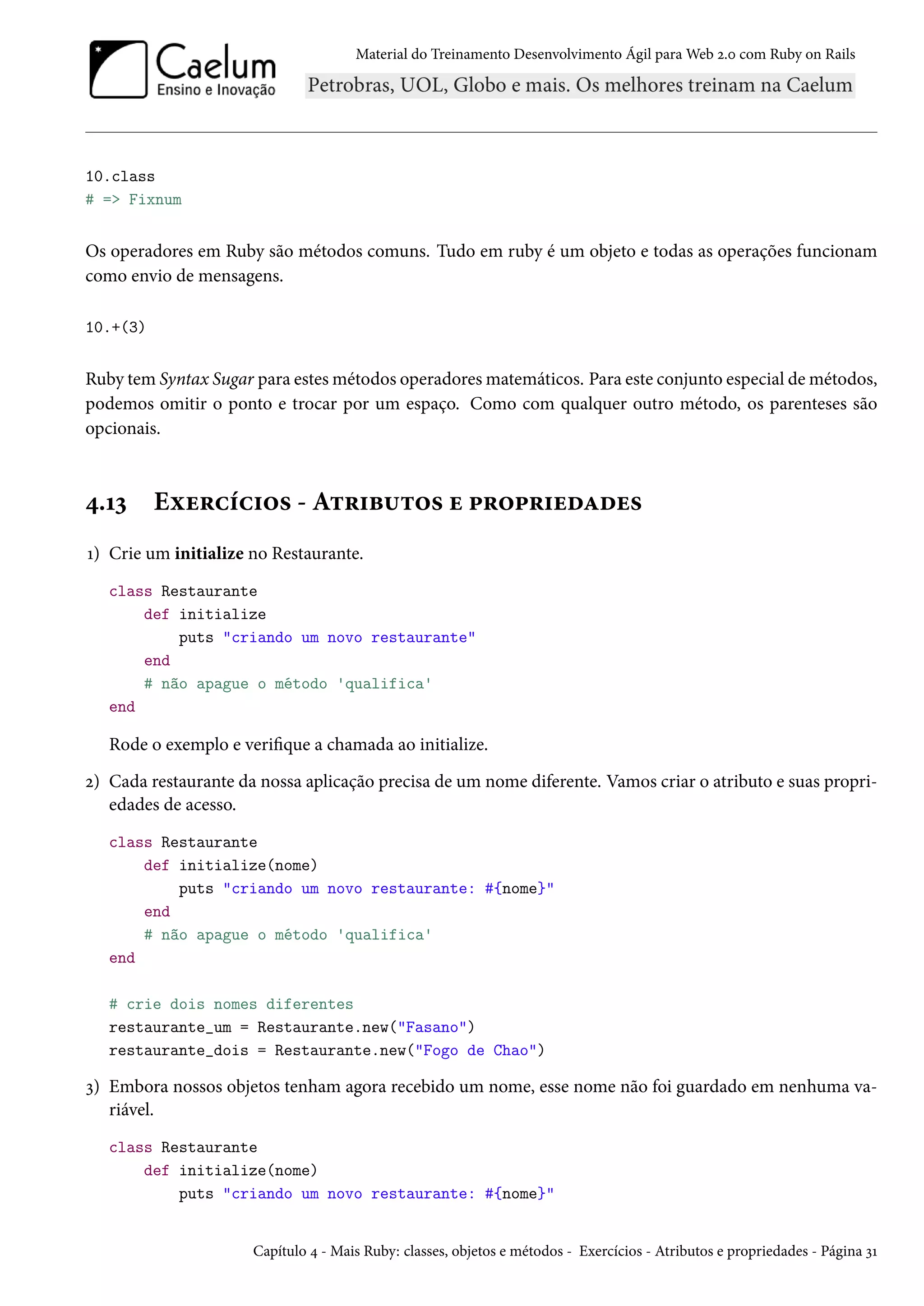 Material do Treinamento Desenvolvimento Ágil para Web 2.0 com Ruby on Rails
10.class
# => Fixnum
Os operadores em Ruby são métodos comuns. Tudo em ruby é um objeto e todas as operações funcionam
como envio de mensagens.
10.+(3)
Ruby tem Syntax Sugar para estes métodos operadores matemáticos. Para este conjunto especial de métodos,
podemos omitir o ponto e trocar por um espaço. Como com qualquer outro método, os parenteses são
opcionais.
4.13 Exercícios - Atributos e propriedades
1) Crie um initialize no Restaurante.
class Restaurante
def initialize
puts "criando um novo restaurante"
end
# não apague o método 'qualifica'
end
Rode o exemplo e verifique a chamada ao initialize.
2) Cada restaurante da nossa aplicação precisa de um nome diferente. Vamos criar o atributo e suas propri-
edades de acesso.
class Restaurante
def initialize(nome)
puts "criando um novo restaurante: #{nome}"
end
# não apague o método 'qualifica'
end
# crie dois nomes diferentes
restaurante_um = Restaurante.new("Fasano")
restaurante_dois = Restaurante.new("Fogo de Chao")
3) Embora nossos objetos tenham agora recebido um nome, esse nome não foi guardado em nenhuma va-
riável.
class Restaurante
def initialize(nome)
puts "criando um novo restaurante: #{nome}"
Capítulo 4 - Mais Ruby: classes, objetos e métodos - Exercícios - Atributos e propriedades - Página 31
 