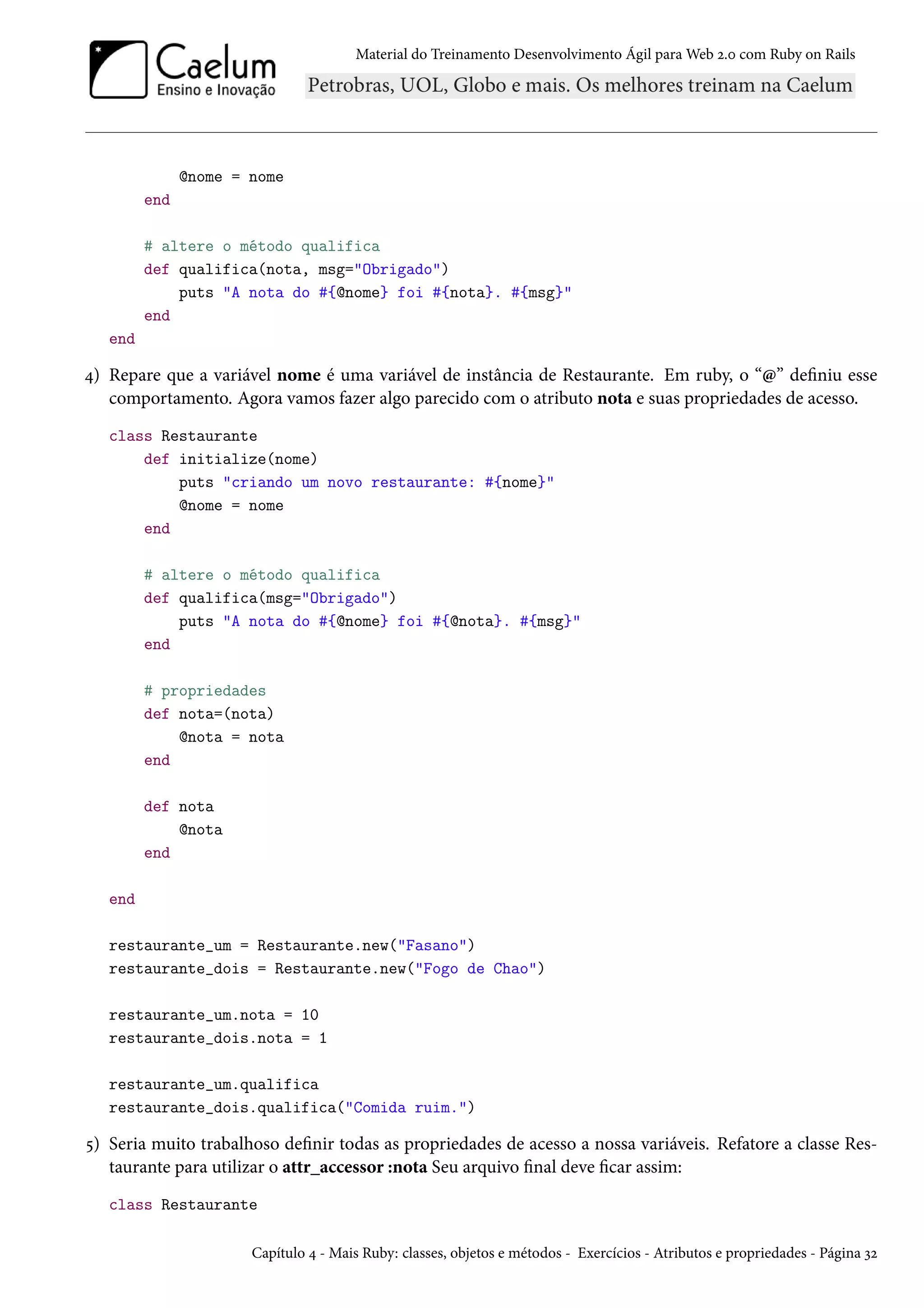 Material do Treinamento Desenvolvimento Ágil para Web 2.0 com Ruby on Rails
@nome = nome
end
# altere o método qualifica
def qualifica(nota, msg="Obrigado")
puts "A nota do #{@nome} foi #{nota}. #{msg}"
end
end
4) Repare que a variável nome é uma variável de instância de Restaurante. Em ruby, o “@” definiu esse
comportamento. Agora vamos fazer algo parecido com o atributo nota e suas propriedades de acesso.
class Restaurante
def initialize(nome)
puts "criando um novo restaurante: #{nome}"
@nome = nome
end
# altere o método qualifica
def qualifica(msg="Obrigado")
puts "A nota do #{@nome} foi #{@nota}. #{msg}"
end
# propriedades
def nota=(nota)
@nota = nota
end
def nota
@nota
end
end
restaurante_um = Restaurante.new("Fasano")
restaurante_dois = Restaurante.new("Fogo de Chao")
restaurante_um.nota = 10
restaurante_dois.nota = 1
restaurante_um.qualifica
restaurante_dois.qualifica("Comida ruim.")
5) Seria muito trabalhoso definir todas as propriedades de acesso a nossa variáveis. Refatore a classe Res-
taurante para utilizar o attr_accessor :nota Seu arquivo final deve ficar assim:
class Restaurante
Capítulo 4 - Mais Ruby: classes, objetos e métodos - Exercícios - Atributos e propriedades - Página 32
 