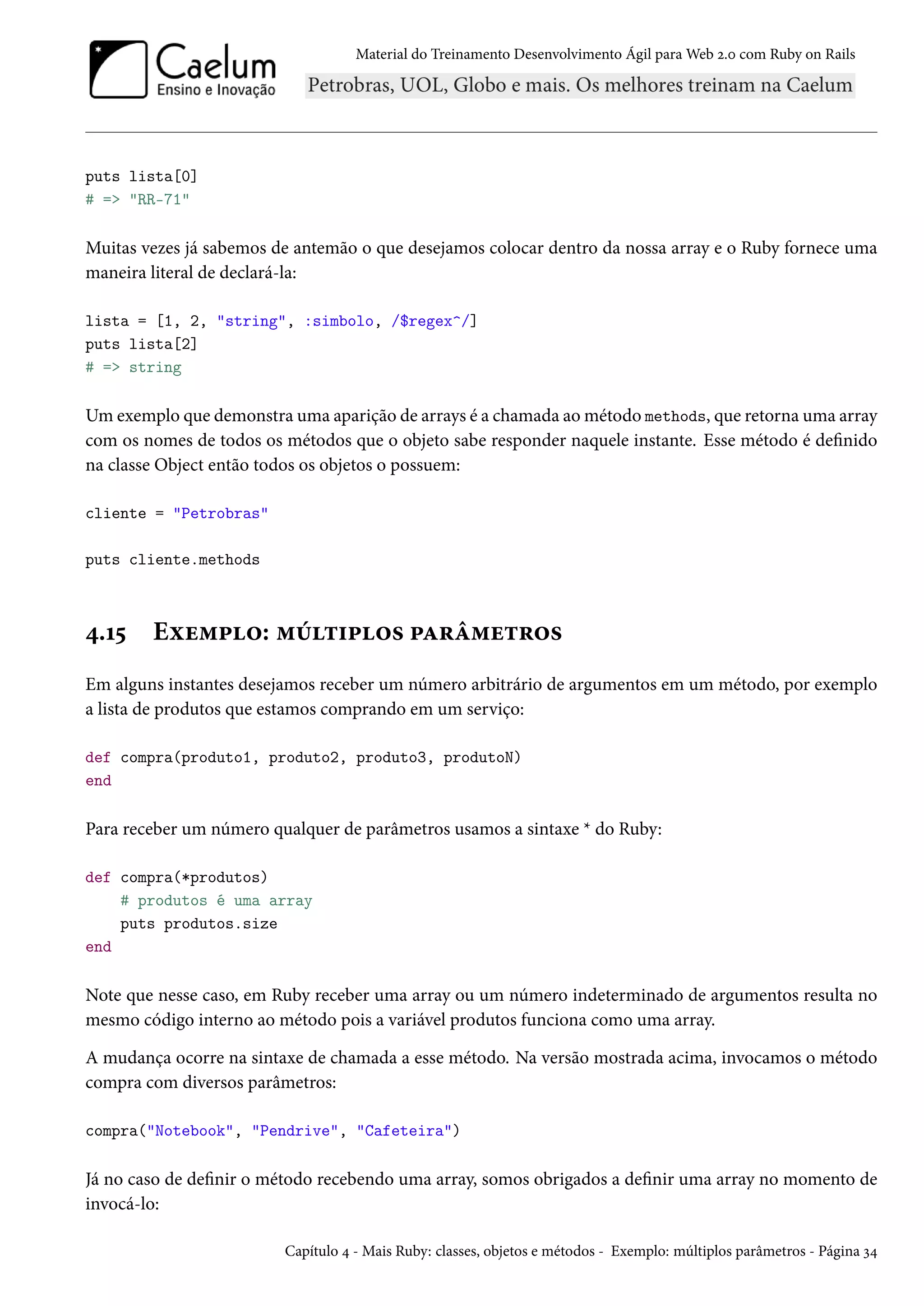 Material do Treinamento Desenvolvimento Ágil para Web 2.0 com Ruby on Rails
puts lista[0]
# => "RR-71"
Muitas vezes já sabemos de antemão o que desejamos colocar dentro da nossa array e o Ruby fornece uma
maneira literal de declará-la:
lista = [1, 2, "string", :simbolo, /$regex^/]
puts lista[2]
# => string
Um exemplo que demonstra uma aparição de arrays é a chamada ao método methods, que retorna uma array
com os nomes de todos os métodos que o objeto sabe responder naquele instante. Esse método é definido
na classe Object então todos os objetos o possuem:
cliente = "Petrobras"
puts cliente.methods
4.15 Exemplo: múltiplos parâmetros
Em alguns instantes desejamos receber um número arbitrário de argumentos em um método, por exemplo
a lista de produtos que estamos comprando em um serviço:
def compra(produto1, produto2, produto3, produtoN)
end
Para receber um número qualquer de parâmetros usamos a sintaxe * do Ruby:
def compra(*produtos)
# produtos é uma array
puts produtos.size
end
Note que nesse caso, em Ruby receber uma array ou um número indeterminado de argumentos resulta no
mesmo código interno ao método pois a variável produtos funciona como uma array.
A mudança ocorre na sintaxe de chamada a esse método. Na versão mostrada acima, invocamos o método
compra com diversos parâmetros:
compra("Notebook", "Pendrive", "Cafeteira")
Já no caso de definir o método recebendo uma array, somos obrigados a definir uma array no momento de
invocá-lo:
Capítulo 4 - Mais Ruby: classes, objetos e métodos - Exemplo: múltiplos parâmetros - Página 34
 