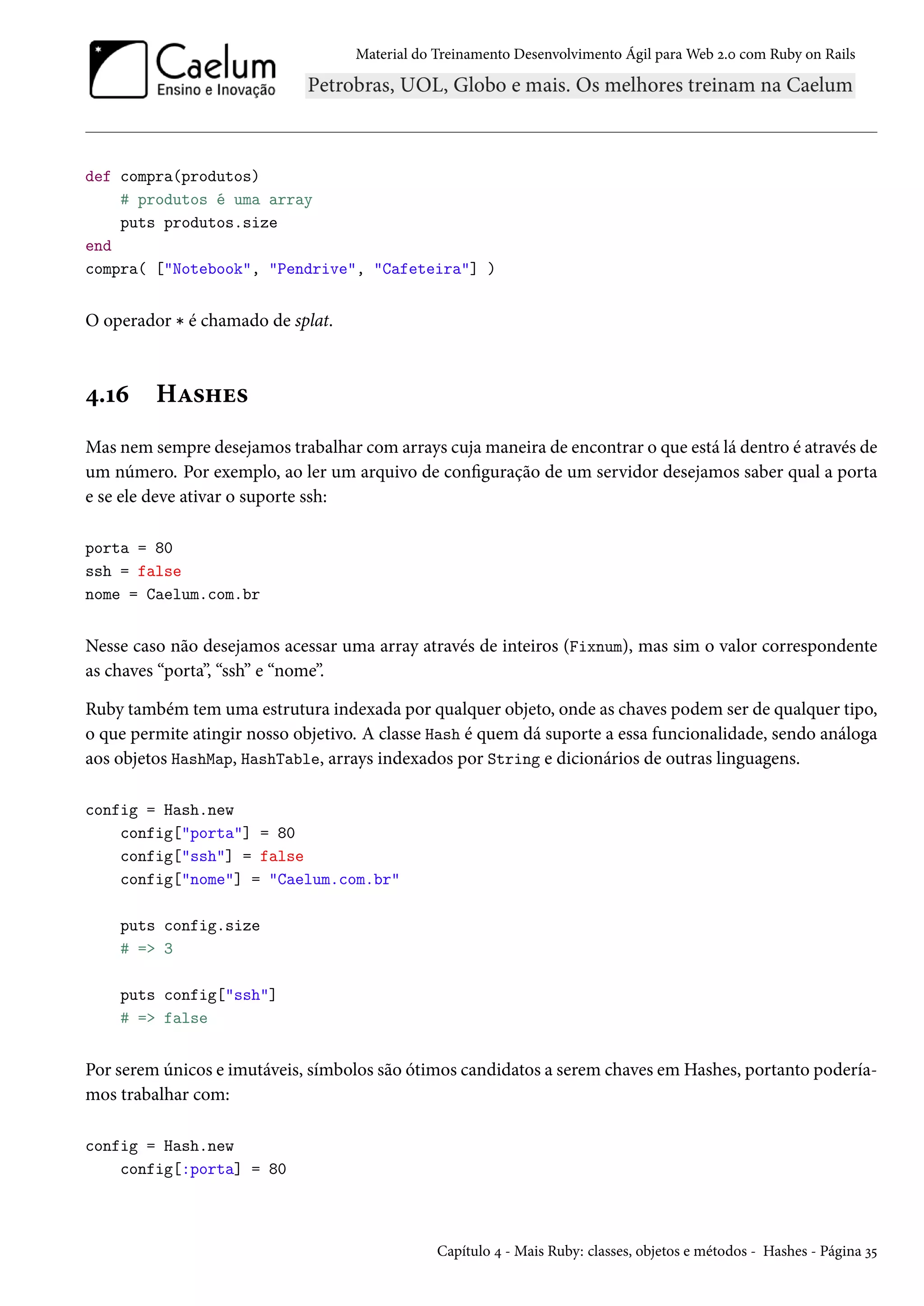 Material do Treinamento Desenvolvimento Ágil para Web 2.0 com Ruby on Rails
def compra(produtos)
# produtos é uma array
puts produtos.size
end
compra( ["Notebook", "Pendrive", "Cafeteira"] )
O operador * é chamado de splat.
4.16 Hashes
Mas nem sempre desejamos trabalhar com arrays cuja maneira de encontrar o que está lá dentro é através de
um número. Por exemplo, ao ler um arquivo de configuração de um servidor desejamos saber qual a porta
e se ele deve ativar o suporte ssh:
porta = 80
ssh = false
nome = Caelum.com.br
Nesse caso não desejamos acessar uma array através de inteiros (Fixnum), mas sim o valor correspondente
as chaves “porta”, “ssh” e “nome”.
Ruby também tem uma estrutura indexada por qualquer objeto, onde as chaves podem ser de qualquer tipo,
o que permite atingir nosso objetivo. A classe Hash é quem dá suporte a essa funcionalidade, sendo análoga
aos objetos HashMap, HashTable, arrays indexados por String e dicionários de outras linguagens.
config = Hash.new
config["porta"] = 80
config["ssh"] = false
config["nome"] = "Caelum.com.br"
puts config.size
# => 3
puts config["ssh"]
# => false
Por serem únicos e imutáveis, símbolos são ótimos candidatos a serem chaves em Hashes, portanto podería-
mos trabalhar com:
config = Hash.new
config[:porta] = 80
Capítulo 4 - Mais Ruby: classes, objetos e métodos - Hashes - Página 35
 
