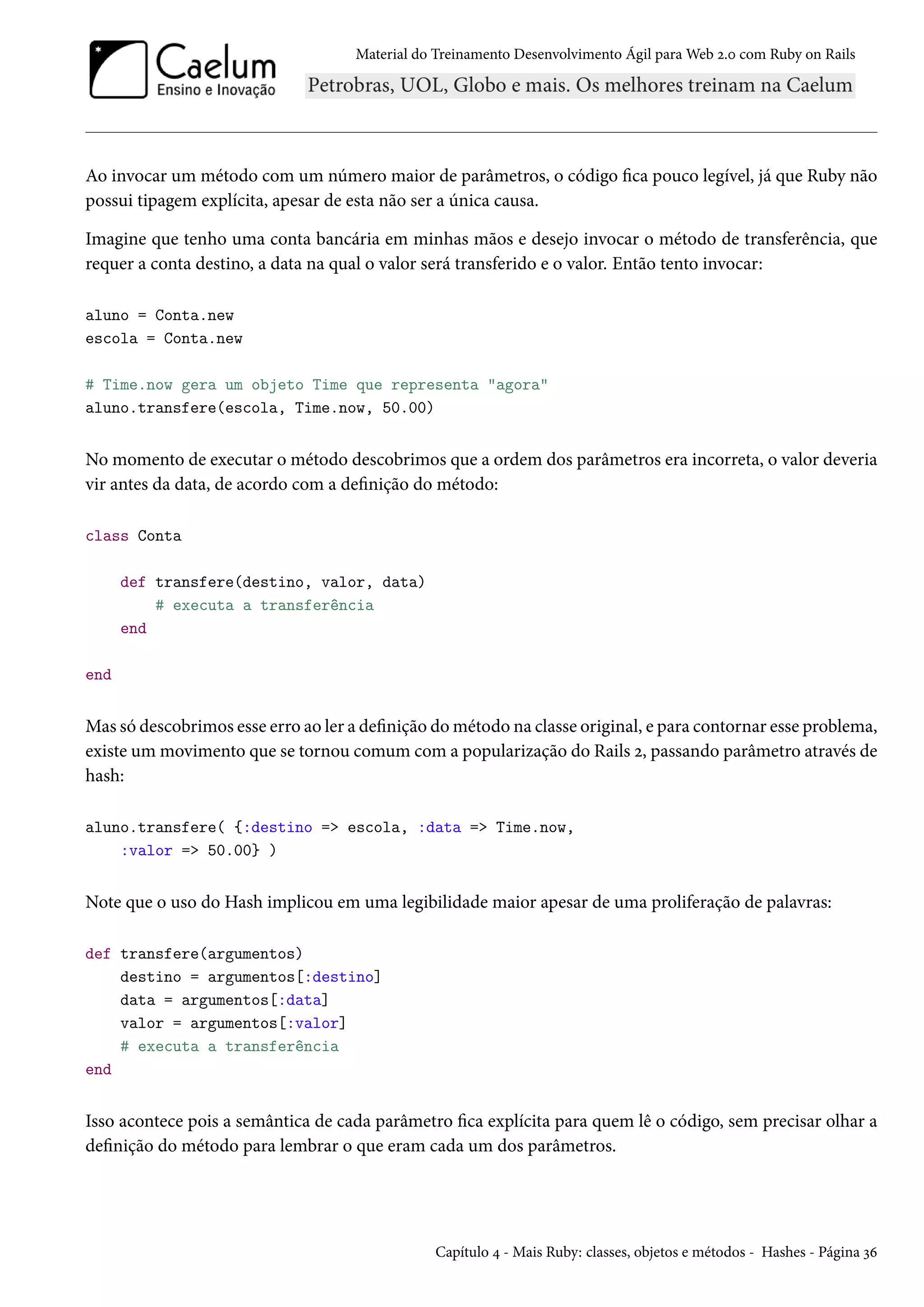 Material do Treinamento Desenvolvimento Ágil para Web 2.0 com Ruby on Rails
Ao invocar um método com um número maior de parâmetros, o código fica pouco legível, já que Ruby não
possui tipagem explícita, apesar de esta não ser a única causa.
Imagine que tenho uma conta bancária em minhas mãos e desejo invocar o método de transferência, que
requer a conta destino, a data na qual o valor será transferido e o valor. Então tento invocar:
aluno = Conta.new
escola = Conta.new
# Time.now gera um objeto Time que representa "agora"
aluno.transfere(escola, Time.now, 50.00)
No momento de executar o método descobrimos que a ordem dos parâmetros era incorreta, o valor deveria
vir antes da data, de acordo com a definição do método:
class Conta
def transfere(destino, valor, data)
# executa a transferência
end
end
Mas só descobrimos esse erro ao ler a definição do método na classe original, e para contornar esse problema,
existe um movimento que se tornou comum com a popularização do Rails 2, passando parâmetro através de
hash:
aluno.transfere( {:destino => escola, :data => Time.now,
:valor => 50.00} )
Note que o uso do Hash implicou em uma legibilidade maior apesar de uma proliferação de palavras:
def transfere(argumentos)
destino = argumentos[:destino]
data = argumentos[:data]
valor = argumentos[:valor]
# executa a transferência
end
Isso acontece pois a semântica de cada parâmetro fica explícita para quem lê o código, sem precisar olhar a
definição do método para lembrar o que eram cada um dos parâmetros.
Capítulo 4 - Mais Ruby: classes, objetos e métodos - Hashes - Página 36
 