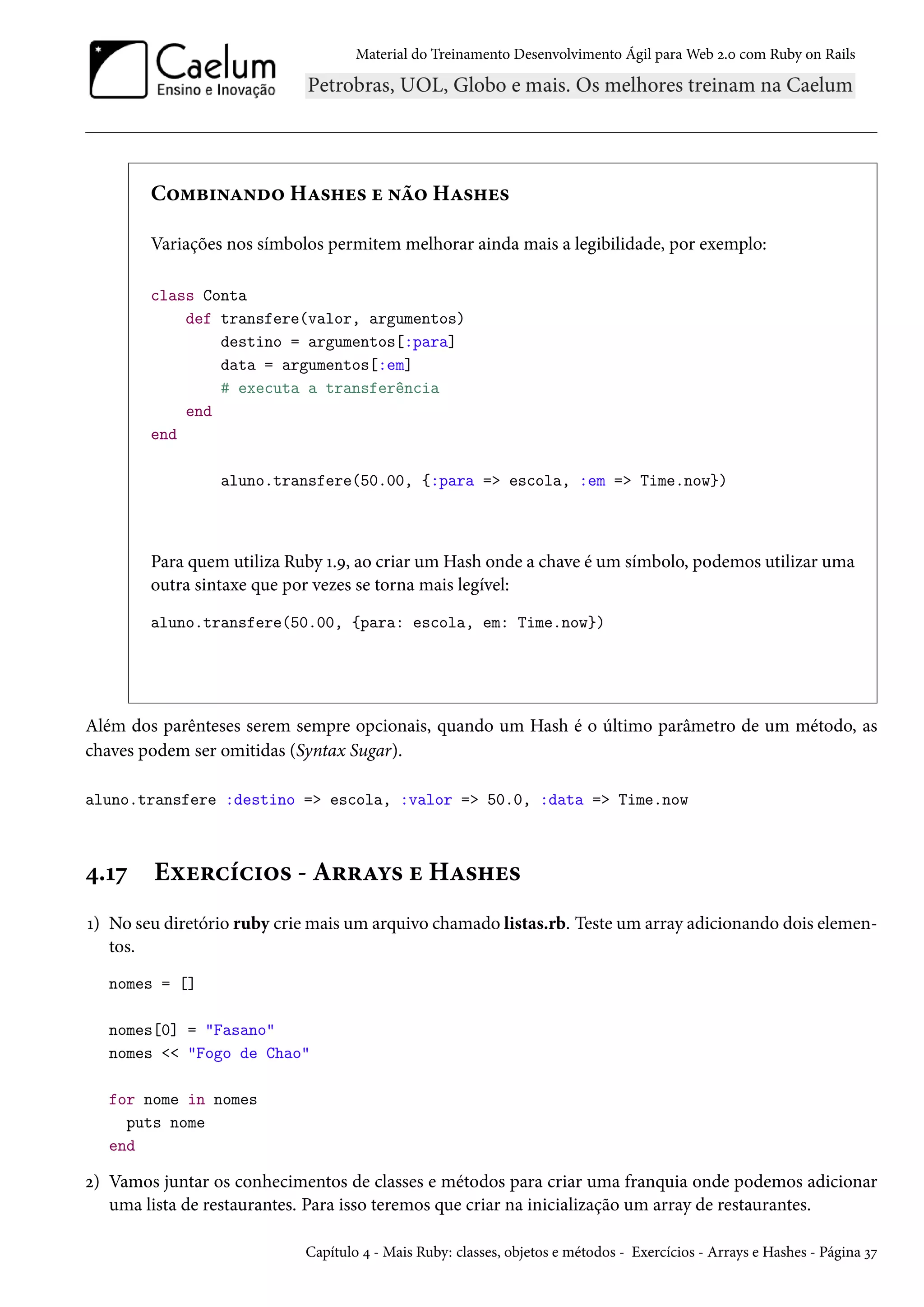 Material do Treinamento Desenvolvimento Ágil para Web 2.0 com Ruby on Rails
Combinando Hashes e não Hashes
Variações nos símbolos permitem melhorar ainda mais a legibilidade, por exemplo:
class Conta
def transfere(valor, argumentos)
destino = argumentos[:para]
data = argumentos[:em]
# executa a transferência
end
end
aluno.transfere(50.00, {:para => escola, :em => Time.now})
Para quem utiliza Ruby 1.9, ao criar um Hash onde a chave é um símbolo, podemos utilizar uma
outra sintaxe que por vezes se torna mais legível:
aluno.transfere(50.00, {para: escola, em: Time.now})
Além dos parênteses serem sempre opcionais, quando um Hash é o último parâmetro de um método, as
chaves podem ser omitidas (Syntax Sugar).
aluno.transfere :destino => escola, :valor => 50.0, :data => Time.now
4.17 Exercícios - Arrays e Hashes
1) No seu diretório ruby crie mais um arquivo chamado listas.rb. Teste um array adicionando dois elemen-
tos.
nomes = []
nomes[0] = "Fasano"
nomes << "Fogo de Chao"
for nome in nomes
puts nome
end
2) Vamos juntar os conhecimentos de classes e métodos para criar uma franquia onde podemos adicionar
uma lista de restaurantes. Para isso teremos que criar na inicialização um array de restaurantes.
Capítulo 4 - Mais Ruby: classes, objetos e métodos - Exercícios - Arrays e Hashes - Página 37
 